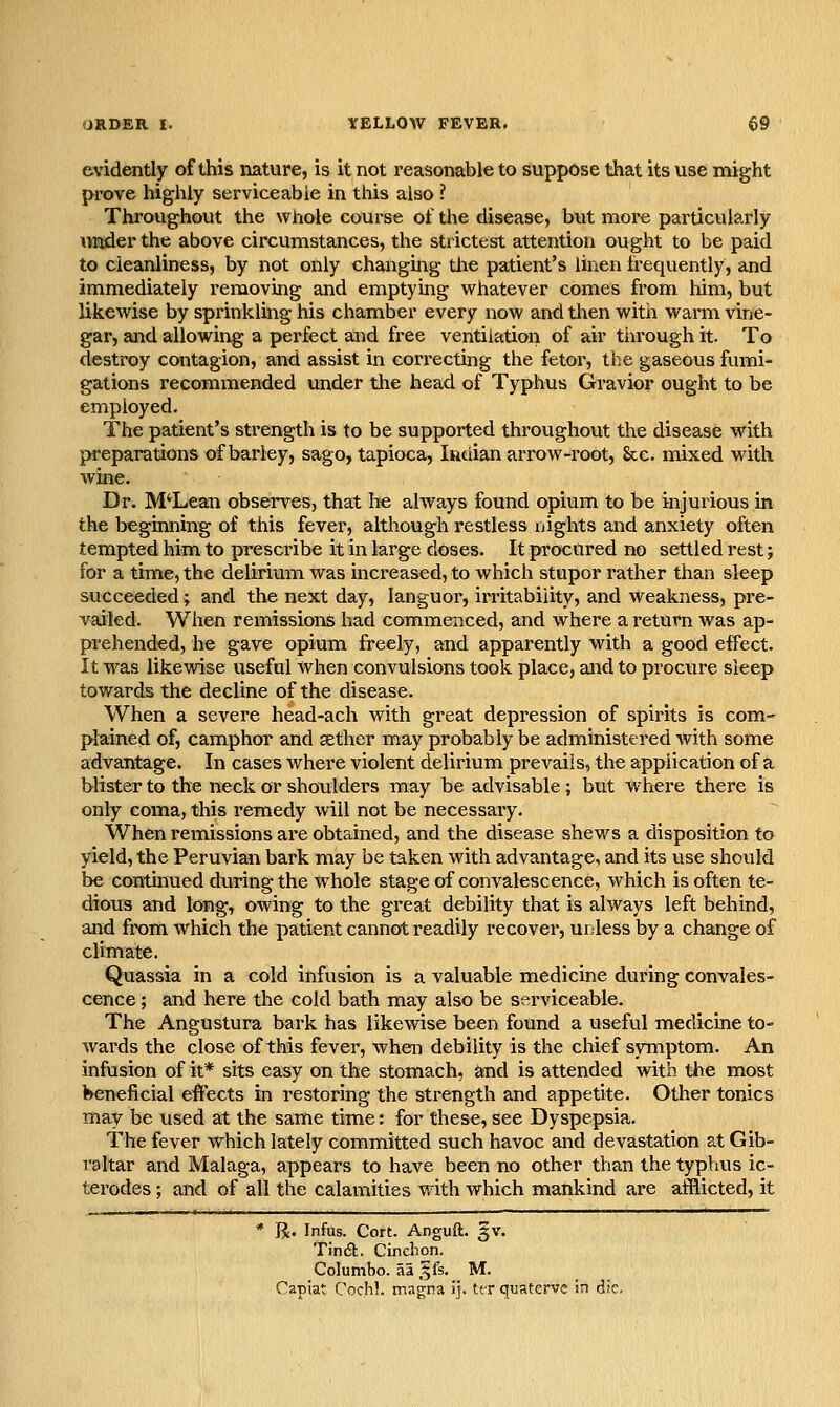 evidently of this nature, is it not reasonable to suppose that its use might prove highly serviceable in this also ? Throughout the whole course of the disease, but more particularly under the above circumstances, the strictest attention ought to be paid to cleanliness, by not only changing the patient's linen frequently, and immediately removing and emptying whatever comes from him, but likewise by sprinkling his chamber every now and tlien with warm vine- gar, and allowing a perfect and free ventilation of air through it. To destroy contagion, and assist in correcting the fetor, the gaseous fumi- gations recommended under the head of Typhus Gravior ought to be employed. The patient's strength is to be supported throughout the disease with preparations of barley, sago, tapioca, Indian arrow-root, &c. mixed with wine. Dr. M'Lean observes, that he always found opium to be injurious in the beginning of this fever, although restless nights and anxiety often tempted him to prescribe it in large doses. It procured no settled rest; for a time, the delirium was increased, to which stupor rather than sleep succeeded; and the next day, languor, irritability, and weakness, pre- vailed. When remissioiis had commenced, and where a return was ap- prehended, he gave opium freely, and apparently with a good effect. It was likewise useful when convulsions took place, and to procure sleep towards the decline of the disease. When a severe head-ach with great depression of spirits is com- plained of, camphor and sether may probably be administered with some advantage. In cases where violent delirium prevails, the application of a blister to the neck or shoulders may be advisable; but where there is only coma, this remedy will not be necessary. When remissions are obtained, and the disease shews a disposition to yield, the Peruvian bark may be taken with advantage, and its use should be continued during the whole stage of convalescence, which is often te- dious and long^ owing to the great debility that is always left behind, and from which the patient cannot readily recover, unless by a change of climate. Quassia in a cold infusion is a valuable medicine during convales- cence ; and here the cold bath may also be serviceable. The Angustura bark has likewise been found a useful medicine to- wards the close of this fever, when debility is the chief symptom. An infusion of it* sits easy on the stomach, and is attended with the most beneficial effects in restoring the strength and appetite. Other tonics may be used at the same time: for these, see Dyspepsia. The fever which lately committed such havoc and devastation at Gib- raltar and Malaga, appears to have been no other than the typhus ic- terodes; and of all the calamities with which mankind are afflicted, it * R. Infus. Cort. Anguft. gv. T)n6t. Cinchon. Columbo. aa §fs. M. Capiat Cochl. magna ij. tt-r quatcrvc in die.