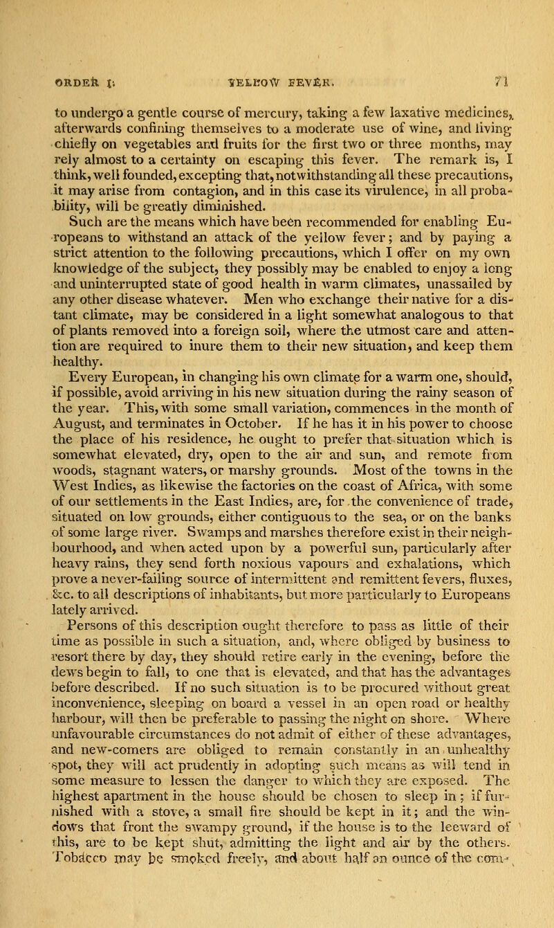 to undergo a gentle course of mercury, taking a few laxative medicines,, afterwards confining themselves to a moderate use of wine, and living chiefly on vegetables and fruits for the first two or three months, may rely almost to a certainty on escaping this fever. The remark is, I think, well founded, excepting that, notwithstanding all these precautions, it may arise from contagion, and in this case its vii'ulence, in all proba- bility, will be greatly diminished. Such are the means which have been recommended for enabling Eu- ropeans to withstand an attack of the yellow fever; and by paying a strict attention to the following pi-ecautions, which I offer on my own knowledge of the subject, they possibly may be enabled to enjoy a long and uninterrupted state of good health in warm climates, unassailed by any other disease whatever. Men who exchange their native for a dis- tant climate, may be considered in a light somewhat analogous to that of plants removed into a foreign soil, where the utmost care and atten- tion are required to inure them to their new situation, and keep them healthy. Eveiy European, in changing his own climatp for a warm one, should, if possible, avoid arriving in his new situation during the rainy season of the year. This, with some small variation, commences in the month of August, and terminates in October. If he has it in his power to choose the place of his residence, he ought to prefer that situation which is somewhat elevated, dry, open to the air and sun, and remote from woods, stagnant waters, or marshy grounds. Most of the towns in the West Indies, as likewise the factories on the coast of Africa, with some of our settlements in the East Indies, are, for the convenience of trade, situated on low grounds, either contiguous to the sea, or on the banks of some large river. Swamps and marshes therefore exist in their neigh- bourhood, and when acted upon by a powerful sun, particularly after heavy rains, they send forth noxious vapours and exhalations, which prove a never-failing source of intei-mittent ?nd remittent fevers, fluxes, . &c. to ail descriptions of inhabitants, but more particularly to Europeans lately arrived. Persons of this description ought therefore to pass as little of their time as possible in such a situation, and, where obliged by business to resort there by day, they should retire early in the evening, before the dews begin to fall, to one that is elevated, and that has the advantages before described. If no such situation is to be procured without great inconvenience, sleeping on board a vessel in an open road or healthy harbour, will then be preferable to passing the night on shore. Where unfavourable circumstances do not admit of either of these advantages, and new-comers are obliged to remain constantly in an unhealthy -spot, they will act prudently in adopting such means as will tend in some measure to lessen the danger to which they are exposed. The highest apartment in the house should be chosen to sleep in; if fur- nished with a stove, a small fire should be kept in it; and the win- dows that front the swampy ground, if the house is to the leeward of rhis, are to be kept shut, admitting the light and air by the others. Tobdtco may be smoked freelv, and about half on ounce of the cora-'