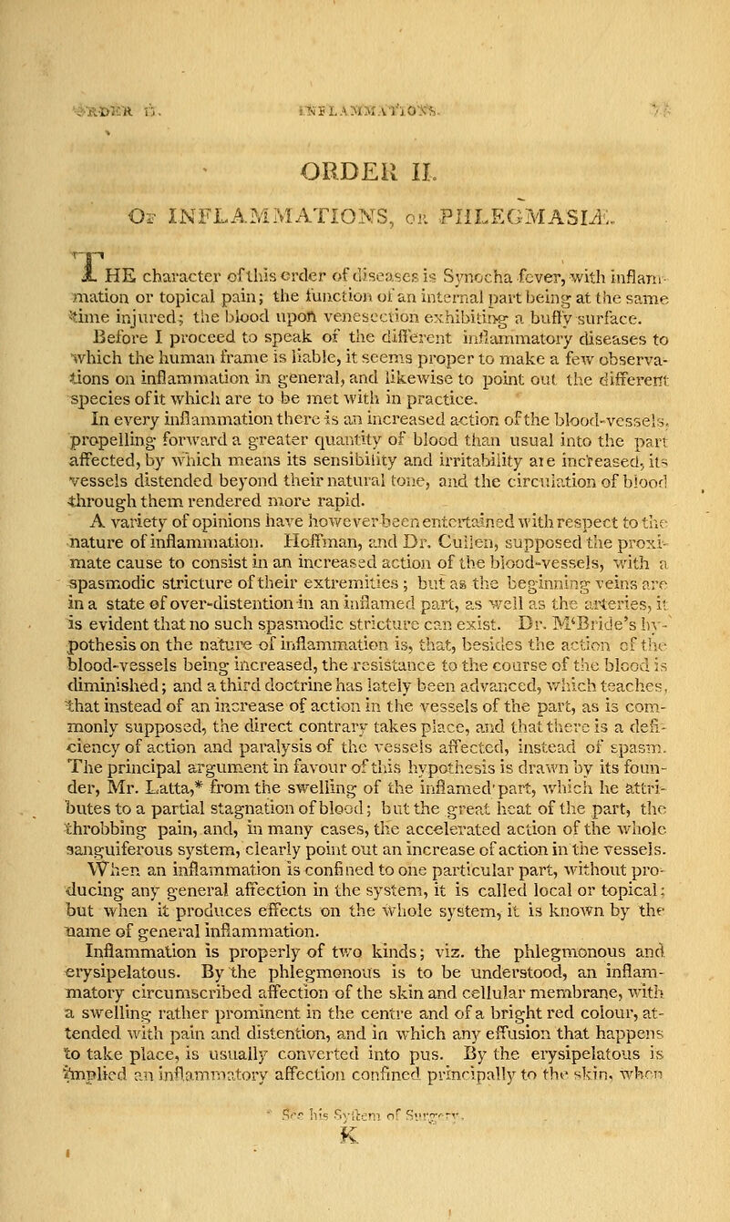 i.Tii5LAMMA'no\^. ORDER 11. O^ INFLAMMATIONS, on PIILEGMASIi:.. JL HE character oflhiserder of diseases is Sjmocha fcver, with inflam mation or topical pain; the fuuction of an internal ]jart being at the same ■!dme injured; tiie blood upoA venesection exhibiting a bufly surface. Before I proceed to speak of the different inflammatory diseases to which the human frame is liable, it seems proper to make a few observa- tions on inflammation in general, and likewise to point out the different species of it which are to be met with in practice. In every inflammation there is an increased action of the blood-vcssels, propelling- forward a greater quantity of blood than usual into the pan affected, by which means its sensibility and irritability aie increased; its vessels distended beyond their natural tone, and the circulation of blood through them rendered more rapid. A variety of opinions have howeverheen entertained with respect to the nature of inflammation. Hoffman, and Dr. Cullen, supposed the proxi- mate cause to consist in an increased action of the blood-vessels, with a spasmodic stricture of their extremities ; but as the beginning veins are in a state of over-distentionin an inflamed part, as well as the arteries, it is evident that no such spasmodic stricture can exist. Dr. M'Bride's hy- pothesis on the nature of inflammation is, that, besides the action of the blood-vessels being increased, the resistance to the course of the blood is diminished; and a third doctrine has lately been advanced, which teaches, that instead of an increase of action in the vessels of the part, as is com- monly supposed, the direct contrary takes place, and that there is a defl- ciency of action and paralysis of the vessels affected, instead of spasm. The principal argument in favour of this hypothesis is drawn by its foun- der, Mr. Latta,* from the swelling of the inflamed'part, v/hich he attri- butes to a partial stagnation of blood; but the great heat of the part, the throbbing pain, and, in many cases, the accelerated action of the whole sanguiferous system, clearly point out an increase of action in the vessels. When an inflammation is confined to one particular part, without pro- ducing any general affection in the system, it is called local or topical; but when it produces effects on the whole system, it is knoAVn by the name of general inflammation. Inflammation is properly of tv,-o kinds; viz. the phlegmonous and erysipelatous. By the phlegmonous is to be understood, an inflam- matoiy circumscribed affection of the skin and cellular membrane, with a swelling rather prominent in the centre and of a bright red colour, at- tended with pain and distention, and in which any effusion that happens to take place, is usually converted into pus. By the erysipelatous is •hnplied an inflammatory affection confmed prm'-ipally to the skin, whon K