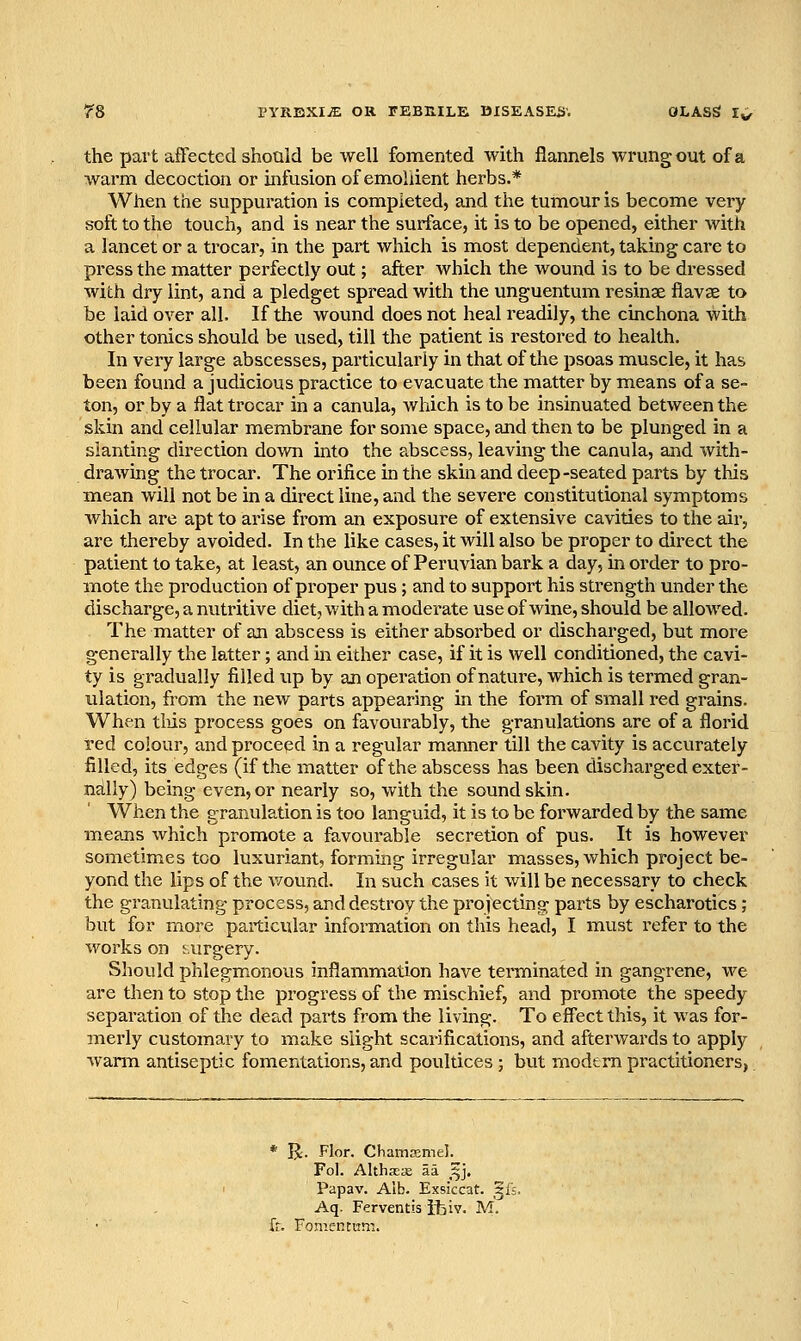 the part affected should be well fomented with flannels wrung out of a warm decoction or infusion of emollient herbs.* When the suppuration is completed, and the tumour is become very soft to the touch, and is near the surface, it is to be opened, either with a lancet or a trocar, in the part which is most dependent, taking care to press the matter perfectly out; after which the wound is to be dressed with dry lint, and a pledget spread with the unguentum resinae flavae to be laid over all. If the wound does not heal readily, the cinchona with other tonics should be used, till the patient is restored to health. In very large abscesses, particularly in that of the psoas muscle, it has been found a judicious practice to evacuate the matter by means of a se- ton, or by a flat trocar in a canula, which is to be insinuated between the skm and cellular membrane for some space, and then to be plunged in a slanting direction down into the abscess, leaving the canula, and with- drawing the trocar. The orifice in the skin and deep-seated parts by this mean will not be in a direct line, and the severe constitutional symptoms which are apt to arise from an exposure of extensive cavities to the air, are thereby avoided. In the like cases, it will also be proper to direct the patient to take, at least, an ounce of Peruvian bark a day, in order to pro- mote the production of proper pus; and to support his strength under the discharge, a nutritive diet, with a moderate use of wine, should be allowed. The matter of an abscess is either absorbed or discharged, but moi^e generally the latter; and in either case, if it is well conditioned, the cavi- ty is gradually filled up by an operation of nature, which is termed gran- ulation, from the new parts appearing in the form of small red grains. When tliis process goes on favourably, the granulations are of a florid red colour, and procepd in a regular manner till the cavity is accurately filled, its edges (if the matter of the abscess has been discharged exter- ntilly) being even, or nearly so, with the sound skin. When the granulation is too languid, it is to be forwarded by the same means which promote a favourable secretion of pus. It is however sometimes too luxuriant, forming irregular miasses, which project be- yond the lips of the wound. In such cases it will be necessary to check the granulating process, and destroy the projecting parts by escharotics ; but for more particular information on this head, I must refer to the works on surgery. Should phlegmonous inflammation have terminated in gangrene, we are then to stop the progress of the mischief, and promote the speedy separation of the dead parts from the living. To eff'ect this, it was for- merly customary to make slight scarifications, and afterwards to apply wami antiseptic fomentations, and poultices; but modern practitioners, * R'. Flor. Chamffimel. Fol. AlthsEse aa _^j. Papav. Alb. Exskcat. ^fs. Aq. Ferventis itiv. M. fr. Fomentvim.