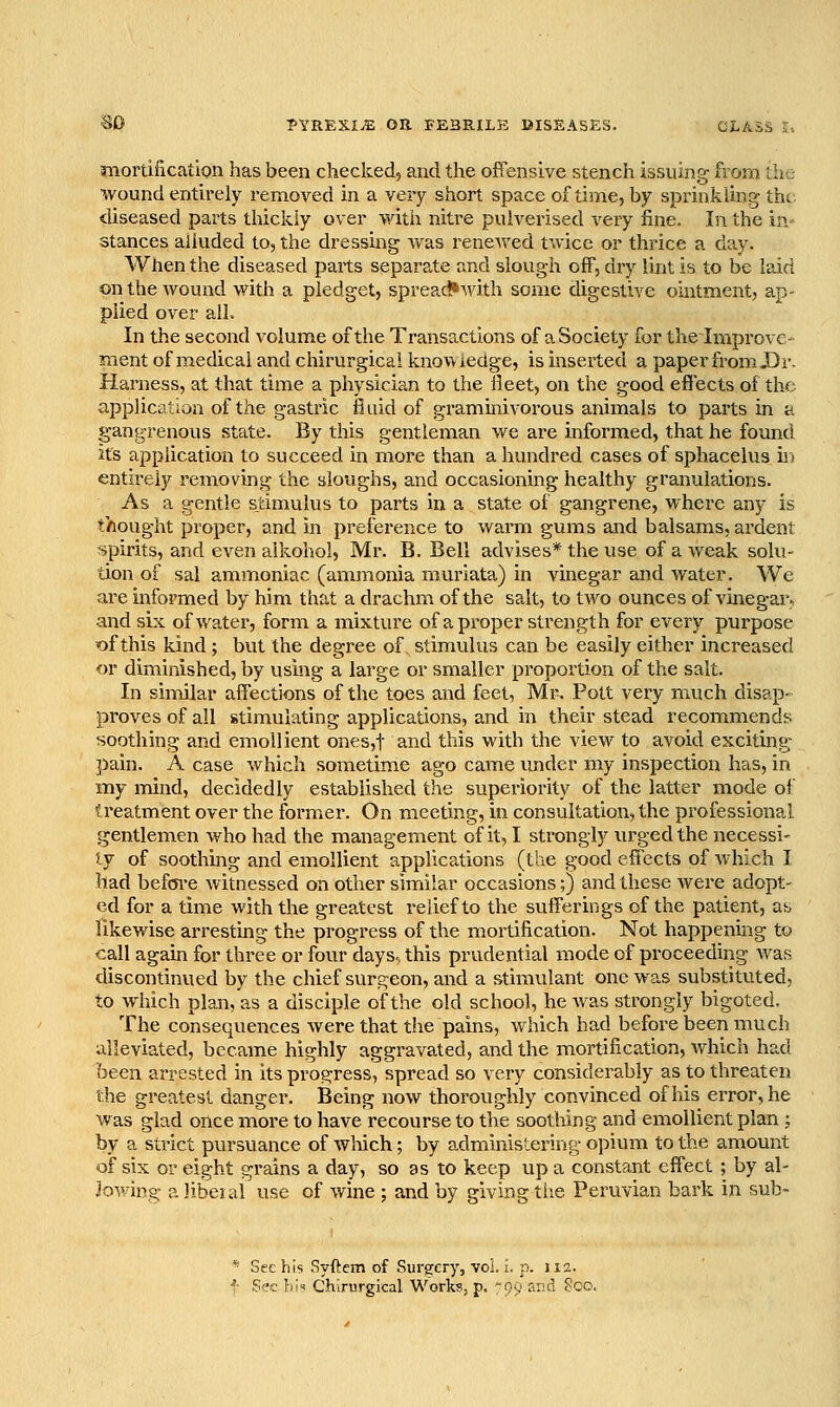 mortification has been checked, and the offensive stench issuing from the wound entirely removed in a very short space of tinae, by sprinkling the diseased parts thickly over with nitre pulverised very fine. In the in- stances alluded to, the dressing Avas renewed twice or thrice a day. When the diseased parts separa,te and slough off, dry lint is to be laid on the wound with a pledget, spreact»with some digestive ointment, ap- plied over all. In the second volume of the Transactions of a Society for thelraprovc- ment of medical and chirurgical knowledge, is inserted a paper from X)r. Harness, at that time a physician to the lleet, on the good effects of the application of the gastric fluid of graminivorous animals to parts in a gangrenous state. By this gentleman we are informed, that he found its application to succeed in more than a hundred cases of sphacelusjn entirely removing the sloughs, and occasioning healthy granulations. As a gentle stimulus to parts in a state of gangrene, where any is thought proper, and in prefei-ence to warm gums and balsams, ardent spirits, and even alkohol, Mr. B. Bell advises* the use of a weak solu- tion of sal ammoniac (ammonia murlata) in vinegar and water. We ai-e informed by him that a drachm of the salt, to two ounces of vinegar^ and six of water, form a mixture of a proper strength for every purpose of this kind ; but the degree of stimulus can be easily either increased or diminished, by using a large or smaller proportion of the salt. In similar affections of the toes and feet, Mr^ Pott very much disap- proves of all stimulating applications, and in their stead recommends soothing and emollient ones,t and this with the view to avoid exciting pain. A case which sometime ago came under my inspection has, in my mind, decidedly established the superiority of the latter mode of treatment over the former. On meeting, in consultation, the professional gentlemen who had the management of it, I strongly urged the necessi- ty of soothing and emollient applications (the good eff'ects of which I had befoi'e witnessed on other similar occasions;) and these were adopt- ed for a time with the greatest relief to the sufferings of the patient, as likewise arrestmg the progress of the mortification. Not happening to call again for three or four days., this prudential mode of proceeding wafi discontinued by the chief surgeon, and a stimulant one was substituted, to which plan, as a disciple of the old school, he was strongly bigoted. The consequences were that the pains, which had before been much alleviated, became highly aggravated, and the mortification, which had been arrested in its proe^ress, spread so very considerably as to threaten the greatest danger. Being now thoroughly convinced of his error, he was glad once more to have recourse to the soothing and emollient plan ; by a strict pursuance of which; by administering opium to the amount of six or eight gi'ains a day, so as to keep up a constant effect ; by al- Jowing a liberal use of wine ; and by giving tiie Peruvian bark in sub- * See his Syftem of Sursfcry, vol. i. p. 112. ^- See }!;■» Ch-irurgkal Works, p. ':%> and ?00.