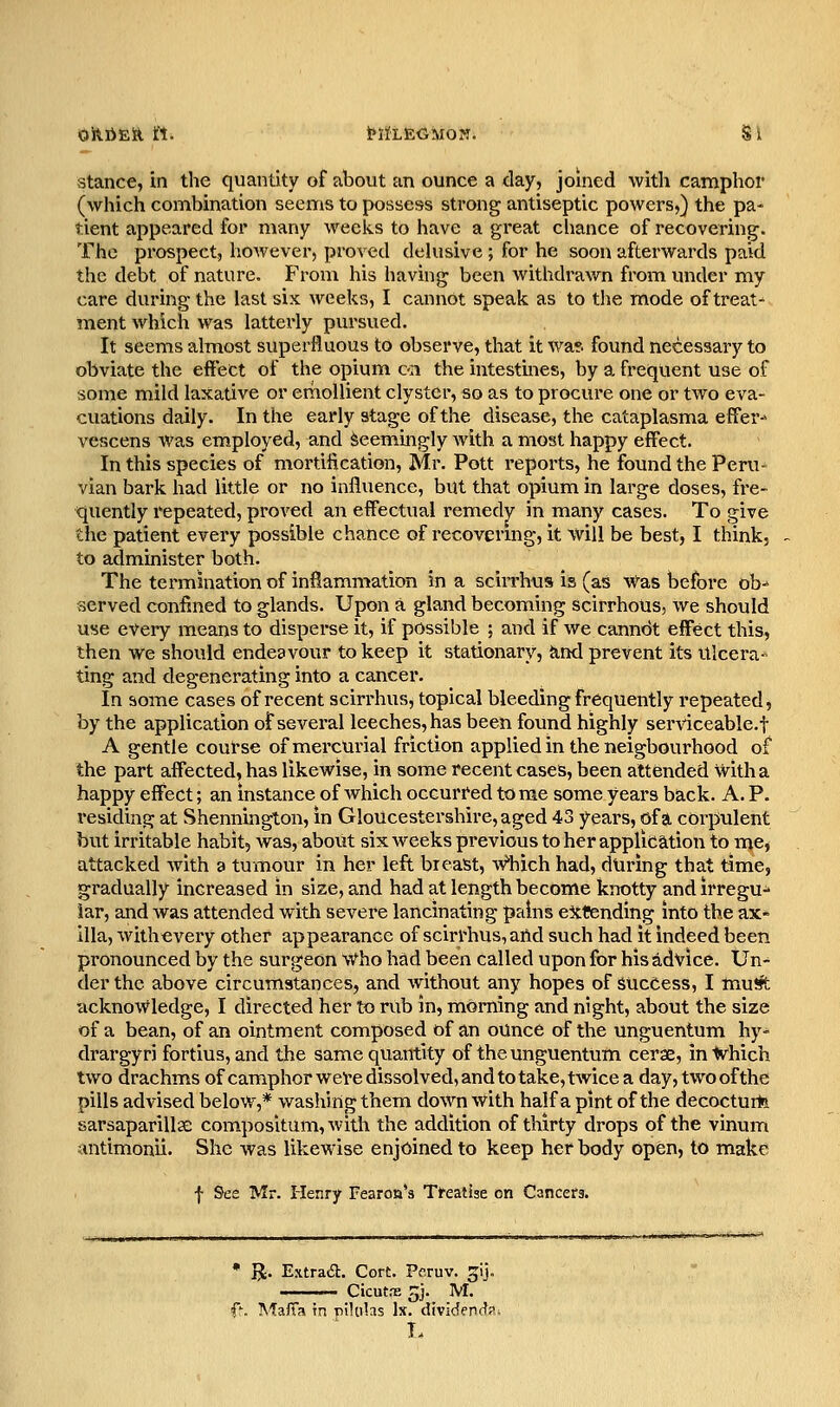 OltliEft tt. MiLEGMON. S i Stance, in the quantity of about an ounce a day, joined with camphor (which combination seems to possess strong antiseptic powers,) the pa- tient appeared for many weeks to have a great chance of recovering. The prospect, however, proved dehisive ; for he soon afterwards paid the debt of nature. From his having been withdrawn from under my care during the last six weeks, I cannot speak as to the mode of treat- ment which was latterly pursued. It seems almost superfluous to observe, that it wa*. found necessary to obviate the effect of the opium on the intestines, by a frequent use of some mild laxative or ernoUient clyster, so as to procure one or two eva- cuations daily. In the early stage of the disease, the cataplasma effer- vescens was employed, and Seemingly with a most happy efflect. In this species of mortification, Mr. Pott reports, he found the Peru- vian bark had little or no influence, but that opium in large doses, fre- quently repeated, proved an effectual remedy in many cases. To give the patient every possible chance of recovermg, it will be best, I think, to administer both. The termination of inflammation in a sciiThus is (as v^as before ob- served confined to glands. Upon a gland becoming scirrhous, we should use every means to disperse it, if possible ; and if we cannot effect this, then we should endeavour to keep it stationary, iind prevent its Ulcera^ ting and degenerating into a cancer. In some cases of recent scirrhus, topical bleeding frequently repeated, by the application of several leeches, has been found highly serviceable.! A gentle course of mercurial friction applied in the neigbourhood of the part affected, has likewise, in some recent cases, been attended with a happy effect; an instance of which occurred tome some years back. A. P. residing at Shennington, in Gloucestershire, aged 43 years, of a corpulent but irritable habit, was, about six weeks previous to her application to me, attacked with a tumour in her left breast, Vhich had, during that time, gradually increased in size, and had at length become knotty and irregu- iar, and was attended with severe lancinating pains extending into the ax- illa, with every other appearance of scirrhus, arid such had it indeed been pronounced by the surgeon vi^ho had been called upon for his advice. Un- der the above circumstances, and without any hopes of success, I mu* acknowledge, I directed her to rub in, morning and night, about the size of a bean, of an ointment composed of an ounce of the unguentum hy- drargyri fortius, and the same quantity of the unguentum cerae, in ■W'hich two drachms of camphor were dissolved, and to take, twice a day, two of the pills advised below,* washing them down with half a pint of the decocturte sarsaparillse compositum, with the addition of thirty drops of the vinum antimonii. She was likewise enjoined to keep her body open, to make f See Mr. Henry Fearon*3 Treatise on Cancers. • R. Extraca. Cort. Pcruv. ^ij. ' CicutrE 5j. M.