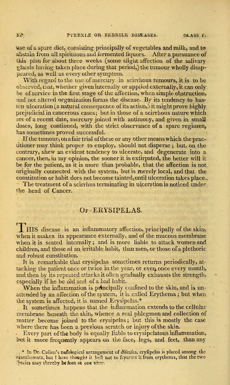 Use of a spare diet, consisting principally of vegetables and milk, and to abstain from all spirituous and fermented liquors. After a pursuance of this plan for about three weeks (some slight affection of the salivary glands having taken place during that period,) the tumour wholly disap- peared, as well as every other symptom. Withregard to the use of mercury in scirrhous tumours, it is to be observed, tiiat, whether given internally or applied externally, it can only be of service hi the first stage of the affection, when simple obstruction, and not altered organization forms the disease. By its tendency to has- ten ulceration (a natural consequence of its action,) it might prove highly prejudicial in cancerous cases; but in those of a sciiThous nature which are of a recent date, mercury joined with antimony, and given in small doses, long continued, with the strict observance of a spare regimen, has sometimes proved successful. If the tumour, onafair trial of these or any other means which the prac- titioner may think proper to eiTiploy, should not disperse ; but, on the contraiy, shew an evident tendency to ulcerate, and degenerate into a cancer, then, in my opinion, the sooner it is extirpated, the better will it be for the patient, as it is more than probable, that the affection is not originally connected with the system, but is merely local, and that the constitution or habit does not become tainted,until ulceration takes place,. The treatment of a scirrhus tenoiinatrng in ulceration is noticed under the head of Cancer. Of ERYSIPELAS. T, HIS disease is an inflammatoiy affection, principally of the skin> when it makes its appearance externally, and of the mucous membrane when it is seated internally; and is m.ore liable to attack women and children, and those of an irritable habit, than men, or those of a plethoric and robust constitution. It is remarkable that erysipelas sometimes returas periodically, at- tacking the patient once or twice in the year, or ever^, once every months and then by its repeated attacks it often gradually exhausts the strength* especially if he be old and of a bad habit. When the inflammation is pi4ncipally confined to the skin, and is un- attended by an affection of the system, it is called Erythema; but when the system is affected, it is named Erysipelas.* It sometimes happens that the inflan;mation extends to the cellular membrane beneath the skin, whence a real phlegmon and collection of matter become joined to the erysipelas; but this is mostly the case where there has been a previous scratch or mjury of the skin. Every part of the body is equally liable to erysipelatous inflammation, but it moi'e frequently appears on the face, legs, and feet, than any * In Dr. Cullen's nofokigical arrangement of difeafes, eryfipelas is placed among the exanthemata, but I have thoBghf it bed not to fcparnte it from erythema, that the two T^ecies may thereby be feen at one vfc\r.