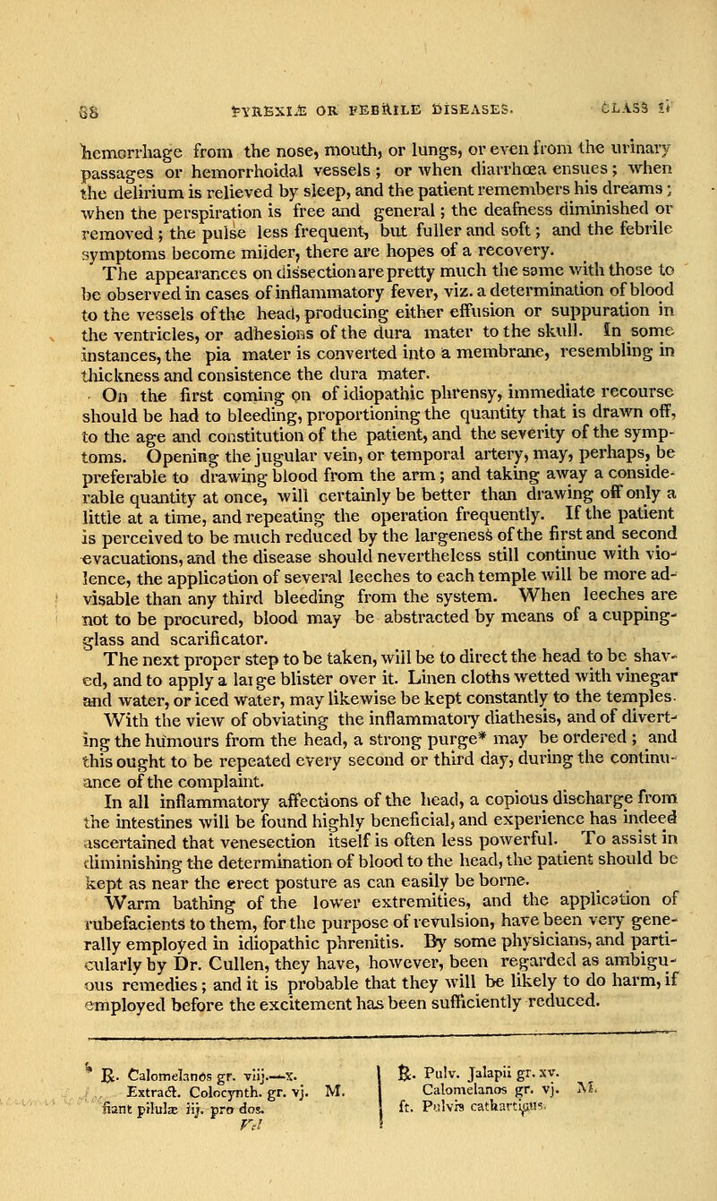 gg teYafixii: OR FEBilrLE iJisEASES. CLASS !*■ Iiemorrliage from the nose, mouth, or lungs, or even from the urinary passages or hemorrhoidal vessels ; or when diarrhoea ensues; when the delirium is relieved by sleep, and the patient remembers his dreams; when the perspiration is free and general; the deafness diminished or removed ; the pulse less frequent, but fuller and soft; and the febrile symptoms become milder, there are hopes of a recovery. The appearances on dissection are pretty much the same with those to be observed in cases of inflammatory fever, viz. a determination of blood to the vessels of the head, producing either effusion or suppuration in the ventricles, or adhesions of the dura mater to the skull. In sonie instances, the pia mater is converted into a. membrane, resembling in tliickness and consistence the dura mater. On the first coming on of idiopathic phi*ensy, immediate recourse should be had to bleeding, proportioning the quantity that is drawn off, to the age and constitution of the patient, and the severity of the symp- toms. Opening the jugular vein, or temporal artery, may, perhaps, be preferable to drawing blood from the arm; and taking away a conside- rable quantity at once, will certainly be better than drawing off only a little at a time, and repeating the operation frequently. If the patient is perceived to be much reduced by the largeness of the first and second evacuations, and the disease should nevertheless still continue with vio- lence, the application of several leeches to each temple will be more ad- visable than any third bleeding from the system. When leeches are not to be procured, blood may be abstracted by means of a cupping- glass and scarificator. The next proper step to be taken, will be to direct the head to be shav-^ ed, and to apply a lai ge blister over it. Linen cloths wetted with vinegar and water, or iced water, may likewise be kept constantly to the temples- With the view of obviating the infiammatoiy diathesis, and of divert^ ing the humours from the head, a strong purge* may be ordered ; mid this ought to be repeated every second or third day, durmg the continu- ance of the complamt. In all inflammatory affections of the head, a copious discharge from the intestines will be found highly beneficial, and experience has indeed ascertained that venesection itself is often less poAverful. _ To assist in diminishing the determination of blood to the head, the patient should be kept as near the erect posture as can easily be borne. Warm bathing of the lower extremities, and the application of rubefacients to them, for the purpose of revulsion, have been very gene- rally employed in idiopathic phrenitis. By some physicians, and parti- cularly by Dr. Cullen, they have, however, been regarded as ambigu- ous remedies; and it is probable that they will be likely to do harm, if employed before the excitement has been sufficiently reduced. R. Calomelanbs gr. vlij.—x. | %• Pulv. Jalapli gr. xv. Extraa. Colocynth. gr. vj. M. I Calomelanos gr. vj. M. liant pilulx iij, pro dos. } ft. Polvht catharti^u?