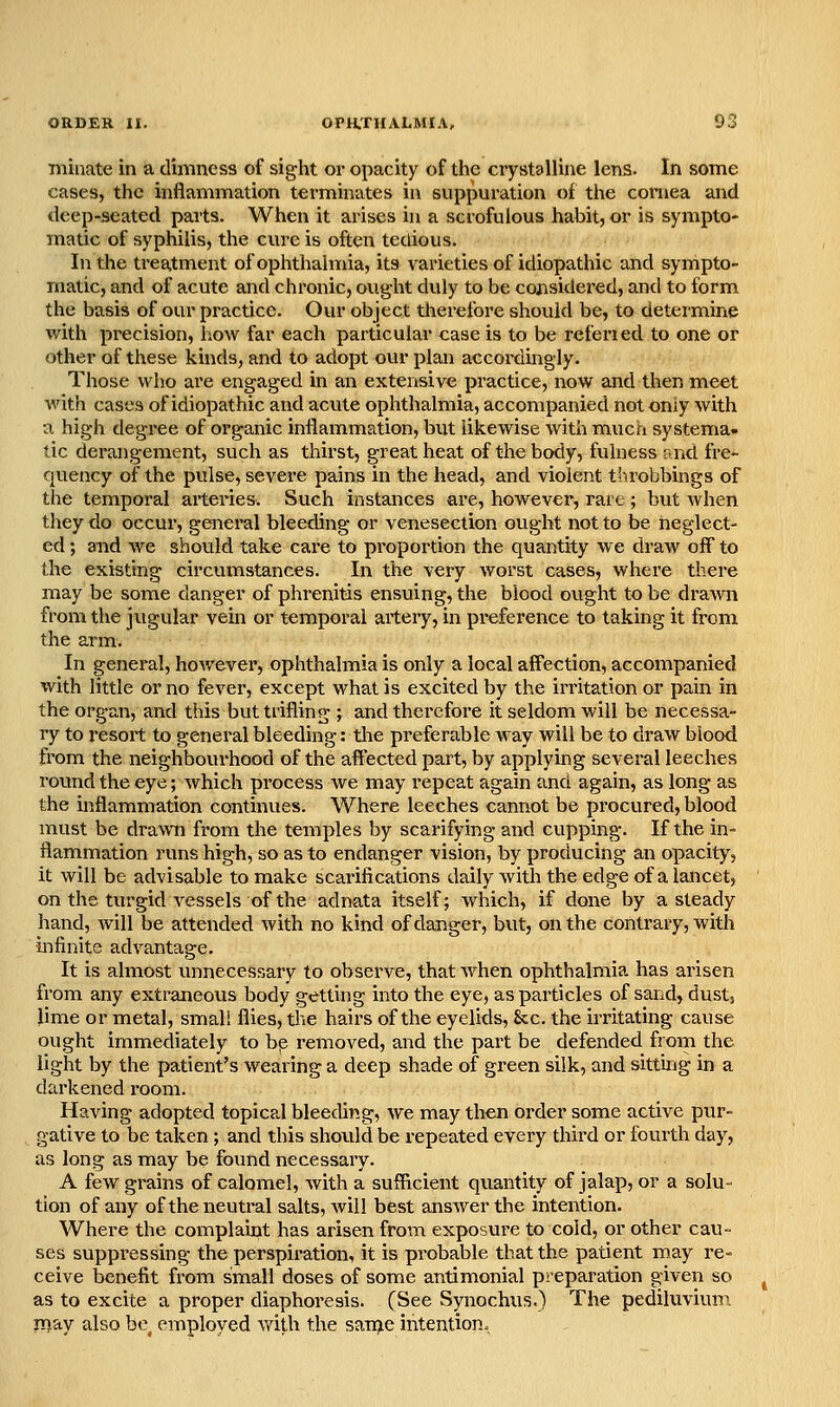 niinate in a dimness of sight or opacity of the crystalline lens. In some cases, the inflammation terminates in suppuration of the cornea and deep-seated parts. When it arises in a scrofulous habit, or is sympto- matic of syphilis, the cure is often tedious. In the treatment of ophthalmia, its varieties of idiopathic and sympto- matic, and of acute and chronic, ought duly to be coiisidei'ed, and to form the basis of our practice. Our object therefore should be, to determine with precision, how far each particular case is to be referied to one or other of these kinds, and to adopt our plan accoi-dmgly. Those who are engaged in an extensive practice, now and then meet Avith cases of idiopathic and acute ophthalmia, accompanied not only with a high degree of organic inflammation, but likewise with much systema- tic derangement, such as thirst, great heat of the body, fulness and fre- quency of the pulse, severe pains in the head, and violent throbbings of the temporal arteries. Such instances are, however, rare; but when they do occur, general bleeding or venesection ought not to be neglect- ed ; and we should take care to proportion the quantity we draw off to the existing circumstances. In the very worst cases, where there may be some danger of phrenitis ensuing, the blood ought to be drawn from the jugular vein or temporal artery, in preference to taking it from the arm. In general, hoAvever, ophthalmia is only a local aff'ection, accompanied with little or no fever, except what is excited by the irritation or pain in the organ, and this but trifling ; and therefore it seldom will be necessa- ry to resort to general bleeding: tlie preferable way will be to draw blood from the neighbourhood of the affected part, by applying several leeches round the eye; Avhich process we may repeat again and again, as long as the inflammation continues. Where leeches cannot be procured, blood must be dravm from the temples by scarifying and cupping. If the in- flammation runs high, so as to endanger vision, by producing an opacity, it will be advisable to make scarifications daily with the edge of a lancet, on the turgid A^essels of the adnata itself; which, if done by a steady hand, will be attended with no kind of danger, but, on the contrary, with infinite advantage. It is almost unnecessary to observe, that Avhen ophthalmia has arisen from any extraneous body getting into the eye, as particles of sand, dust, lime or metal, smali flies, tlie hairs of the eyelids, &c. the irritating cause ought immediately to bp removed, and the part be defended from the light by the patient's wearing a deep shade of green silk, and sittbg in a darkened room. Having adopted topical bleeding, we may then order some active pur- gative to be taken ; and this should be repeated every third or fourth day, as long as may be found necessary. A few grains of calomel, with a sufficient quantity of jalap, or a solu- tion of any of the neutral salts, will best ansAver the intention. Where the complaint has arisen from exposure to cold, or other cau- ses suppressing the perspiration, it is probable that the patient may re- ceive benefit from small doses of some antimonial preparation given so as to excite a proper diaphoresis. (See Synochus.) The pediluvium may also be^ employed Avith the saii^e intention.