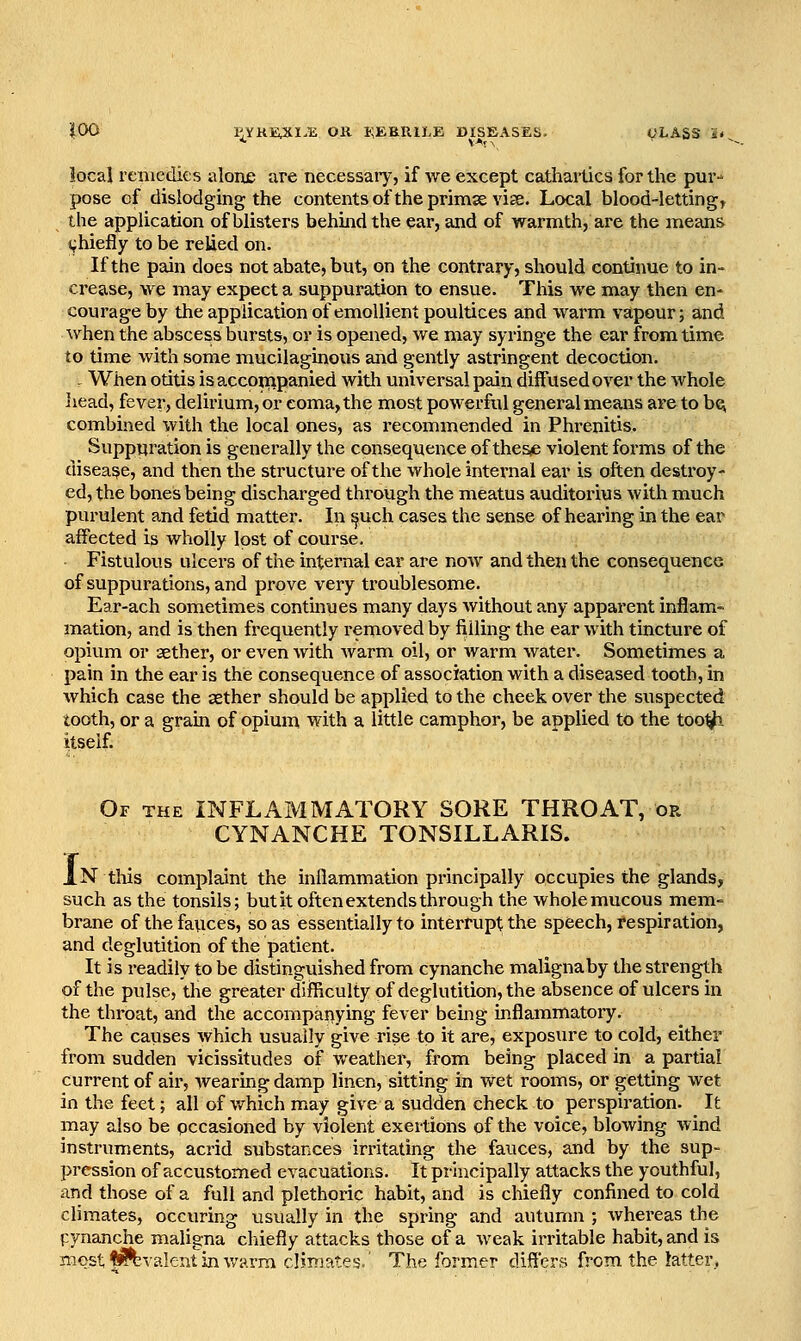 iOO l^YKHUil-E OR KEBRILE DISEASES. i^LASS 'it ^ local remedies alone are necessary, if we except cathartics for the pur-* pose of dislodging the contents oftheprimse vise. Local blood-letting, the application of blisters behind the ear, and of warmth, are the means i^hiefly to be relied on. If the pain does not abate, but, on the contrary, should continue to in- crease, we may expect a suppuration to ensue. This we may then en- courage by the application of emollient poultices and warm vapour; and when the abscess bursts, or is opened, we may syringe the ear from time to time with some mucilaginous and gently astringent decoction. - When otitis is accoinpanied with universal pain diffused over the whole liead, fever, delirium, or coma, the most powerful general means are to bc^ combined with the local ones, as recommended in Phrenitis. Suppuration is generally the consequence of thes^ violent forms of the disease, and then the structure of the whole internal ear is often destroy- ed, the bones being discharged through the meatus auditorius with much purulent and fetid matter. In ^uch cases the sense of hearing in the ear affected is wholly lost of course. Fistulous ulcers of the internal ear are now and then the consequence of suppurations, and prove very troublesome. Ear-ach sometimes contmues many days without any apparent inflam- mation, and is then frequently removed by filling the ear with tincture of opium or aether, or even with Avarm oil, or warm water. Sometimes a pain in the ear is the consequence of association with a diseased tooth, in which case the aether should be applied to the cheek over the suspected tooth, or a grain of opium with a little camphor, be applied to the too^- itself. Of the inflammatory SORE THROAT, or CYNANCHE TONSILLARIS. IN this complaint the inflammation principally occupies the glands, such as the tonsils; but it often extends through the whole mucous mem- brane of the fauces, so as essentially to interrupt the speech, respiration, and deglutition of the patient. It is readily to be distinguished from cynanche malignaby the strength of the pulse, the greater difficulty of deglutition, the absence of ulcers in the throat, and the accompanying fever being inflammatory. The causes which usually give rise to it are, exposure to cold, either from sudden vicissitudes of weather, from being placed in a partial current of air, wearing damp linen, sitting in wet rooms, or getting wet in the feet; all of v/hich may give a sudden check to perspiration. It may also be occasioned by violent exertions of the voice, blowing wind instruments, acrid substances irritating the fauces, and by the sup- pression of accustomed evacuations. It principally attacks the youthful, and those of a full and plethoric habit, and is chiefly confined to cold climates, occuring usually in the spring and autumn ; whereas the pynanche maligna cliiefly attacks those of a weak irritable habit, and is most f^valent in warm climates.' The former differs from the latter.