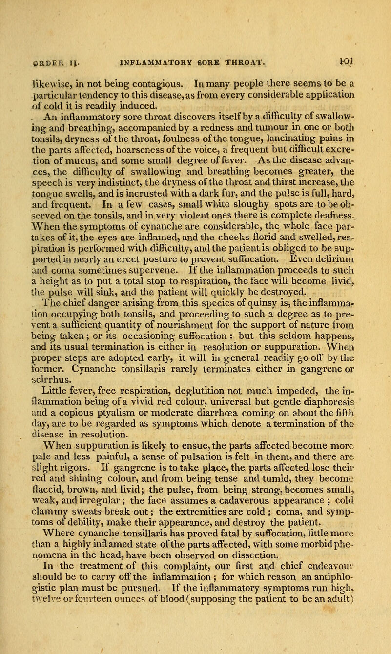 OJIDEU II. INFLAMMATORY 60RE THROAT. 10) likewise, in not being contagious. In many people there seems to be a particular tendency to this disease, as from eveiy considerable application of cold it is readily induced. An inflammatory sore throat discovers itself by a difficulty of swallow- ing and breathing, accompanied by a redness and tumour in one or both tonsils, dryness of the throat, foulness of the tongue, lancinating pains in the parts affected, hoarseness of the voice, a fi-equent but difficult excre- tion of mucus, and some small degree of fever. As the disease advan- ces, the difficulty of swallowbg and breathing becomes greater, the speech is very indistinct, the dryness of the tlyoat and thirst increase, the tongue swells, and is incrusted with a dark fur, and the pulse is full, hard, and frequent. In a few cases, small white sloughy spots are to be ob- served on the tonsils, and in very violent ones there 13 complete deafness. When the symptoms of cynanche are considerable, the whole face par- takes of it, the eyes ai'e inflamed, and the cheeks florid and swelled, res- piration is pcrflwmed with difficulty, and the patient is obliged to be sup- ported in nearly an erect posture to prevent suffocation. Even delirium and coma sometimes supervene. If the inflammation proceeds to such a height as to put a total stop to respiration, the face will become livid, the pulse will sink, and the patient will quickly be destroyed. The chief danger arising from this species of quinsy is, the inflamma- tion occupying both tonsils, and proceeding to such a degree as to pre- vent a sufficient quantity of nourishment for the support of nature Irom being taken; or its occasioning suffocation : but this seldom happens, and its usual termination is either in resolution or suppuration. When proper steps are adopted early, it will in general readily go off by the former. Cynanche tonsillaris rarely terminates either in gangrene or scirrhus. Little fever, free respiration, deglutition not much impeded, the in- flammation being of a vivid red colour, universal but gentle diaphoresis and a copious ptyalism or moderate diarrhoea combg on about the fifth day, are to be regarded as symptoms which denote a termination of the disease in resolution. When suppuration is likely to ensue, the parts affected become more pale and less painful, a sense of pulsation is felt in them, and there art- slight rigors. If gangrene is to take pUce, the parts affected lose their red and shining colour, and from being tense and tumid, they become flaccid, broAvn, and livid; the pulse, fi'om being strong,becomes small, weak, and irregular; the face assumes a cadaverous appearance ; cold clammy sweats break out; the extremities are cold ; coma, and symp- toms of debility, make their appearance, and destroy the patient. Where cynanche tonsillaris has proved fatal by suffocation, little more than a highly inflamed state of the parts affected, with some morbid phe- noinena in the head, have been observed on dissection. In the treatment of this complaint, our first and chief endeavoui' should be to carry off the inflammation ; for which reason an antiphlo- gistic plan must be pursued. If the inflammatory symptoms run high, twelve or fourteen ounces of blood (supposing the patient to be an adult)