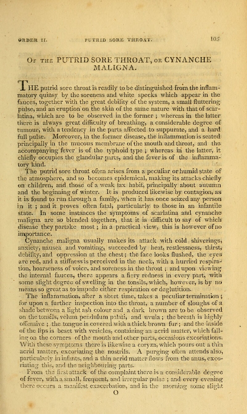 Of the putrid SORE THROAT, or CYNANCHE MALIGNA. X HE putrid sore throat is readily to be distinguished from the inflairi- matory quinsy by the soreness and white specks which appear in the fauces, together with the great debility of the system, a small fluttering pulse, and an eruption on the skin of the same nature with that of scar- latina, which ai-e to be observed in the former ; whereas in the latter there is always gi-eat difficulty of breathing, a considerable degree of tumour, with a tendency in the parts affected to suppurate, and a hard full pulse. Moreover, in the former disease, the inflammation is seated principally in the mucous membrane of the mouth and throat, and the accompanying fever is of the typhoid type ; whereas in the latter, it chiefly occupies the glandular parts, and the fever is of the inflamma- tory kind. The putrid sore throat often arises from a peculiar or humid state of the atmosphere, and so becomes epidemical, making its attacks chiefly on children, and those of a weak lax habit, principally about autum^n and the beginning of winter. It is pi-oduced likewise by contagion, as it is found to run through a family, vv^hen it has once seized any person In it ; and it proves often fatal, particularly to those in an infantile state. In some instances the symptoms of scarlatina and cynanche maligna are so blended together, that it is difflcult to say of which disease they partake most; in a practical view, this is however of no inxportance. Cynanche maligna usually makes its attack with cold shiverings, anxiety, nausea and vomiting, succeeded by heat, restlessness, thirst, debility, and oppression at the chest; the face looks flushed, the eye» are red, and a stiffness is perceived in the neck, with a hurried respira- tion, hoarseness of voice, and soreness in the throat ; and upon viewing the internal fauces, there appears a fiery redness in every part, with some slight degree of swelling in the tonsils, which, however, is by no means so great as to impede either respiration or deglutition. The inflammation, after a short time, takes a peculiar termination ; for upon a further inspection into the throat, a number of sloughs of a shade between a light ash colour and a dark brown are to be observed on the tonsils, velum pendulum palati, and uvula ; the breath is highly offensive ; the tongue is covered with a thick brown fur ; and the inside of the lips is beset with vesicles, containing an acrid matter, which fall- ing on the corners of the mouth and other parts, occasions excoriations. With these symptoms there is likewise a coryza, which pours out a thin acrid matter, excoriating the nostrils. A purging often attends also, particularly in infants, and a thin a,crid m.atter flows from the anvis, exco- riating this, and the neighbouring parts. From the lir.st attack of the coniplaint there is a considerable degree of fever, with a small, frequent, and irregular pulse ; and every evening there occurs a manifest exacerbation, and in the morning some slitrht O