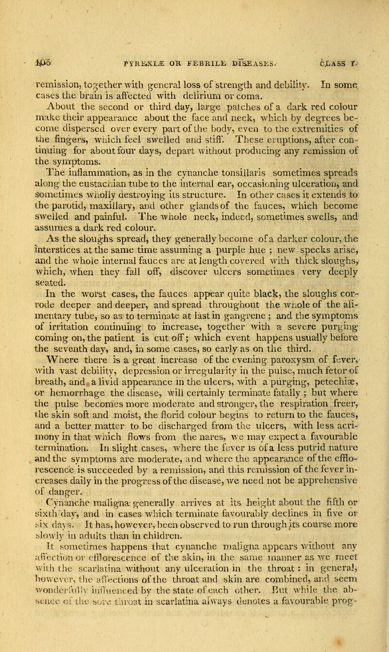 remission, together with general loss of strength and debility. In some cases the brain is affected with delirium or coma. About the second or third day, large patches of a dark red colour make their appearance about the face and neck, which by degrees be- come dispersed over every part of the body, even to the extremities of the fingers, wnich feel sw^eiled and stiS. These eruptions, after con- tinuing for about four days, depart without producing any remission of the symptoms. The inflammation, as in the cynanche tonsillaris sometimes spreads along the eustacrian tube to the internal ear, occasioning ulceration, and Sometimes wnoily destroying its structure. In other Cises it extends to the parotid, maxillary, and other glands of the fauces, which become swelled and painful. The whole neck, indeed, sometimes swells, and assumes a dark red colour. As the sloughs spread, they generally become of a darker colour, the interstices at the same time assuming a purple hue ; new specks arise, and the whole internal fauces are at length covered with thick sloughs, which, when they fall off, discover ulcers sometimes very deeply seated. In the worst cases, the fauces appear quite black, the sloughs cor- rode deeper and deeper, and spread throughout the wnole of the ali- mentary tube, so as to terminate at last in gangrene ; and the symptoms of irritation continuing to increase, together with a severe purt^ing coming on, the patient is cut off; which event happens usually before the seventh day, and, in some cases, so early as on the third. Where there is a great increase of the evening, paroxysm of fever, Avith vast debility, depression or irregularity in the puise, much fetor of breath, and,- a livid appearance m the ulcers, with a purging, petechiae, or hemorrhage the disease, will certainly tei-minate fatally ; but where the pulse becomes more moderate and stronger, the respiration freer, the skin soft and moist, the florid colour begins to return to the fauces, and a better matter to be discharged fi'om the ulcers, with less acri- mony in that wnich flows from the nares, we may expect a favourable termination. In slight cases, where the fever is of a less puti'id nature and the symptoms are moderate, and where the appearance of the eflflo- rescence is succeeded by a remission, and this remission of the fever in- creases daily in the progress of the disease, Ave need not be apprehensive of danger. Cynanche maligna, generally arrives at its height about the fifth or sixth day, and in cases which terminate favourably declines in five or hix days. It has, however, been observed to I'un through ^ts course more blowly in adults than in children. It sometimes happens that cynanche maligna appears without any ufiectioii or efflorescence of the skin, in the same manner as we meet vviih the scarlatina without any ulceration in the throat : in genera!, however, the a'.Vections of the throat and skin are combined, arid seem. wondei-fuliV iniiuer.ced by the state of each other. Rtit while the ab- iiencc oi'tiic how'. t'.uoat in scarlatina always denotes a favourable prog-