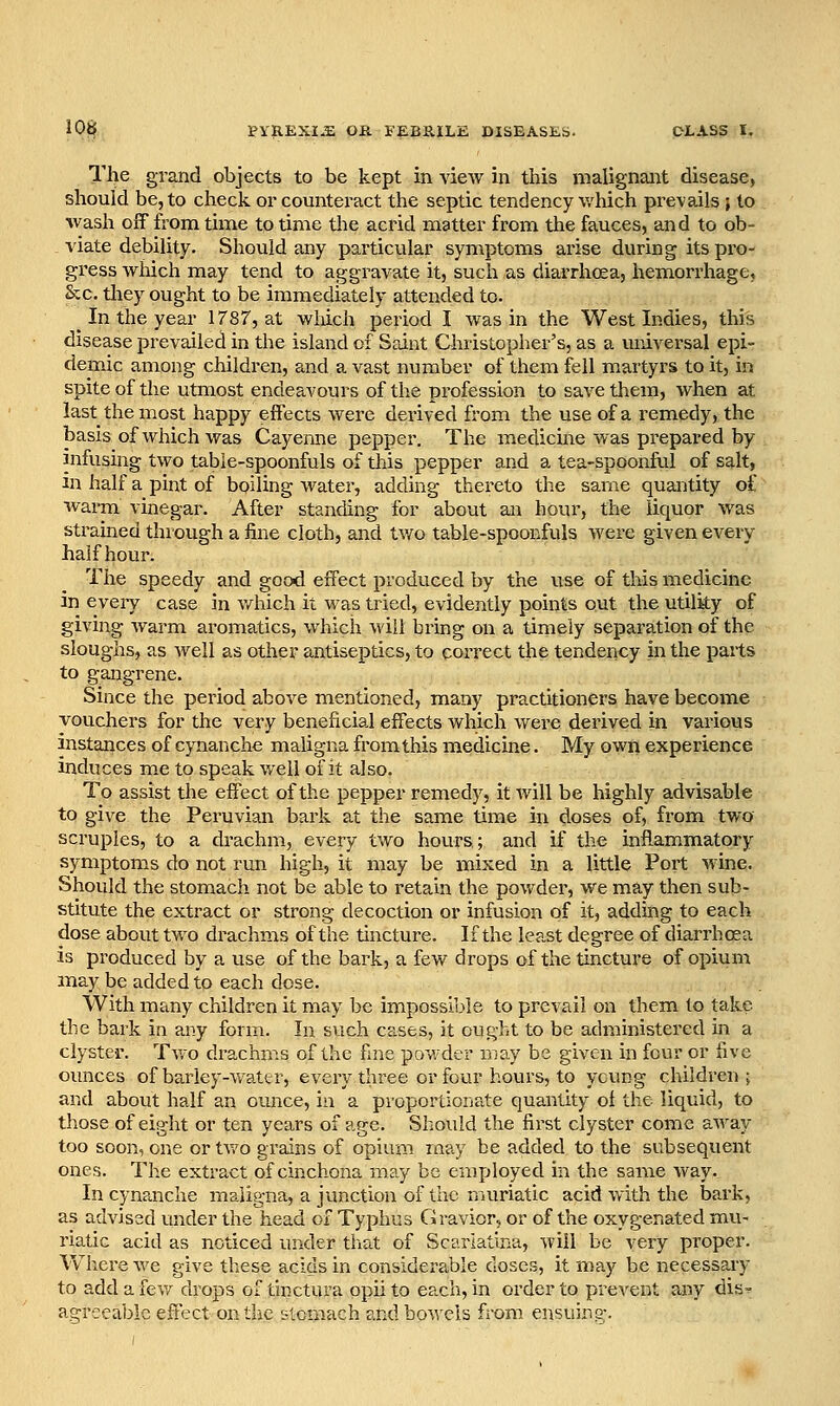 The grand objects to be kept in vieAV in this malignant disease, should be, to check or counteract the septic tendency v/hich prevails ; to %vash off from time to time the acrid matter from the fauces, and to ob- viate debility. Should any particular symptoms arise during its pro- gress which may tend to aggravate it, such as diarrhoea, hemorrhage, Sec. tliey ought to be immediately attended to. _ In the year 1787, at wliich period I was in the West Indies, this disease prevailed in the island of Saint Christopher's, as a universal epi- demic among children, and a vast number of them fell martyrs to it, in spite of the utmost endeavours of the profession to save them, when at last the most happy effects were derived from the use of a remedy, the basis of which was Cayenne pepper. The medicine was prepared by infusing two tabie-spoonfuls of this pepper and a tea-spoonful of salt, in half a pint of boiling water, adding thereto the same quantity of warm vinegar. After standing for about an hour, the liquor was strained through a fine cloth, and tv/o table-spoonfuls were given every half hour. The speedy and good effect produced by the \ise of this medicine in eveiy case in v/hich it was tried, evidently points out the utility of giving warm aromatics, which will bring on a timely separation of the sloughs, as Avell as other antiseptics, to correct the tendency in the parts to gangrene. Since the period above mentioned, many practitioners have become vouchers for the very beneficial effects which were derived in various instances of cjTianche maligna from this medicine. My own experience induces me to speak well of it also. To assist the effect of the pepper remedy, it will be highly advisable to give the Peruvian bark at the same time in doses of, from two scruples, to a drachm, every two hours; and if the inflammatory symptoms do not run high, it may be mixed in a little Port wine. Should the stomach not be able to retain the pov/dei', we may then sub- stitute the extract or strong decoction or infusion of it, adduig to each dose about two drachms of the tincture. If the least degree of diarrhoea is produced by a use of the bark, a few drops of the tincture of opium may be added to each dose. With many children it may be impossil^le to prevail on them to take the bark in any form. In such cases, it ought to be administered in a clyster. Tv/o drachms of the fine powder may be given in four or five ounces of barley-watt r, every three or four hours, to ycung children j and about half an ounce, in a proportionate quantity of the liquid, to those of eight or ten years of age. Should the first clyster come aAvay too soon, one or tv/o grains of opium rnay be added to the subsequent ones. The extract of cinchona may be employed in the same way. In cynanche maligna, a junction of the muriatic acid with the bark, as advised under the head of Typhus Gravior, or of the oxygenated mu- riatic acid as noticed under that of Scarlatina, will be very proper. Where we give these acids in considerable doses, it may be necessary to add a few drops of thictura opii to each, in order to prevent any dis-^ agreeable effect on the stomach and bowels from ensuing-.