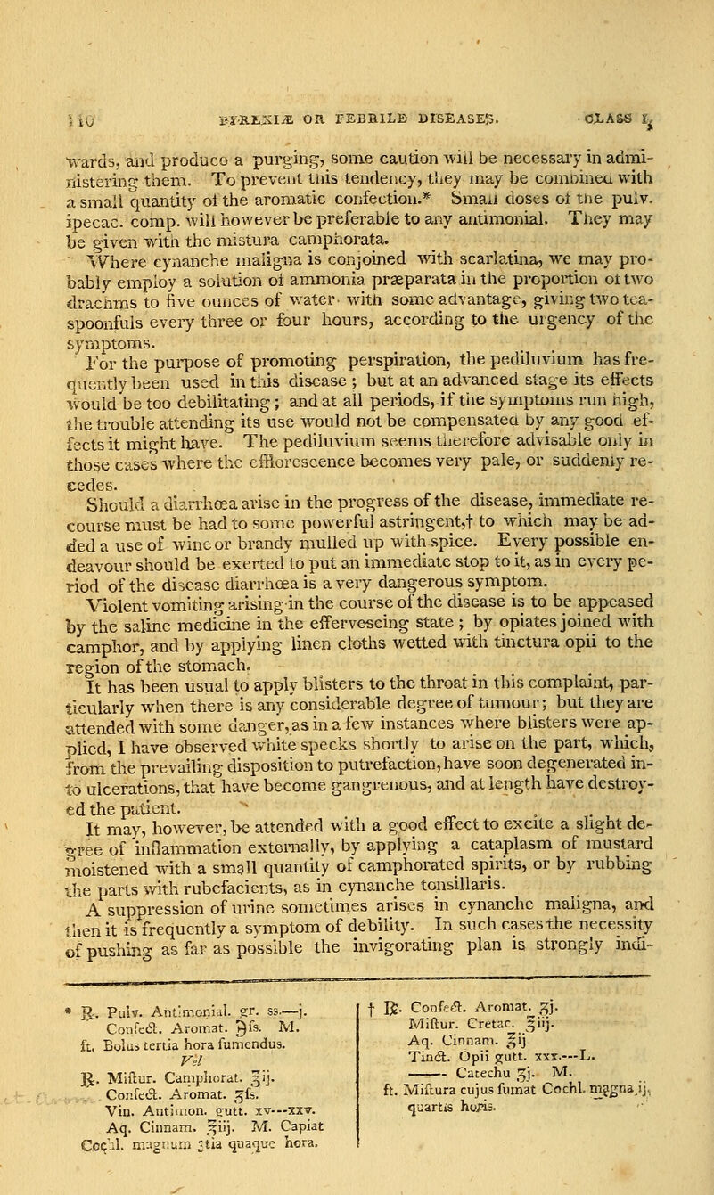 BiXtXIiE on. FEBBILE DISEASE^. tvarda, and produce a purging, some caution will be necessaiy in admi- jiistering them. To prevent tiiis tendency, they may be comoineu with a small quantity ot the aromatic confection.* Smaa doses ot tne pulv. ipecac, comp. will however be preferable to any antimonial. They may be given with the mistura camphorata. ' Where cynanche maligna is conjoined with scarlatina, we may pro- bably employ a solution oi ammonia prseparata in the proportion ot two drachms to five ounces of water- with some advantage, giving two tea- spoonfuls every three or four hours, according to the urgency of the symptoms. r or the pui-pose of promoting perspiration, the pediluvium has fre- quently been used in this disease; but at an advanced stage its effects would be too debilitating ; and at all periods, if the symptoms run nigh, the trouble attending its use would not be compensatea by_ any good ef- fects it might have. The pediluvium seems tnerefore advisable only in tlio^e cases where the efflorescence becomes very pale, or suddenly re- cedes. Should a diarrhoea arise in the progress of the disease, immediate re- course must be had to some powerful astringent,! to M^uch may be ad- ded a use of wine or brandy mulled up with spice. Every possible en- deavour should be exerted'to put an immediate stop to it, as in every pe- riod of the disease diarrhoea is a very dangerous symptom. Violent vomiting arising in the course of the disease is to be appeased by the saline medicme in the effervescing state ; by opiates joined with camphor, and by applying linen cloths wetted with Unctura opii to the region of the stomach. It has been usual to apply blisters to the throat in this complaint, par- ticularly when there is any considerable degree of tumour; but they are attended with some danger, as in a few instances where blisters were ap- plied, I have observed white specks shortly to arise on the part, which, from, the prevailing disposition to putrefaction,have soon degenerated in- to ulcerations, that have become gangrenous, and at length have destroy- ed the patient. ^^ . ,. , , It may, however, be attended with a good effect to excite a slight de- cree of inflammation externally, by applying a cataplasm of mustard moistened with a smgll quantity of camphorated spirits, or by rubbing the parts with rubefacients, as in cynanche tonsillaris. A suppression of urine sometimes arises in cynanche maligna, and then it is frequently a symptom of debility. In such cases the necessity of pushing as far as possible the invigorating plan is strongly indi- J^. Palv. Antimonicil. gr. ss.—j. Confedl. Aromat. ^k. M. iL. Bolus terda hora funiendus. IJ. Miitur. Camphorat. 51]. Confect. Aromat. ^^fs. Vin. Antimon. (rutt. xv-—xxv. Aq. Cinnam. .^iij. M. Capiat Ccq'il. magniiin ^tia quacju'e hora. t R. Confea. Aromat^.^^j. Miftur. Gretac. ^iij. Aq. Cinnam. ^ij Tindl. Opii g;utt. xxx.—L. —— Catechu 5J. M. ft. Mifturacujusfumat Cochl. magnaj qjartis hoiis.