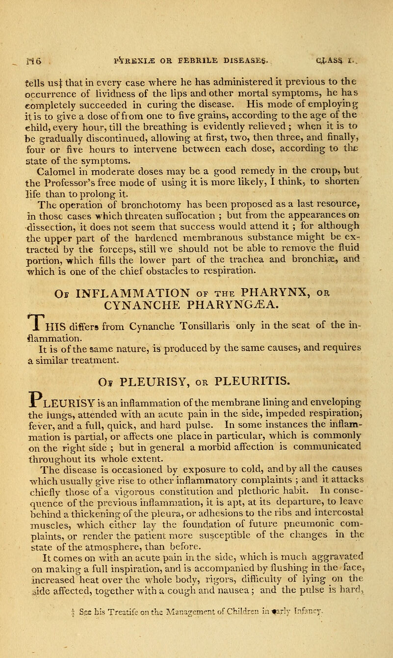 H6 , P^REXI^ OR BEBRILE DISEASES. CO^AS^^ I.. tells us| that in every case where he has administered it previous to the occurrence of lividness of the lips and other mortal symptoms, he has completely succeeded in curing the disease. His mode of employing it is to give a dose of from one to five grains, according to the age of the child, every hour, till the breathing is evidently relieved ; when it is to be gradually discontinued, allowing at first, two, then three, and finally, four or five hours to intervene between each dose, according to the state of the symptoms. Calomel in moderate doses may be a good remedy in the croup, but the Professor's free mode of using it is more likely, I think, to shorten' life than to prolong it. The operation of bronchotomy has been pi'oposed as a last resource, in those cases which threaten suffocation ; but from the appearances on -dissection, it does not seem that success would attend it ; for although the upper part of the hardened membranous substance might be ex- tracted by the forceps, still we sliould not be able to remove the fluid portion, which fills the lower part of the trachea and bronchia, and which is one of the chief obstacles to respiration. Of inflammation of the PHARYNX, or CYNANCHE PHARYNGiEA. 1 HIS differs from Cynanche Tonsillaris only in the seat of the in- flammation. It is of the same nature, is produced by the same causes, and requires a similar treatment. Os PLEURISY, OR PLEURITIS. X LEURISY is an inflammation of the membrane lining and enveloping the lungs, attended with an acute pain in the side, impeded respiration, fever, and a full, quick, and hard pulse. In some instances the inflam- mation is partial, or affects one place in particular, which is commonly on the right side ; but in general a morbid affection is communicated throughout its whole extent. The disease is occasioned by exposure to cold, and by all the causes which usually give rise to other inflammatory complaints ; and it attacks chiefly those of a vigorous constitution and plethoric habit. In conse- quence of the previous inflammation, it is apt, at its departure, to leave behind a thickening of the pleura, or adhesions to the ribs and intercostal muscles, which either lay the foundation of future pneumonic ^ com- plaints, or render the patient more susceptible of the changes in the state of the atmosphere, than before. It comes on with an acute pain in the side, which is much aggravated on making a full inspiration, and is accompanied by flushing in the face, increased heat over the whole body, rigors, difficulty of lying on the side affected, together with a cough and nausea; and the pulse is hard, -^ Sge bis Treatife on the Management of Children in fsrlv Infsr.cy-