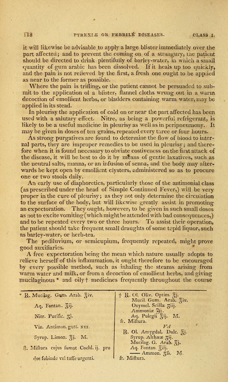 it win likewise be advisable to apply a large blister immediately over the part affected; and to prevent the coming on of a strangury, the patient should be directed to drink plentifully of barley-water, in wnich a small quantity of gum arable has been dissolved. If it heals up too quickly, and the pam is not relieved by the first, a fresh one ought to be applied as near to the former as possible. Where the pain is trifling, or the patient cannot be persuaded to sub- mit to the application of a blister, flannel cloths wrung out in a warm decoction of emollient herbs, or bladders containing warm water, may be applied in its stead. In pleurisy the application of cold on or near the part affected has been used with a salutary effect. Nitre, as being a powerful refrigerant, is likely to be a useful medicine in pleurisy as well as in peripneumony. It may be given in doses of ten grains, I'epeated every tiiree or four hours. As strong purgatives are found to determine the flow of blood to inter- nal parts, they are improper remedies to be used in pleurisy; and there- fore when it is foimd necessary to obviate costiveness on the first attack of the disease, it will be best to do it by m^ans of gentle laxatives, such as the neutral salts, manna, or an infusion of senna, and trte body may after- wards be kept open by emollient clystei's, administered so as to procui'e one or two stools daily. An early use of diaphoretics, particularly those of the antimonial class (as prescribed under the head of Simple Continued Fever,) will be very proper in the cure of pleurisy; as they not only determine the circuiation to the surface of the body, but will likewise greatly assist in promotmg an expectoration. They ought, however, to be given in such small doses as not to excite vomiting (which might be attended with bad consequences,) and to be repeated every two or three hours. To assist their operation, the patient should take frequent small draughts of some tepid liquor, such as barley-water, or herb-tea. The pediluvium, or semicupium, frequently repeated, might prove good auxiliaries. A free expectoration being the mean which nature usually adopts to relieve herself of this inflammation, it ought therefore to be encouraged by every possible method, such as inhaling the steams arising from warm water and milk, or from a decoction of emollient herbs, and giving mucilaginous * and oily f medicines frequently throughout the course ^ R. Mucilag. Gum. Arab. ^iv. t 11. 01. Oliv. Optim. ^j.^ Mucil. Gum. Arab. ^iv. Aq. Fontan. gij. Oxymel. Scilla; ^iij. Ammonise ^j. Nitr. Purific. gj. Aq. Pulegii gij. M. ft. Miftura. Vin. Antimon.gctt. xxx. Ft-l ' R. 01. Amygdal. Dulc. 3J. Syrup. Limon. 31'. M. Syrup, Althxse jij. Mucilag. G. Arab. 3J. f!:. Miftura cujus fumat Cochl. ij. pro Aq. Fontan. giij. Amnion, gfs. M. dos fubinde vel tufle urgenti. ft. Miftura.