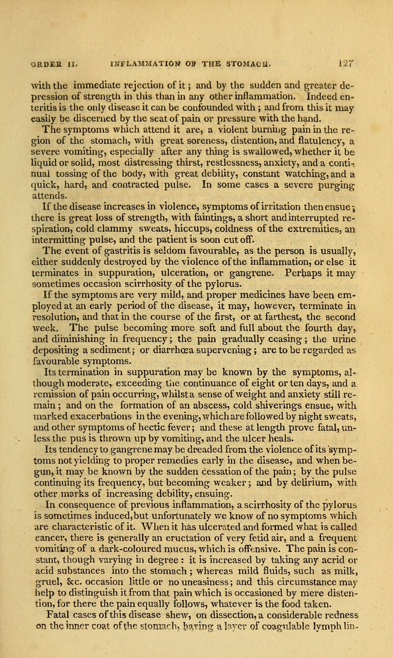 with the immediate rejection of it; and by the sudden and greater de- pression of strength in this than in any other inflammation. Indeed en- teritis is the only disease it can be confounded with ; and from this it may easily be discerned by the seat of pain or pressure with the hand. The symptoms which attend it are, a violent burning pain in the re- gion of the stomach, with great soreness, distention, and flatulency, a severe vomiting, especially after any thing is swallowed, whether it be liquid or solid, most distressing thirst, restlessness, anxiety, and a contii nual tossing of the body, with great debility, constant watching, and a quick, hard, and contracted pulse. In some cases a severe purging attends. If the disease increases in violence, symptoms of irritation then ensue; there is great loss of strength, with faintings, a short and interrupted re- spiration, cold clammy sweats, hiccups, coldness of the extremities, an intermitting pulse, and the patient is soon cutoff. The event of gastritis is seldom favourable, as the person is usually, either suddenly destroyed by the violence of the inflammation, or else it terminates in suppuration, ulcei^ation, or gangrene. Perhaps it may sometimes occasion scirrhosity of the pylorus. If the symptoms are very mild, and proper medicines have been em- ployed at an early period of the disease, it may, however, terminate in resolution, and that in the course of the first, or at farthest, the second week. The pulse becoming more soft and full about the fourth day, and diininishing in frequency; the pain gradually ceasing; the urine depositing a sediment j or diarrhoea supervening; are to be regarded as favourable symptoms. Its termination in suppuration may be known by the symptoms, al- though moderate,- exceeding the continuance of eight or ten days, and a remission of pain occurring, whilst a sense of weight and anxiety still re- main ; and on the formation of an abscess, cold shiverings ensue, with marked exacerbations in the evening, which are followed by night sweats, and other symptoms of hectic fever; and these at length prove fatal, un- less the pus is thrown up by vomiting, and the ulcer heals. Its tendency to gangrene may be dreaded from the violence of its 'symp- toms not yielding to proper remedies early in the disease, and when be- gun, it may be known by the sudden cessation of the pain; by the pulse continuing its frequency, but becoming weaker; and by delirium, with other marks of increasing debility, ensuing. In consequence of previous inflammation, a scirrhosity of the pylorus is sometimes induced,but unfortunately we know of no symptoms which are characteristic of it. When it has ulcerated and formed what is called cancer, there is generally an eructation of very fetid air, and a frequent vomiting of a dark-coloured mucus, which is off*ensive. The pain is con- stant, though varying in degree: it is increased by taking any acrid or acid substances into the stomach ; whereas mild fluids, such as milk, gruel. Sec. occasion little or no uneasiness; and this circumstance may help to distinguish it from that pain which is occasioned by mere disten- tion, for there the pain equally follows, whatever is the food taken. Fatal cases of this disease shew, on dissection, a considerable redness on the inner coat of the stomach, baling a layer of coagulable lymph lin-