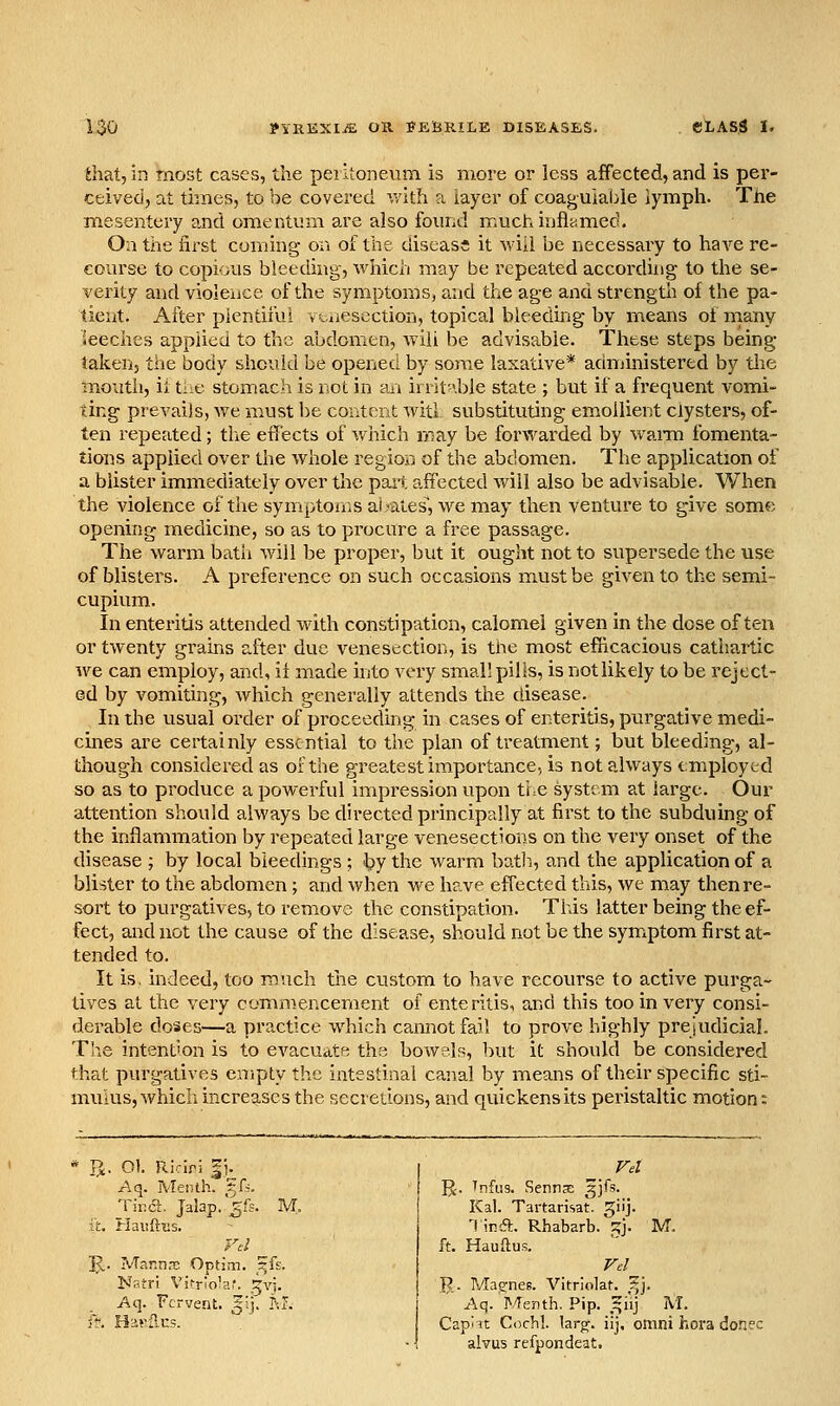 ihat,in most cases, the peiitoneum is more or less affected, and is per- ceived, at times, to be covered v/ith ?i layer of coaguiable iymph. The mesentery and omentum are also found muchiufltimect. On the first coming on of the diseass it wiii be necessary to have re- course to copious bleeding, which may be repeated according to tlie se- verity and violence of the symptoms, and the age and strength of the pa- tient. After plentiful v taiesection, topical bleedmg by means of inany leeches applied to the abdomen, Aviii be advisable. These steps being- taken, the body should be opened by some laxative* administered by tlie mouth, it tiiC stomach is not in tui irrit-'.ble state ; but if a frequent vomi- ting prevails, we must be content Avitl substituting emollient clysters, of- ten repeated; tlie effects of which may be forwarded by wama fomenta- tions applied over the whole region of the abdomen. The application of a blister immediately over the pail affected will also be advisable. When the violence of the symptoms abates', we may then venture to give somf) openiiig medicine, so as to procure a free passage. The warm batii will be proper, but it ought not to supersede the use of blisters. A preference on such occasions must be given to the semi- cupium. In enteritis attended with constipation, calomel given in the dose often or twenty grains after due venesection, is the most efiicacious cathartic we can employ, and, if made into very small pills, is notlikely to be reject- ed by vomiting, which generally attends the disease. In the usual order of proceeding in cases of enteritis, purgative medi- cines are certainly essential to the plan of treatment; but bleeding, al- though considered as of the greatest importance, is not always employed so as to produce a powerful impression upon the system at large. Our attention should always be directed principally at first to the subduing of the inflamination by repeated large venesections on the very onset of the disease ; by local bleedings ; by the warm batli, and the application of a blister to the abdomen ; and when we have effected this, we may then re- sort to purgatives, to remove the constipation. This latter being the ef- fect, and not the cause of the disease, should not be the symxptom first at- tended to. It is, indeed, too much tlie custom to have recourse to active purga- tives at the very commencement of enteritis, and this too in very consi- derable doses—a practice which cannot fail to prove highly prejudicial. The intention is to evacuatft the bowels, hut it should be considered that purgatives empty the intestinal canal by means of their specific sti- mulus, which increases the secretions, and quickens its peristaltic motion: TJ. Ol. Riciri |i. Aq. Menlh. f A. Tir.a. Jalap, ^fc. M. k. Haiiftius. U,. IVTannro Optim. ^fs. Natri Vkrio'a,'. .^vj. Aq. Fervent, fij. M. ff. Har2.us. ' ' ]J. Tnfus. Senns ^jfs. Kal. Tartarisat. giij. '(ird. Rhabarb. '^]. M. ft. Hauftus. R. Ma^nes. Vitriolat. i;]. Aq. I^/Tenth, Pip. ,^iij M. Cap'it Cochl. larff. iij, omni hora donee alvus refpondeat.