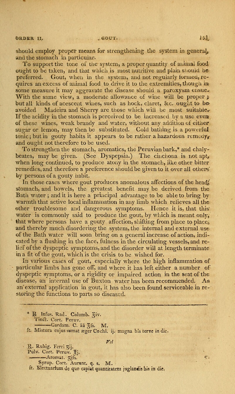 should employ propet- means for strengthening the system in generaj, and the stomach in particular. To support the tone oi: the system, a proper quantity of auirnal food ought to be taken, and that wiiich is most nutritive and plain siiouid be preferred. Gout, when in the system, and not regularly torraeu, re- quires an excess of animal food to drive it to the extremities, tliougii in some measure it may aggravate the disease should a paroxysm ensue^ With the same view, a moderate allowance of wine will be proper $ but all kinds of acescent wines, such as hock, claret, &c. ought to bes- avoided Madeira and Sherry are tnose which will be most suitable^ If the acidity in the stomach is perceived to be increased by a use even of these wines, weak brandy and water, without any addition of either sugar or lemon, may then be substituted. Cold bathing is a powerful tonic; but in gouty habits it appears to be rather a hazardous remedy^ and ought not therefore to be used. To strengthen the stomach, aromatics, the Peruvian bark,* and chaly- beates, may be given. (See Dyspepsia.) The cuicbona is not apt, when long contmued, to produce atony in the stomach, like other bitter remedies, and therefore a preference should be given to it over all olhere' by persons of a gouty nabit. In those cases where gout produces anomalous affections of the head/ stomach, and bowels, the greatest benefit may be derived from the Bath water ; and it is here a principal advantage to be able to bring by warmth that active local inflammation in any limb which relieves all the other troublesome and dangerous symptoms. Hence it is, that this v/ater is commonly said to produce the gout, by which is meant only,' that where persons have a gouty affection, siiifting from place to place, and thereby much disordering the system, the internal and external use of the Bath w^ater will soon bring on a general increase of action, indi- cated by a flusliing in the face, fulness in the circulating vessels, and re- lief of the dyspeptic symptoms, and the disorder will at length terminate in a fit of the gout, which is the crisis to be wished for. In various cases of gout, especially where the high inflammation of particular limbs has gone off, and where it has left either a number of dyspeptic symptoms, or a rigidity or impaired action in the seat of the disease, an internal use of Buxton water has been recommended. As an'external application in gout, it has also been found serviceable in re-- storing the functions to paits so diseased. * R InFu?. RaJ. Columb. §iv. Tinct. Cort. Peruv. ■— Cardatn. C. aa ^h. M. ft. Mistura cujus samat sger Cochl. ij. magaa bis terve in die. R. Rubig. FerrI ^ij. Pulv. Cort. Peruv. 5j. Aromat. gjlV. Syrup. Cort. Auranc. q. s. M. ft. Electuarium de quo capiat quantitatem juglandis bis in die.