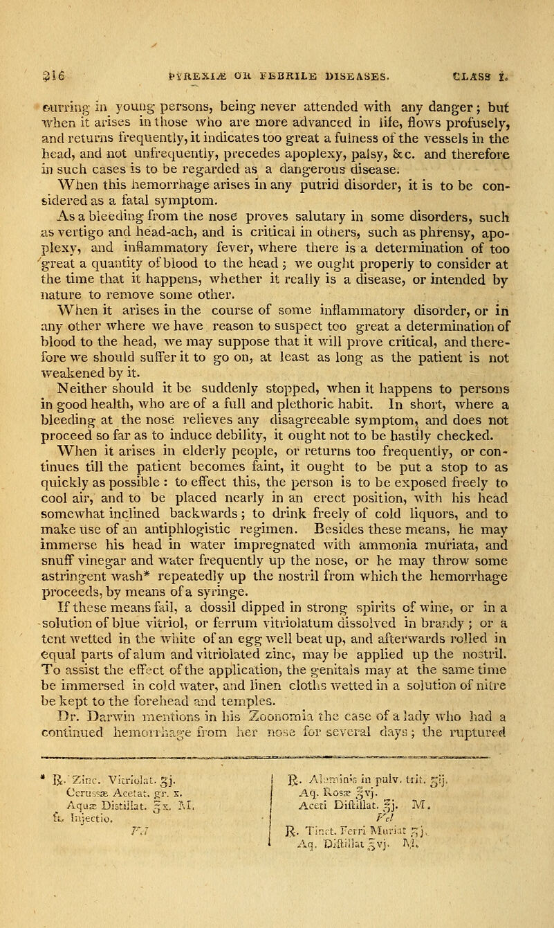 ourring ia young persons, being never attended with any danger; but when it ai-ises in those who are more advanced in life, flows profusely, and returns frequentiy, it indicates too great a fulness of the vessels in tiie head, and not unfrequentiy, pi-ecedes apoplexy, palsy, 8cc. and therefore in such cases is to be regarded as a dangerous disease. When this hemorrhage arises in any putrid disorder, it is to be con- sidered as a fatal symptom. As a bleeding from the nose proves salutary in some disorders, such as vertigo and head-ach, and is critical in otners, such as phrensy, apo- plexy, and inflammatory fever, where there is a determination of too ''great a quantity of blood to the head ; we ought properly to consider at the time that it happens, whether it really is a disease, or intended by nature to remove some other. When it arises in the course of some inflammatory disorder, or in any other where we have reason to suspect too great a determination of blood to the head, we may suppose that it v,dll prove critical, and there- fore we should suffer it to go on, at least as long as the patient is not Vfeakened by it. Neither should it be suddenly stopped, when it happens to persons in good health, who are of a full and plethoric habit. In short, where a bleeding at the nose relieves any disagreeable symptom, and does not proceed so far as to induce debility, it ought not to be hastily checked. When it arises in elderly people, or returns too frequently, or con- tinues till the patient becomes faint, it ought to be put a stop to as quickly as possible : to effect this, the person is to be exposed freely to cool air, and to be placed nearly in an erect position, wit.h his head somewhat inclined backwards; to drink freely of cold liquors, and to make use of an antiphlogistic regimen. Besides these means, he may immerse his head in water impregnated with ammonia muriata, and snuff vinegar and water frequently up the nose, or he may throw some astringent wash* repeatedly up the nostril from Vyrhich the hemorrhage proceeds, by means of a syringe. If these means fail, a dossil dipped in strong spirits of wine, or in a -solution of blue vitriol, or ferrum vitriolatum dissolved in brandy ; or a tent wetted in the white of an egg well beat up, and afterwards I'olled in equal parts of alum and vitriolated zinc, maybe applied up the nostril. To assist the effect of the application, the genitals may at the same time be immersed in cold water, and linen cloths wetted in a solution of nitre be kept to the forehead and temples. Dr. Darwin mentions in his Zoonomia the case of a lady who had a continued hemorrhage from li,er nose for several days; the ruptured R.Zinr. Vicnolaf.. gj. j R- Al-min^r. in pulv, tii;. r Oerussje Acelat. jjr. x. Aq. Rosa? gvj. AquE Distiilat. zx. M. Aceti DifdllaC. '^j. M, fv. lajc-ctio. ■ Fcl F.7 I^. Tintt. Fciri IMuriut ^j. 1 ■ Aq. lOmillat^YJ, A,l