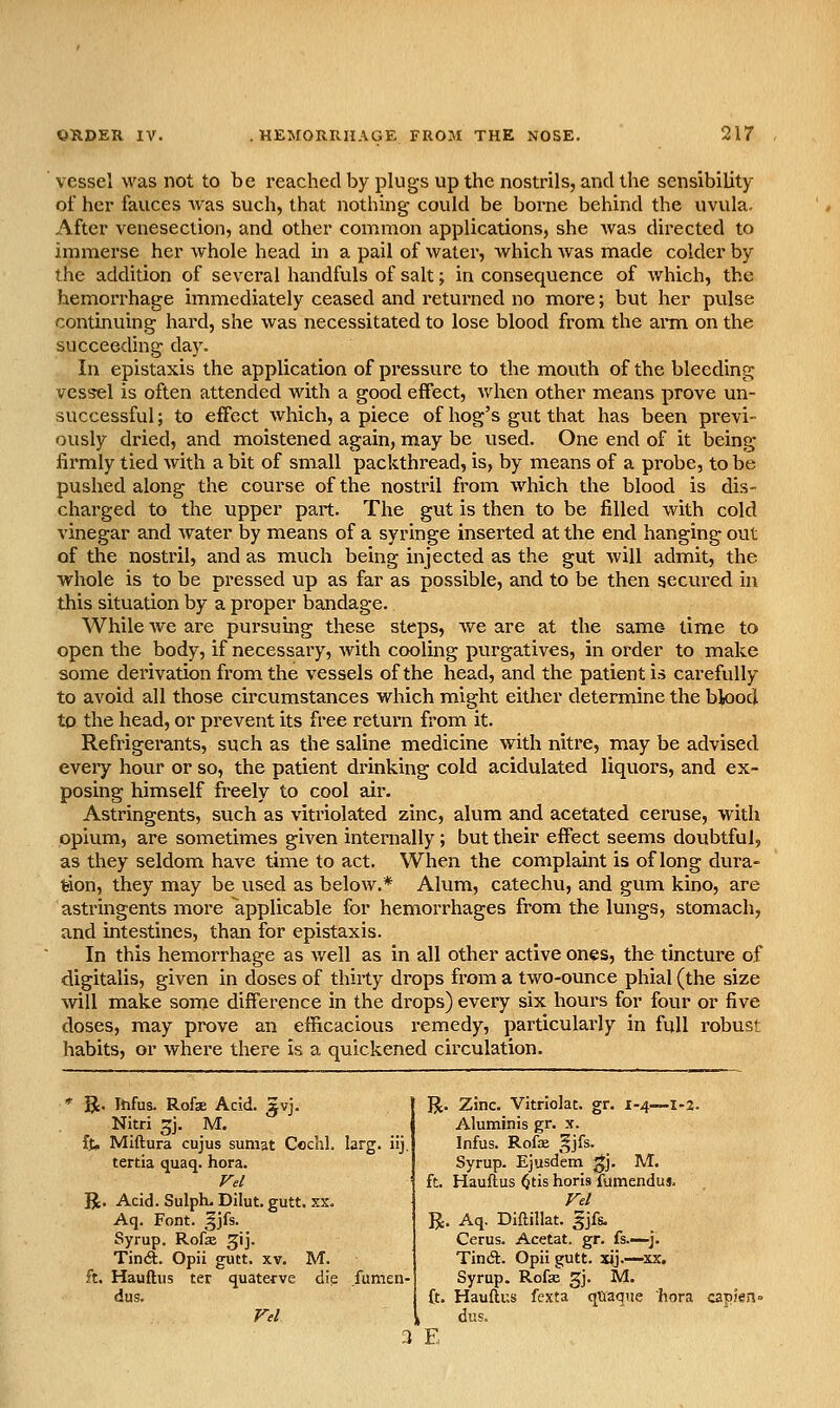 vessel was not to be reacheclby plugs up the nostrils, ancUhe sensibility of her fauces was such, that nothing could be borne behind the uvula. After venesection, and other common applications, she Avas directed to immerse her whole head in a pail of water, which was made colder by the addition of several handfuls of salt; in consequence of which, the hemorrhage immediately ceased and returned no more; but her pulse continuing hard, she was necessitated to lose blood from the arm on the succeeding day. In epistaxis the application of pressure to the mouth of the bleeding vessel is often attended with a good effect, when other means prove un- successful ; to effect which, a piece of hog's gut that has been previ- ously dried, and moistened again, may be used. One end of it being firmly tied with a bit of small packthread, is, by means of a probe, to be pushed along the course of the nostril from which the blood is dis- charged to the upper part. The gut is then to be filled with cold vinegar and water by means of a syringe inserted at the end hanging out of the nostril, and as much being injected as the gut will admit, the whole is to be pressed up as far as possible, and to be then secured in this situation by a proper bandage. While we are pursuing these steps, we are at the same- time to open the body, if necessary, Avith cooling purgatives, in order to make some derivation from the vessels of the head, and the patient is carefully to avoid all those circumstances which might either determine the blood to the head, or prevent its free return from it. Refrigerants, such as the saline medicine with nitre, may be advised every hour or so, the patient drinking cold acidulated liquors, and ex- posing himself freely to cool air. Astringents, such as vitriolated zinc, alum and acetated ceruse, with opium, are sometimes given internally; but their effect seems doubtful, as they seldom have time to act. When the complaint is of long dura- tion, they may be used as beloAV.* Alum, catechu, and gum kino, are astringents more applicable for hemorrhages from the lungs, stomach, and intestines, than for epistaxis. In this hemorrhage as Avell as in all other active ones, the tincture of digitalis, given in doses of thirty drops from a two-ounce phial (the size will make some difference in the drops) every six hours for four or five doses, may prove an efficacious remedy, particularly in full robust habits, or where there is a quickened circulation. St. Infus. Rofae Acid. ^vj. Nitri 5J- M. ft, Miftura cujus suniat Cochl. larg. iij. tertia quaq. hora. Vel R. Acid. Sulph. Dilut. gutt. xx. Aq. Font. §jfs. Syrup. Rofse ^ij. Tin(ft. Opii gutt. xv. M. ft. Hauftus ter quaterve dig fumen- dus. R. Zinc. Vitrlolat. gr. 1-4—1-2. Aluminis gr. x. Infus. Rofbe ^jfs. Syrup. Ejusdem gj. M. ft. Hauftus ^tis horis fumendus. Fel R. Aq. Diftillat. 5Jfs. Cerus. Acetat. gr. fs—^j. Tindl. Opii gutt. xij.—xx. Syrup. Rofas gj. M. ft. Hauftus fexta qtiaque hora capJen dus. 3 E