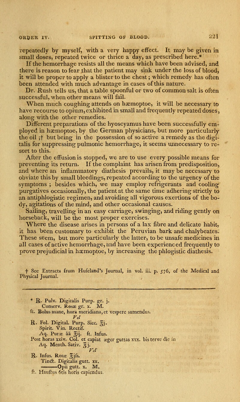 repeatedly by myself, with a very happy effect. It may be given in small doses, repeated twice or thrice a day, as prescribed here.* If the hemorrhage resists all the means which have been advised, and there is reason to fear jhat the patient may sink under the loss of blood, it will be proper to apply a blister to the chest; which remedy has often been attended with much advantage in cases of this nature. Dr. Rush tells us, that a table spoonful or two of common salt is often successful, when other means will fail. When much coughing attends on haemoptoe, it will be necessary to have recourse to opium, exhibited in small and frequently repeated doses, along with the other remedies. Different preparations of the hyoscyamus have been successfully em- ployed in haemoptoe, by the German physicians, but more particularly the oil ;t but being in the possession of so active a remedy as the digi- talis for suppressing pulmonic hemorrhage, it seems unnecessaiy to re- sort to this. After the effusion is stopped, we are to use every possible means for preventing its return. If the complaint has arisen from predisposition, and where an inflammatory diathesis prevails, it may be necessary to obviate this by small bleedings, repeated according to the urgency of the symptoms ; besides which, we may employ refrigerants and cooling' purgatives occasionally, the patient at the same time adhering strictly to an antiphlogistic regimen, and avoiding all vigorous exertions of the bo- dy, agitations of the mind, and other occasional causes. Sailing, travelling in an easy carriage, swinging, and ridmg gently on horseback, will be the most proper exercises. Where the disease arises in persons of a lax fibre and delicate habit, it has been customary to exhibit the Peruvian bark and chalybeates. These seem, but more particulai>ly the latter, to be unsafe medicines in uU cases of active hemorrhage, and have been experienced frequently to prove prejudicial in haemoptoe, by increasing the phlogistic diathesis. f See Extracts from Hufeland's Journal, in vol. iii. p. 576, of the Medical and Physical Journal. * R. Pulv. Digitalis Purp. gr. j. Conserv. Rosa gr. x. M. ft. Bolus mane, hora meridiana,et vespere sumendus. Vd R. Fol. Digital. Purp. Sice. 3J. Spirit. Vin. Reetif. Aq. Puix aa §ij. ft. Infus. Post horas xxiv. Col. et capiat seger guttas xxx. bis terve die in Aq. Mcnth. Sativ. §j. Fd R. Infus. Rosse ^jfs. Tindl. Digitalis gutt. xx. Opii gutt. X. M. ft. Hauftus 6tis horis capiendus.