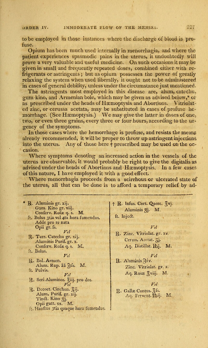 to be employed in those instances where the discharge of blood is pro- fuse. Opium has been much used internally in menorrhagia, and where the patient expeiicnces spasmodic pains in the uterus, it undoubtedly will prove a very valuable and useful medicine. On such occasions it may be given in small and frequently repeated doses, combined either with re- frigerants or astringents ; but as opium possesses the power of greatly relaxing the system when used liberally, it ought not to be administered in cases of general debility, unless under the circumstance just mentioned. The astringents most employed in this disease are, alum, catechu, gum kino, and Armenian bole, which may be given as advised beloAv,* or as prescribed under the heads of Haemoptysis and Abortions. Vitriolat- ed zinc, or cei'ussa acetata, may be substituted in cases of profuse he- morrhage. (See Haemoptysis.) We may give the latter in doses of one, two, or even three grains, every three or four hours, according to the ur- gency of the symptoms. In those cases where the hemorrhage is profuse, and resists the meang already recommended, it will be proper to throw up astringent injections into the uterus. Any of those here t prescribed may be used on the oc- casion. Where symptoms denoting an increased action in the vessels of the uterus are observable, it would probably be right to give the digitalis as advised under the heads of Abortions and Haemoptysis. In a few cases of this nature, I have employed it with a good effect. Where menorrhagia proceeds from a scirrhous or ulcerated state of the uterus, all that can be done is to afford a temporary relief by ad- Bt. AInminis gr. xij. Gum. Kino gr. viij. Conferv. Rofx q. s. M. ft. Bolus 3tja vcl 4ta hora fumendiis. Adde pro re nata Opii gr. fs. Fel ^. Terr. Catechu gr, xij. Aluminis Purif. gr. x. Conferv. Rofae q. s. M. Ft. Bolus. Ijt. Bcl.Armen. Alum. Rup. aa 9fs. M. ft. Pulvis. Fei ]J. Seri Aluminos. ^iij. pro dos. Fel J^. Decoct. Cinchon. ,^ij. Alum. Purif. gr. xij. Tin6l. Kino gj. Opii gutt. XX. M. U. Hauftus 3tia quaque hora fumendus. I R. Infus. Cort. Querc. 5VJ. Aluminis 3j. M, ft. InjcA. IJ. Zinc. Vitriolat. gr. xv. Ceruss. Acetat. gj. Aq. Distillat. ibj. M, R. A'.imiinis ^W. Zinc. Vitriolat. gr. x. Aq. Rosaj §viij. M. Fel \l. Gall3eContus.,^fs. Aq. Fervent, tbij- M.,