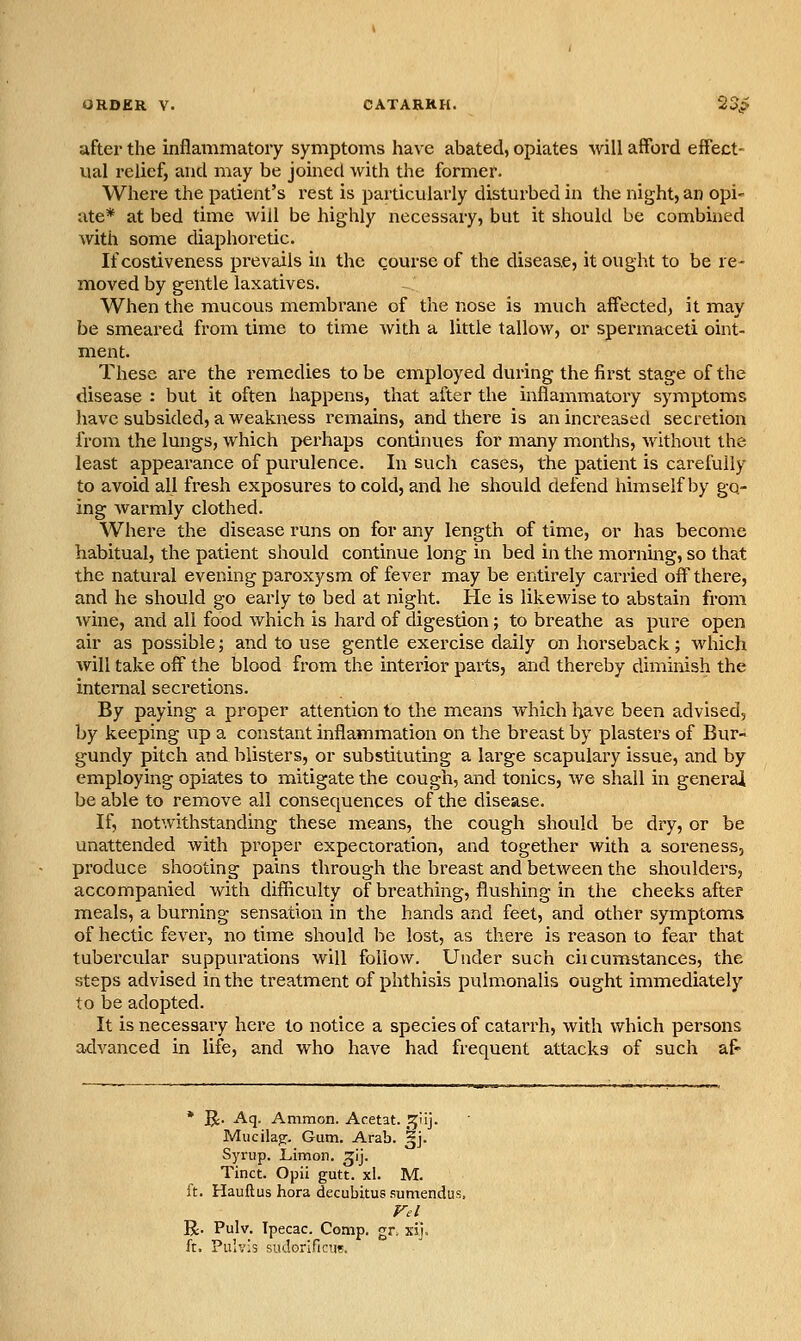 after the inflammatory symptoms have abated, opiates will afford effect- ual relief, and may be joined with the fonner. Where the patient's rest is particularly disturbed in the night, an opi- ate* at bed time will be highly necessaiy, but it should be combined with some diaphoretic. If costiveness prevails hi the course of the disease, it ought to be re- moved by gentle laxatives. When the mucous membrane of the nose is much affected, it may be smeared from time to time with a little tallow, or spermaceti oint- ment. These are the remedies to be employed during the first stage of the disease : but it often happens, that after the inflamiuatory symptoms have subsided, a weakness remains, and there is an increased secretion from the lungs, which perhaps continues for many months, without the least appearance of purulence. In such cases, the patient is carefully to avoid all fresh exposures to cold, and he should defend himself by go- ing warmly clothed. Where the disease runs on for any length of time, or has become habitual, the patient shovild continue long in bed in the morning, so that the natural evening paroxysm of fever may be entirely carried off there, and he should go early to bed at night. He is likewise to abstain from wine, and all food which is hard of digestion; to breathe as pure open air as possible; and to use gentle exercise daily on horseback; which will take off the blood from the interior parts, and thereby diminish the internal secretions. By paying a proper attention to the means which have been advised, by keeping up a constant inflammation on the breast by plasters of Bur- gundy pitch and blisters, or substituting a large scapulary issue, and by employing opiates to mitigate the cough, and tonics, we shall in general be able to remove all consequences of the disease. If, notwithstanding these means, the cough should be dry, or be unattended with proper expectoration, and together with a soreness, produce shooting pains through the breast and between the shoulders, accompanied with difficulty of breathing, flushing in the cheeks after meals, a burning sensation in the hands and feet, and other symptoms of hectic fever, no time should be lost, as there is reason to fear that tubercular suppurations will follow. Under such cii cumstances, the steps advised in the treatment of phthisis pulmonalis ought immediately to be adopted. It is necessary here to notice a species of catarrh, with which persons advanced in life, and who have had frequent attacks of such af- * g;. Aq. Amnion. Acetat. r^n]. Miicik^. Gum. Arab. ^j. Syrup. Limon. ^ij. Tinct. Opii gutt. xl. M. ft. Hauftus hora decubitus sumendus R. Pulv. Ipecac. Comp. gr. xij, ft. Pulvis sudorificTie.