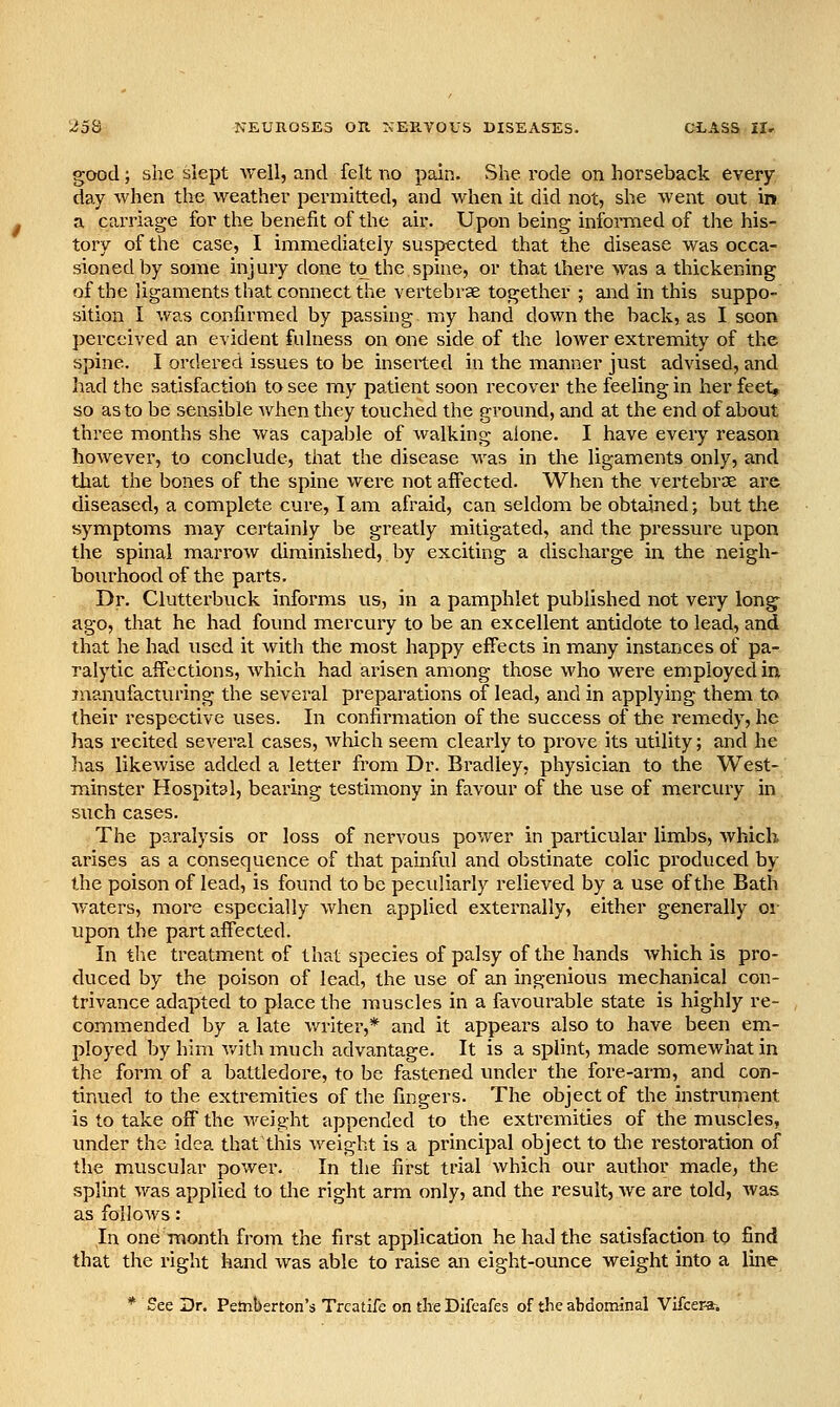 good; she slept Avell, and felt no pain. She rode on horseback every. day when the weather permitted, and when it did not, she went out in. a carriage for the benefit of the air. Upon being infomied of the his- tory of the case, I immediately suspected that the disease was occa- sioned by some injury done to the spine, or that there was a thickening of the ligaments that connect the vertebrae together ; and in this suppo- sition I was confirncied by passing my hand down the back, as I soon perceived an evident fulness on one side of the lower extremity of the spine. I ordered issues to be inserted in the manner just advised, and had the satisfaction to see my patient soon recover the feeling in her feet, so as to be sensible when they touched the ground, and at the end of about three months she was capaljle of walking alone. I have every reason however, to conclude, that the disease was in the ligaments only, and that the bones of the spine were not affected. When the vertebrae are diseased, a complete cux-e, I am afraid, can seldom be obtained; but the symptoms may certainly be greatly mitigated, and the pi*essure upon the spinal marrow diminished, by exciting a discharge in the neigh- bourhood of the parts. Dr. Clutterbuck informs us, in a pamphlet published not very long ago, that he had found mercury to be an excellent antidote to lead, and that he had used it with the most happy effects in many instances of pa- ralytic affections, which had arisen among those who were employed in manufacturing the several preparations of lead, and in applying them to their respective uses. In confirmation of the success of the remedy, he has recited several cases, wliich seem clearly to prove its utility; and he lias likewise added a letter from Dr. Bradley, physician to the West- minster Hospital, bearing testimony in favour of the use of mercury in such cases. The paralysis or loss of nervous power in particular limbs, which arises as a consequence of that painful and obstinate colic produced by the poison of lead, is found to be peculiarly relieved by a use of the Bath waters, more especially when applied externally, either generally or upon the part affected. In the treatment of that species of palsy of the hands which is pro- duced by the poison of lead, the use of an ingenious mechanical con- trivance adapted to place the muscles in a favourable state is highly re- commended by a late writer,* and it appears also to have been em- ployed by him v/ithmuch advantage. It is a splint, made somewhat in the form of a battledore, to be fastened under the fore-arm, and con- tinued to the extremities of the fingers. The object of the instrument is to take off the weight appended to the extremities of the muscles, under the idea that this weight is a principal object to the restoration of the muscular power. In the first trial which our author made, the splint was applied to the right arm only, and the result, Ave are told, Avas as folloAvs: In one month from the first application he had the satisfaction to find that the right hand Avas able to raise an eight-ounce weight into a line * See Dr. Peinberton's Trcatife on tlie Dlfcafes of the abdominal Vifcer*.