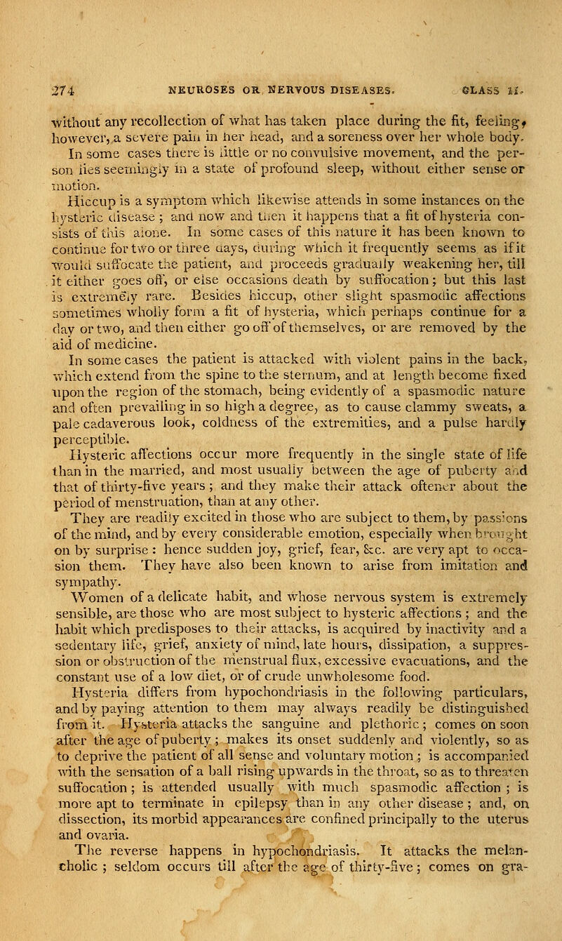 without any recollection of what has taken place during the fit, feeiingf however, a severe pain in iier head, and a soreness over her whole body. In some cases tiiere is little or no convulsive naovement, and the per- son lies seemingly m a state of profound sleep, without either sense or motion. Hiccup is a symptom which likev/ise attends in some instances on the hysteric disease ; ana now and then it happens that a fit of hysteria con- sists of this aione. In some cases of this nature it has been known to continue for two or three uays, during which it frequently seems as if it would suffocate the patient, and proceeds gradually weakening her, till it either goes oft, or else occasions death by suffocation; but this last is extremeiy rare. Besides hiccup, other slight spasmodic affections sometimes wholly form a fit of hysteria, which perhaps continue for a day or two, and then either gooff of themselves, or are removed by the aid of medicine. In some cases the patient is attacked with violent pains in the back, which extend from the spine to the sternum, and at length become fixed upon the region of the stomach, being evidently of a spasmiodic nature and often prevailing in so high a degree, as to cause clammy sweats, a pale cadaverous look, coldness of the extremities, and a pulse hardly perceptible. Hysteric affections occur more frequently in the single state of life than in the married, and most usually between the age of puberty a-id that of thirty-five years; and they make their attack oftener about the period of menstruation, than at any other. They are readily excited in those who are subject to them, by passJons of the mind, and by every considerable emotion, especially when brought on by surprise : hence sudden joy, grief, fear, &c. are very apt to occa- sion them. They have also been known to arise from imitation and synapathy. Women of a delicate habit, and whose nervous system is extremely sensible, are those who are most subject to hysteric affections ; and the habit which predisposes to their attacks, is acquired by inactivity and a sedentary life, grief, anxiety of mind, late hours, dissipation, a suppres- sion or obstruction of the rrienstrual flux, excessive evacuations, and the constant use of a low diet, or of crude unwholesome food. Hysteria differs from hypochondriasis in the following particulars, and by paying attention to them may always readily be distinguished from it. Hysteria attacks the sanguine and plethoric ; comes on soon after the age of puberty ; makes its onset suddenly and violently, so as to deprive the patient of all sense and voluntary motion ; is accompanied with the sensation of a ball rising upwards in the throat, so as to threaten suffocation; is attended usually with much spasmodic affection ; is more apt to terminate in epilepsy than in any other disease ; and, on dissection, its morbid appearances are confined principally to the uterus and ovaria. The reverse happens in hypochondriasis. It attacks the melan- cholic ; seldom occurs till after the age of thirty-five; comes on gra-