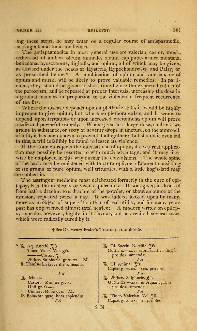 «R.BEH Iir. 9M ing these steps, he may enter on a I'egular course of antispasmodic, astringent, and tonic medicines. The antispasmodics in most general use are valerian, castor, musk, aether, oil of amber, oleum animale, oleum cajeputse, arnica montana, beiiadona, hyoscyamus, digitalis, and opium, all of which may be given, as advised under the heads of Hysteria, Hypochondriasis, and Palsy, or as prescribed below.* A combination of opium and valerian, or of opium and musk, will be likely to prove valuable remedies. In parti- cular, they should be given a short time before the expected return of the paroxysm, and be repeated at proper intervals, increasing the dose in a gradual manner, in proportion to the violence or frequent recurrence of the fits. Where the disease depends upon a pletlioric state, it would be highly improper to give opium, but where no plethora exists, and it seems to depend upon irritation, or upon inci'eased excitement, opium will prove a safe and powerful remedy. When given in a large close, such as two grains in substance, or sixty or seventy drops in tincture, on the approach of a fit, it has been known to prevent it altogether; but should it even fail in this, it Avill infallibly be found to lessen its violence. If the stomach rejects the internal use of opium, its external applica- tion may possibly be resorted to with much advantage, and it may like- wise be employed in this way during the convulsions. The whole spine of the back may be moistened with tinctura opii, or a liniment consisting of six grains of pure opium, well triturated with a little hog's-lard may- be I'ubbed in. The astringent medicine most celebrated formerly in the cure of epi- lepsy, ■ivas the misletoe, or viscus quercinus. It was given in doses of from half a drachm to a drachm of the powder, or about an ounce of the infusion, repeated twice a day. It was indeed looked upon by many^ more as an object of superstition than of real utility, and for many years past has experienced almost total neglect. A modern writer on epilep- syt speaks, however, highly in its favour, and has recited several cases which were radically cui'ed by it. f See Dr. Renry Frafer's Treatife on this difeafe. * R. Aq. Anethi Ijfs. Tinct. Valer. Vol. 5fs. Castor, gj. ^ther. Sulphuric, gutt. xx. M. ft. Hauftus bis terve die sumendus. rel R. Mofch. Castor. Rus. aa gr. x. Opii gr. f?.—j. Conferv, Rofse q. s. M. ft. Bolus 6ta quaq. hora capiendus. R. OI. Succin. Rectific. gfs. Gutts X.—XXV. supra sacchar. instil. pro dos. sumendse. rd R. Ol. Animal. |fs, Capiat gutt. xx.—xxx. pro dos. R. ^ther. Sulphuric, gfs. Guttx XX.—XXX. in AquEE cyatbo pro dos. sumendffi, Fel R. Tinct. Valerian. Vol. gfs. Capiat gutt, xr..—xl. pro doF N