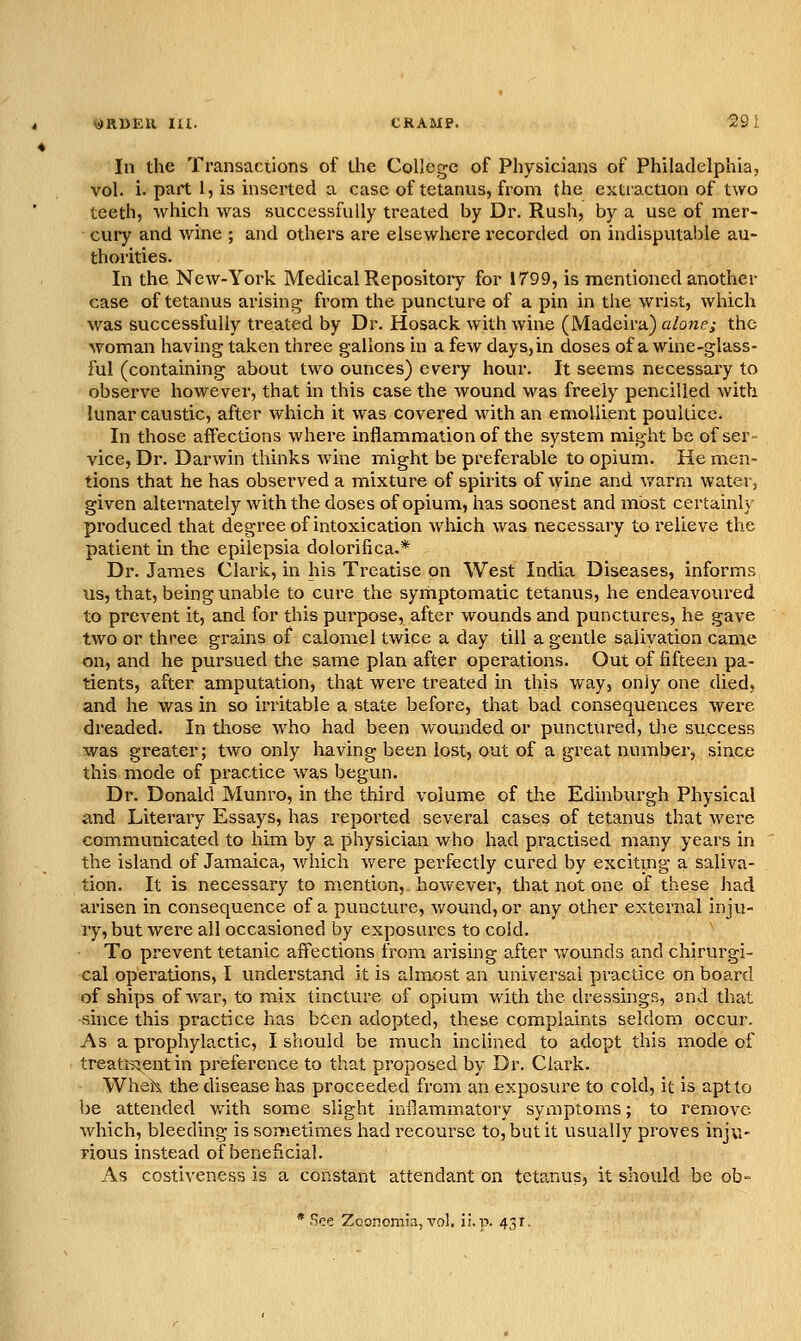 aRBEtt m. CRAMP. i'y; In the Transactions of the College of Physicians of Philadelphia, vol. i. part I, is inserted a case of tetanus, from the extraction of two teeth, which was successfully treated by Dr. Rush, by a use of mer- cury and wine ; and others are elsewhere recorded on iudisputalile au- thorities. In the New-York Medical Repository for 1799, is mentioned another case of tetanus arisino; from the puncture of a pin in the wrist, which was successfully treated by Dr. Hosack with wine (Madeira) alone; the woman having taken three gallons in a few days, in doses of a wine-glass- ful (containing about two ounces) every hour. It seems necessary to observe however, that in this case the wound was freely pencilled with lunar caustic, after which it was covered with an emollient poultice. In those affections where inflammation of the system might be of ser- vice, Dr. Darwin thinks Avine might be preferable to opium. He men- tions that he has observed a mixture of spirits of wine and warm water, given alternately with the doses of opium, has soonest and most certainl} produced that degree of intoxication which was necessary to relieve the patient in the epilepsia dolorifica.* Dr. James Clark, in his Treatise on West India Diseases, informs us, that, being unable to cure the syrhptomatic tetanus, he endeavoured to prevent it, and for this pui'pose, after wounds and punctures, he gave two or three grains of calomel twice a day till a gentle salivation came on, and he pursued the same plan after operations. Out of fifteen pa- tients, after amputation, that were treated in this way, only one died, and he was in so irritable a state before, that bad consequences wei-e dreaded. In those who had been wounded or punctured, the success was greater; two only having been lost, out of a great number, since this mode of practice was begun. Dr. Donald Munro, in the third volume of the Edinburgh Physical and Literary Essays, has reported several cases of tetanus that were communicated to him by a physician who had practised many years in the island of Jamaica, which were pei'fectly cured by exciting a saliva- tion. It is necessary to mention, however, that not one of these had arisen in consequence of a puncture, wound, or any other external inju- ry, but were all occasioned by exposures to cold. To prevent tetanic affections from arising after wounds and chirurgi- cal operations, I understand it is almost an universal practice on board of ships of war, to mix tincture of opium v/ith the dressings, and that ■since this practice has been adopted, these complaints seldom occur. As a prophylactic, I should be much inclined to adopt this mode of treati^entin preference to that proposed by Dr. Ciai'k. Wheh the disease has proceeded from an exposure to cold, it is apt to be attended with some slight inflammatory symptoms; to remove which, bleeding is sometimes had recourse to, but it usually proves inju- rious instead of beneficial. As costiveness is a constant attendant on tetanus, it should be ob-