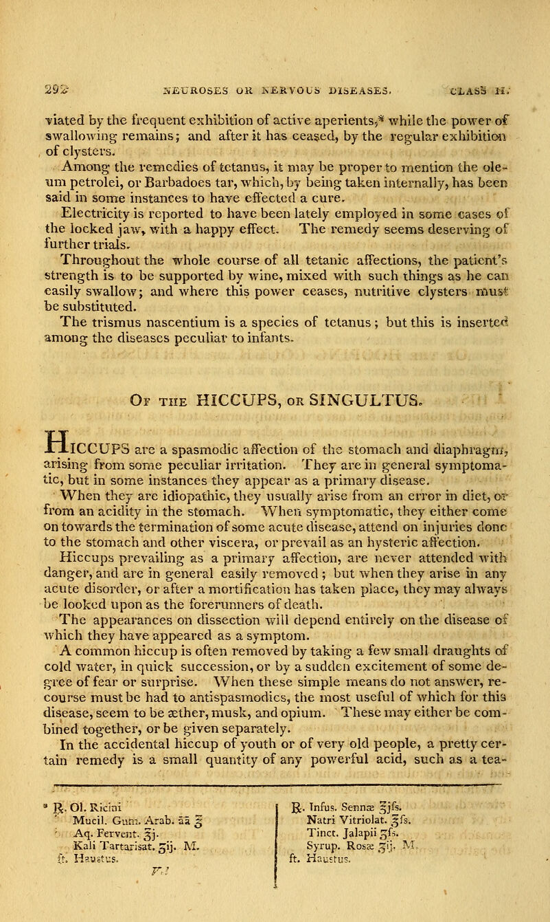 ifiated by the frequent exhibition of active aperients,* while the power of swallowing remains; and after it has cea§ed, by the regular exhibition of clysters. Among the remedies of tetanus, it may be proper to mention the ole- um petrolei, or Barbadoes tar, which, by being taken internally, has been said in some instances to have effected a cure. Electricity is reported to have been lately employed in some cases of the locked jaw> with a happy effect. The remedy seems deserving of further trials. Throughout the whole course of all tetanic affections, the patient's strength is to be supported by wine, mixed with such things as he can easily swallow; and where this power ceases, nutritive clysters must be substituted. The trismus nascentium is a species of tetanus ; but this is inserted! among the diseases peculiar to infants. Oy the hiccups, or SINGULTUS, XxICCUPS are a spasmodic affection of the stomach and diaphragm; arising from some peculiar irritation. They are in general symptoma- tic, but in some instances they appear as a primary disease. When they are idiopathic, they usually arise from an error in diet, or from an acidity in the stomach. When symptomatic, they either come on towards the termination of some acute disease, attend on injuries done to the stomach and other viscera, or prevail as an hysteric affection. Hiccups prevailing as a primary aifection, are never attended Avith danger, and are in general easily removed ; but when they arise m any acute disorder, or after a mortification has taken place, they may always be looked upon as the forerunners of death. The appearances on dissection v/ill depend entirely on the disease of Avhich they have appeared as a symptom. A common hiccup is often removed by taking a few small draughts of cold v/ater, in quick succession, or by a sudden excitement of some de- gree of fear or surprise. When these simple means do not answer, re- course must be had to antispasmodics, the most useful of Avhich for this disease, seem to be sether, musk, and opium. These may either be com - bined together, or be given separately. In the accidental hiccup of youth or of very old people, a pretty cer- tain remedy is a small quantity of any powerful acid, such as a tea- p. Ol. Ricini Mucil. Gum. Arab, al § ' Aq. Fervent. 5J. Kali Tartarisat. ^ij. M. R. Tnfus. Senriffi ^jfs. Natri Vitriolat. ^fs. Tinct. Jalapii gU. Syrup. Ross .^ij. M ft. Hnusfus.