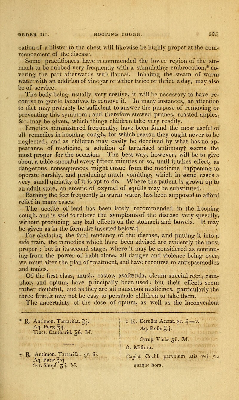 cation of a blister to the chest will likewise be highly proper at the com- mencement of the disease. Some practitioners have recommended the lower region of the sto- mach to be rubbed very frequently with a stimulating embrocation,* co- vering the part afterwards with flannel. Inhaling the steam of warm water with an addition of vinegar or aether twice or thrice a day, may also be of service. The body being usually very costive, it will be necessary to have re- course to gentle laxatives to remove it. In many instances, an attention to diet may probably be sufficient to answer the purpose of removing or preventing this symptom; and therefore stewed prunes, roasted apples^ &c. may be given, which things children take very readily. Emetics administered frequently, have been found the most useful of all remedies in hooping cough, for which reason they ought never to be neglected; and as children may easily be deceived by what has no ap- pearance of medicine, a solution of tartai-ised antimonyt seems the most proper for the occasion. The best way, however, will be to give about a table-spoonful every fifteen minutes or so, until it takes effect, as dangerous consequences might ensue from the medicine happening to operate harshly, and producing much vomiting, which in some cases a very small quantity of it is apt to do. Where the patient is grown up to an adult state, an emetic of oxymel of squills may be substituted. Bathing the feet frequently in warm water, has been supposed to affi^rd relief in many cases. The acetite of lead has been lately recommended in the hooping cough, and is said to relieve the symptoms of the disease very speedily, without producing any bad effects on the stomach and bowels. It may be given as in the formulae inserted below, j: For obviating the fatal tendency of the disease, and putting it into a safe train, the remedies which have been advised are evidently the most proper ; but in its second stage, where it may be considered as continu- ing from the power of habit alone, all danger and violence being over, we must alter the plan of treatment, and have recourse to antispasmodics and tonics. . Of the first class, musk, castor, asafcEtida, oleum succini rect., cam- phor, and opium, have principally been used; but their effects seem rather doubtful, and as they are all nauseous medicines, particularly the three first, it may not be easy to persuade children to take them. The uncertainty of the dose of opium, as well as the inconvenient ^. Antimon. Tartarifat. Qj. Aq. Puree ,f ij. Tinct. Cantharid. ^fs. M. f 51. Antimon. Tartarifat. gr. iij. Aq. Pur a: ^^vj. Syr. Simpl gi]. M. I IJ. CerufTaj Acetat. gr. ij.—v. Aq. R.ofx ^ij. Syrup. Violx g^ij. M. ft. Miftura. Capiat Cochl. parvulum 4ti3 vcl qiiaque hora.