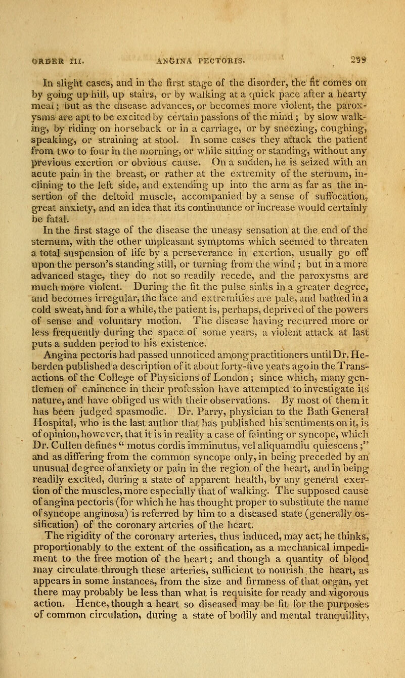 0B.19ER: tn, ANGINA PECTORIS. 29^ In slight cases, and in the first stage of the disorder, the fit conies on by going up hill, up stairs, or by waitting at a (|uick pace after a hearty meai; but as the disease advances, or becomes more violent, the parox- ysms are apt to be excited by certain passions of the mind ; by slow walk- ing, by riding on horseback or in a carriage, or by sneezing, covighing, speaking, or straining at stool. In some cases they attack the patient' from two to four in the morning, or while sitting or standing, without any previous exertion or obvious cause. On a sudden, he is seized with an acute pain in the breast, or rather at the extremity of the sternum, in- clining to the left side, and extending up into the amn as far as the in- sertion of the deltoid muscle, accompanied by a sense of suffocation, great anxiety, and an idea that its continuance or increase would certainly be fatal. In the first stage of the disease the uneasy sensation at the end of the sternum, with the other unpleasant symptoms which seemed to threaten a total suspension of life by a perseverance in exertion, usually go off upon the person's standing still, or turning from the wind ; but in a more advanced stage, they do not so readily recede, and the paroxysms are much moi'e violent. During the fit the pulse sinks in a greater degree, and becomes irregular, the face and extremities are pale, and bathed in a cold sweat, and for a while, the patient is, perhaps, deprived of the powers of sense and voluntary motion. The disease having recurred moi^e or less frequently during the space of some years, a violent attack at last puts a sudden period to his existence. Angina pectoris had passed unnoticed am,ong practitioners vmtilDr. He- berden published a description of it about forty-five years ago in the Trans- actions of the College of Physicians of London ; since which, many gen- tlemen of eminence in their profession have attempted to investigate its nature, and have obliged us with their observations. By most of them it has been judged spasmodic. Dr. Parry, physician to the Bath General Hospital, who is the last author that has published his sentiments on it, is of opinion, however, that it is in reality a case of fainting or syncope, which Dr. CuUen defines  motus cordis imminutus, vel aliquamdiu quiescens; and as differing from the common syncope only, in being preceded by an unusual degree of anxiety or pain in the region of the heart, and in being readily excited, during a state of apparent health, by any general exer- tion of the muscles, more especially that of walking. The supposed cause of angina pectoris (for which he has thought proper to substitute the name of syncope anginosa) is referred by him to a diseased state (generally os- sification) of the coronary arteries of the heart. The rigidity of the coronary arteries, thus indviced, may act, he thinks, proportionably to the extent of the ossification, as a mechanical impedi- ment to the free motion of the heart; and though a quantity of blood may circulate through these arteries, sufficient to nourish the heart, as appears in some instances, from the size and firmness of that organ, yet there may probably be less than what is requisite for ready and vigorous action. Hence, though a heart so diseased may be fit for the purposes of common circulation, during a state of bodily and mental tranquilUty,