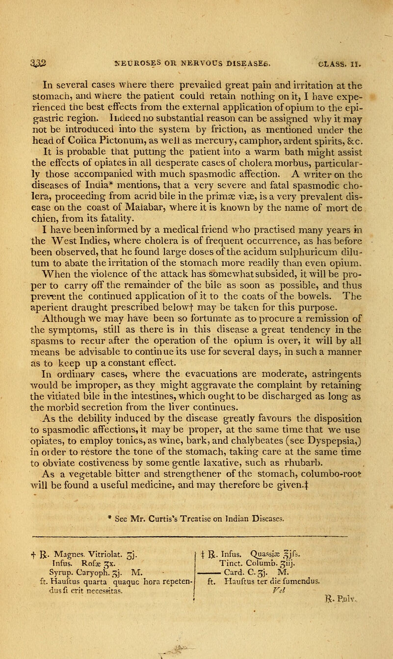 In several cases where there prevailed great pain and irritation at the stomach, and where the patient could retain nothing on it, I have expe- rienced the best effects from the external application of opium to the epi- gastric region. Iiideedno substantial reason can be assigned why it may not be introduced into the system by friction, as mentioned under the head of Coiica Pictonum, as well as mercury, camphor, ardent spirits, &c. It is probable that putting the patient into a warm bath might assist the effects of opiates in all desperate cases of cholera morbus, partictilar- ly those accompanied with much spabmodic affection. A writer on the diseases of India* mentions, that a very severe and fatal spasmodic cho- lera, proceeding from acrid bile in the primse viae, is a very prevalent dis- ease on the coast of Malabar, where it is known by the name of mort de chien, from its fatality. I have been informed by a medical friend who practised many years in the West Indies, where cholera is of frequent occurrence, as has before been observed, that he found large doses of the acidum sulphuricum dilu- turn to abate the irritation of the stomach more readily than even opium. When the violence of the attack has somewhat subsided, it will be pro- per to carry off the i-emainder of the bile as soon as possible, and thus prevent the continued application of it to the coats of the bowels. The aperient draught prescribed belovvf may be taken for this purpose. Although Ave may have been so fortunate as to procure a remission of the symptoms, still as there is in this disease a great tendency in the spasms to recur after the operation of the opium is over, it will by all means be advisable to continue its use for several days, in such a manner as to keep up a constant effect. In ordinary cases, where the evacuations ai-e moderate, astringents would be improper, as they might aggravate the complaint by retaining the vitiated bile in the intestines, which ought to be discharged as long as the morbid secretion from the liver continues. As the debility induced by the disease greatly favours the disposition to spasmodic affections, it may be proper, at the same time that we use opiates, to employ tonics, as wine, bark, and chalybeates (see Dyspepsia,) in Older to restore the tone of the stomach, taking care at the same time to obviate costiveness by some gentle laxative, such as rhubarb. As a vegetable bitter and strengthener of the stomach, columbo-root will be found a useful medicine, and may therefore be given.:|: See Mr. Curtis's Treatise on Indian Diseases. f R. Magnes. Vitriolat. gj. Infus. Rofae gx. Syrup. Caryoph. ^]. M. ft. Hauftus quarta quaquc hora repeten- dus fi crit necessitap. ..'?i^'^' I R. Infus. Quassis ,f jfs. Tinct. Columb. ^iij. Card. C. 5i. M. ft. Hauftus ter die fumendus. Fel R. P,ulv.,