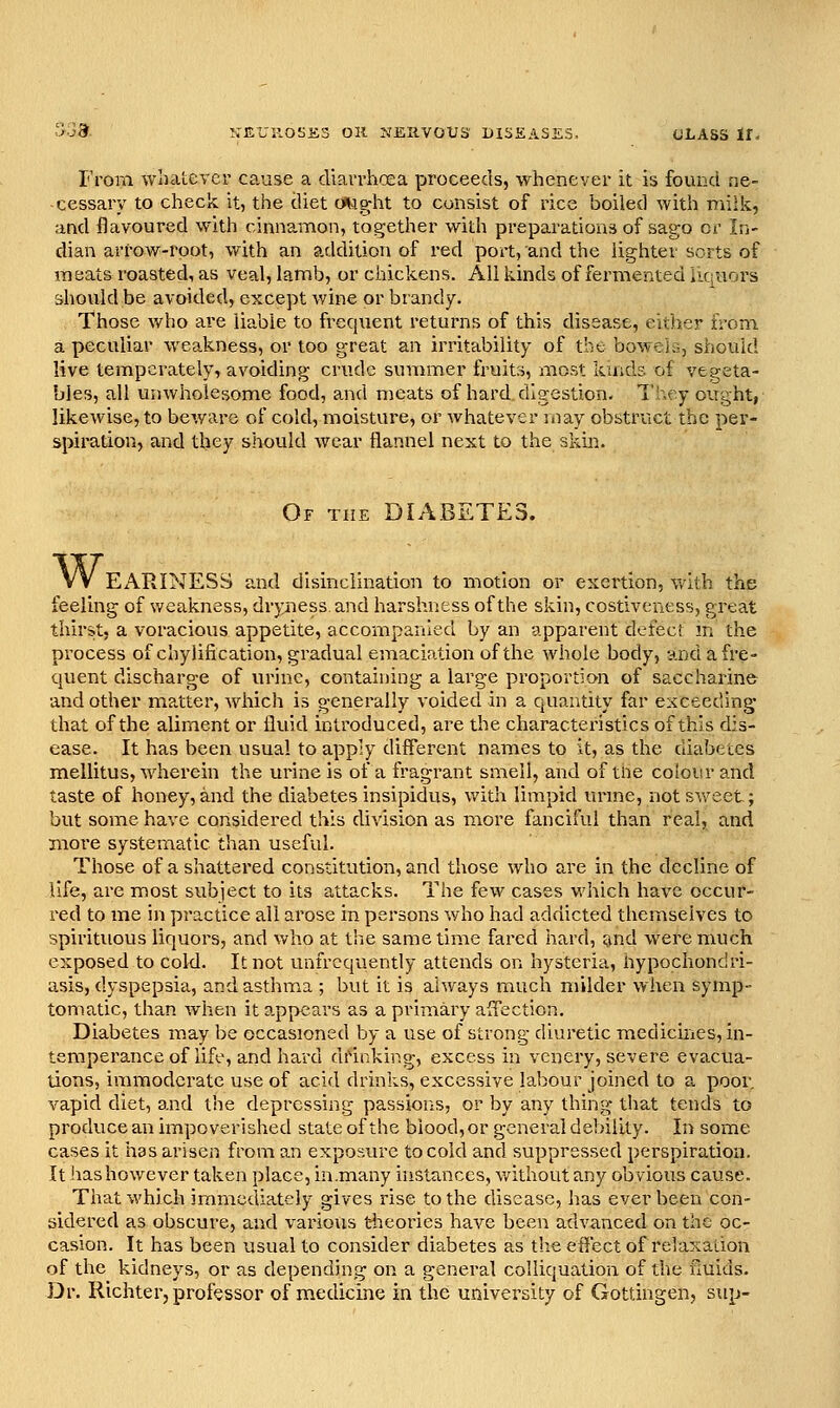 From wiiatevcr cause a cUavrhcea proceeds, whenever it is found ne- cessary to check it, the diet (Aight to consist of rice boiled with milk, and flavoured with cinnamon, together with preparations of sago or In- dian arrow-root, with an addition of red port, and the lighter sorts of raeats roasted, as veal, lamb, or chickens. All kinds of fermented licraors should be avoided, except wine or brandy. Those who are liable to frequent returns of this disease, either from a peculiar weakness, or too great an irritability of the boweji,, should live temperately, avoiding crude summer fruits, most kinds of vegeta- bles, all unwholesome food, and meats of hard digestion. They ought, likewise, to beware of cold, moisture, or whatever may obstruct the per- spiration, and they should wear flannel next to the skm. Of the DIABETES. W, EARINESS and disinclination to motion or exertion, y\^ith the feeling of weakness, dryness and harshriess of the skin, costiveness, great thirst, a voracious appetite, accompanied by an apparent dcfec! m the process of chylification, gradual emaciation of the whole body, and a fre- quent discharge of urine, containing a large proportion of saccharine and other matter, which is generally voided in a quantity far exceeding that of the alinient or fluid introduced, are the characteristics of this dis- ease. It has been usual to apply different names to it, as the diabetes mellitus, wherein the urine is of a fragrant smell, and of the colour and taste of honey,and the diabetes insipidus, with limpid unne, not sweet; btit some have considered this division as more fanciful than real, and more systematic than useful. Those of a shattered constitution, and those who are in the decline of life, are most subject to its attacks. The few cases which have occur- red to me in practice all arose in persons who had addicted themselves to spirituous liquors, and who at the same time fared hard, ^md were much exposed to cold. It not unfrcquently attends on hysteria, hypochondri- asis, dyspepsia, and asthma ; but it is always much milder when symp- tomatic, than when it a.ppears as a primary affection. Diabetes may be occasioned by a use of strong diuretic medicines, in- temperance of life, and hard drinking, excess in venery, severe evacua- tions, immoderate use of acid drinks, excessive labour joined to a poor, vapid diet, and the depressing passioFiS, or by any thing that tends to produce an impoverished state of the blood, or general debility. In some cases it has arisen from an exposure to cold and suppressed perspiration. It has however taken place, in .many instances, without any obvious cause. That which immediately gives rise to the disease, has ever been con- sidered as obscure, and various tiieories have been advanced on the oc- casion. It has been usual to consider diabetes as the effect of relasaiion of the kidneys, or as depending on a general colliquation of the fluids. Dr. Richter, professor of medicine in the university of Gottingen, sup-