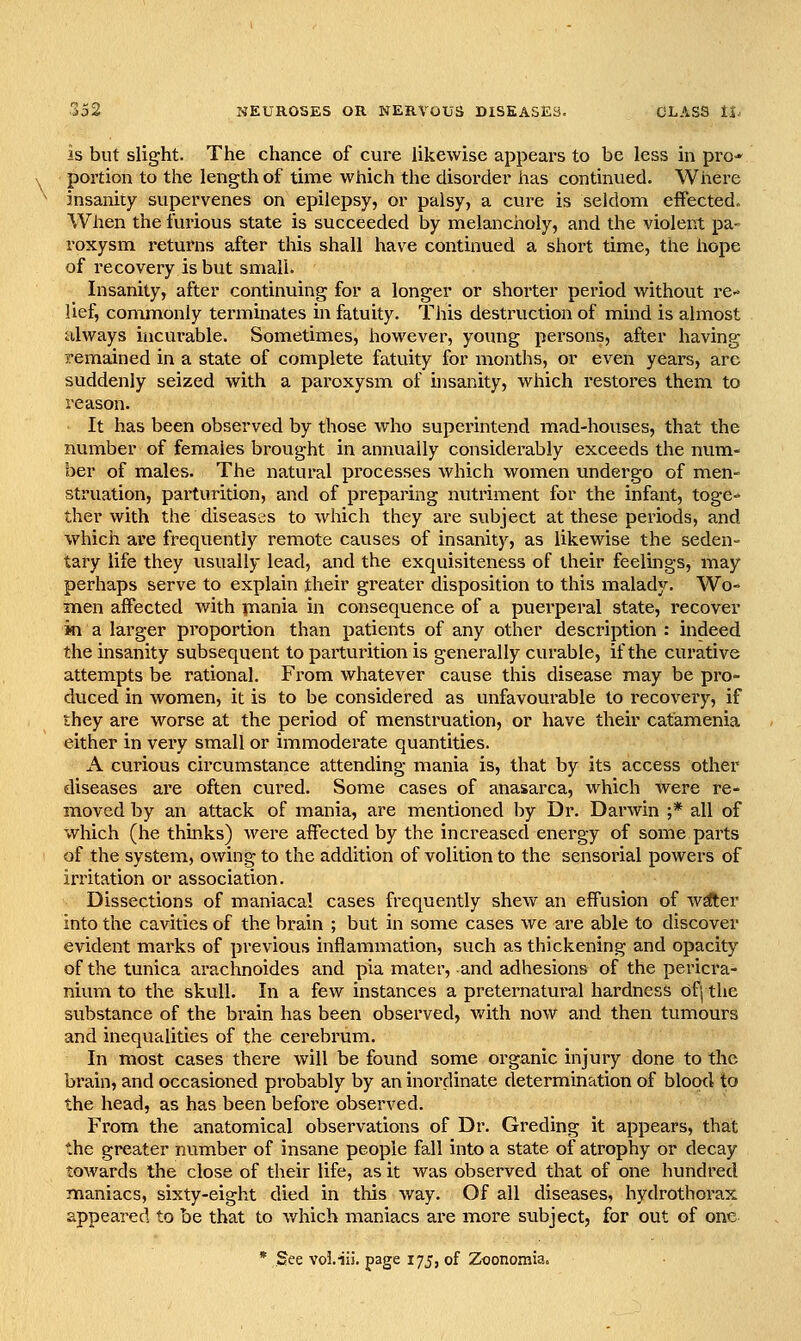 is but slight. The chance of cure likewise appears to be less in pro-* portion to the length of time which the disorder has continued. Where insanity supervenes on epilepsy, or palsy, a cure is seldom effected. When the furious state is succeeded by melancholy, and the violent pa- roxysm returns after this shall have continued a short time, the hope of recovery is but small. Insanity, after continuing for a longer or shorter period without re- lief, commonly terminates in fatuity. This destruction of mind is almost always incurable. Sometimes, however, young persons, after having remained in a state of complete fatuity for months, or even years, arc suddenly seized with a paroxysm of insanity, which restores them to reason. It has been observed by those who superintend mad-houses, that the number of females brought in annually considerably exceeds the num- ber of males. The natural processes which women undergo of men- struation, parturition, and of preparing nutriment for the infant, toge= ther with the diseases to which they are subject at these periods, and which are frequently remote causes of insanity, as likewise the seden- tary life they usually lead, and the exquisiteness of their feelings, may perhaps serve to explain their greater disposition to this malady. Wo- men affected with jnania in consequence of a puerperal state, recover m a larger proportion than patients of any other description : indeed the insanity subsequent to paiturition is generally curable, if the curative attempts be rational. From whatever cause this disease may be pro- duced in women, it is to be considered as unfavourable to recovery, if they are worse at the period of menstruation, or have their catamenia either in very small or immoderate quantities. A curious circumstance attending mania is, that by its access other diseases are often cui-ed. Some cases of anasarca, which were re- moved by an attack of mania, are mentioned by Dr. Darwin ;* all of which (he thinks) were affected by the increased energy of some parts of the system, owing to the addition of volition to the sensorial powers of irritation or association. Dissections of maniacal cases frequently shew an effusion of w^er into the cavities of the brain ; but in some cases we are able to discover evident marks of previous inflammation, such as thickening and opacity of the tunica arachnoides and pia mater, and adhesions of the pericra- nium to the skull. In a few instances a preternatural hardness Of^ the substance of the brain has been observed, Avith now and then tumours and inequalities of the cerebrum. In most cases there will be found some organic injury done to the brain, and occasioned probably by an inordinate determination of blood to the head, as has been before observed. Fi'om the anatomical observations of Dr. Greding it appears, that the greater number of insane people fall into a state of atrophy or decay towards the close of their life, as it was observed that of one hundred maniacs, sixty-eight died in this way. Of all diseases, hydrothorax appeared to be that to which maniacs are more subject, for out of one * See voi.iis. page 175, of Zoonomia.