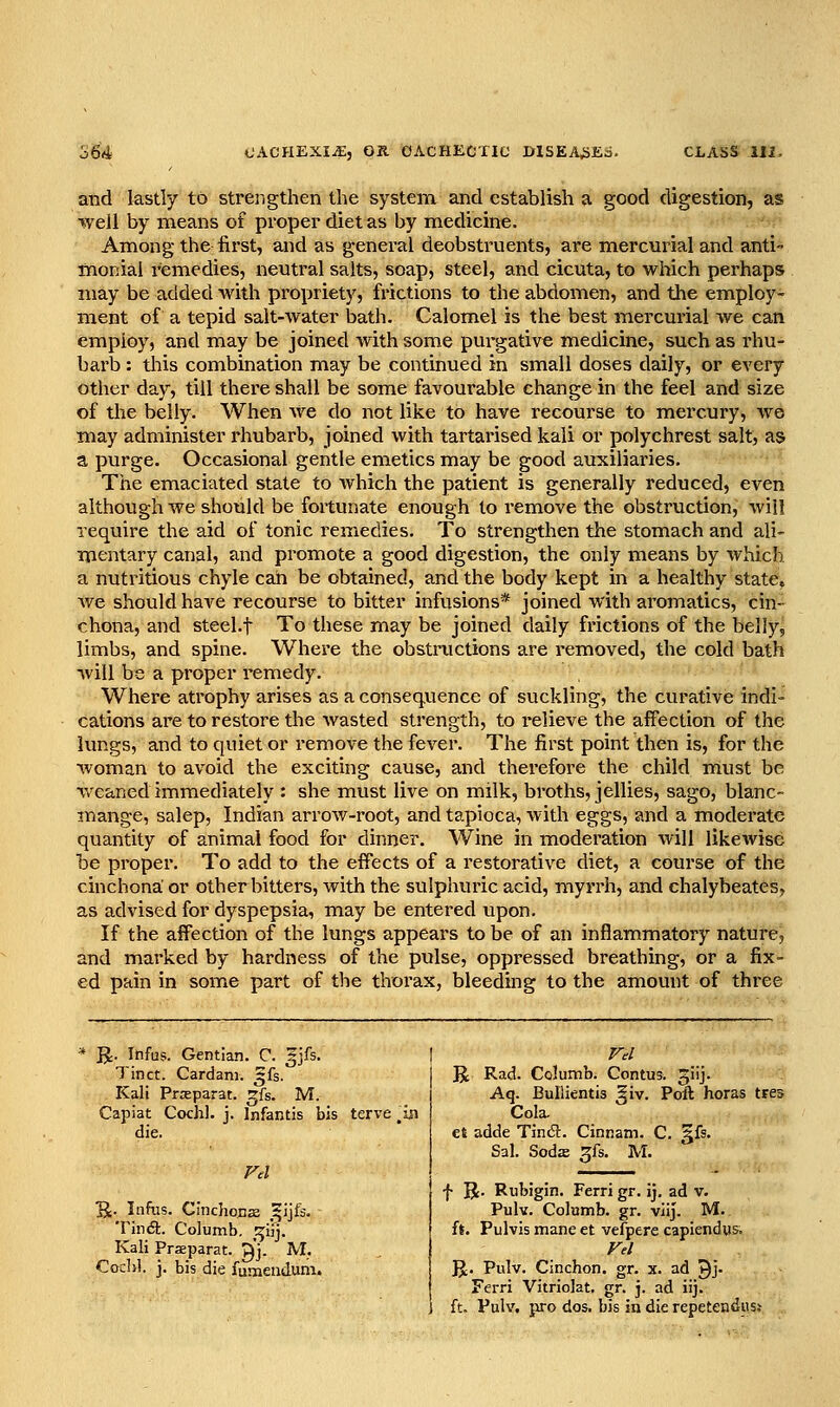 and lastly to strengthen the system and establish a good digestion, as well by means of proper diet as by medicine. Among the first, and as general deobstruents, are mercurial and anti- inonial remedies, neutral salts, soap, steel, and cicuta, to which perhaps may be added with propriety, frictions to the abdomen, and the employ- ment of a tepid salt-water bath. Calomel is the best mercurial we can employ, and may be joined with some purgative medicine, such as rhu- barb : this combination may be continued in small doses daily, or every other day, till there shall be some favourable change in the feel and size of the belly. When Ave do not like to have recourse to mercury, we may administer rhubarb, joined with tartarised kali or polychrest salt, as a purge. Occasional gentle emetics may be good auxiliaries. The emaciated state to which the patient is generally reduced, even although we should be fortunate enough to remove the obstruction, will require the aid of tonic remedies. To strengthen the stomach and ali- mentary canal, and promote a good digestion, the only means by which, a nutritious chyle can be obtained, and the body kept in a healthy state?, we should have recourse to bitter infusions* joined with aromatics, cin- chona, and steel.f To these may be joined daily frictions of the belly^ limbs, and spine. Where the obstnictions are removed, the cold bath will be a proper remedy. Where atrophy arises as a consequence of suckling, the curative indi- cations are to restore the wasted strength, to relieve the affection of the lungs, and to quiet or remove the fever. The first point then is, for the woman to avoid the exciting cause, and therefore the child must be weaned immediately : she must live on milk, broths, jellies, sago, blanc- mange, salep, Indian arrow-root, and tapioca, with eggs, and a moderate quantity of animal food for dinner. Wine in moderation will likewise be proper. To add to the effects of a restorative diet, a course of the cinchona or other bitters, with the sulphuric acid, myrrh, and chalybeates, as advised for dyspepsia, may be entered upon. If the affection of the lungs appears to be of an inflammatory nature, and marked by hardness of the pulse, oppressed breathing, or a fix- ed pain in some part of the thorax, bleeding to the amount of three R. Infus. Gentian. C. gjfs. Tinct. Cardani. ^fs. Kali Prsparat. ^fs. M. Capiat Cochl. j. Infantis b die. Fd S- Infiis. Cinchonas .^ijfe. TiiKft. Columb, t^tij. Kali Prsparat. g['j. M. Cochl. j. bis die fumendum. R Rad. Columb. Contus. giij. Aq. Bullientis giv. Poll horas tres Cola. et adde Tin<ft. Cinnam. C. gfs. Sal. Soda gfs. M. f R. Rubigin. Ferri gr. ij. ad v. Pulv. Columb, gr. viij. M. ft. Pulvis mane et vefpere capiendus. Fel R. Pulv. Cinchon. gr. x. ad ^j- Ferri Vitriolat, gr. j. ad iij. ft. Pulv. pro dos. bis in die repetendiist