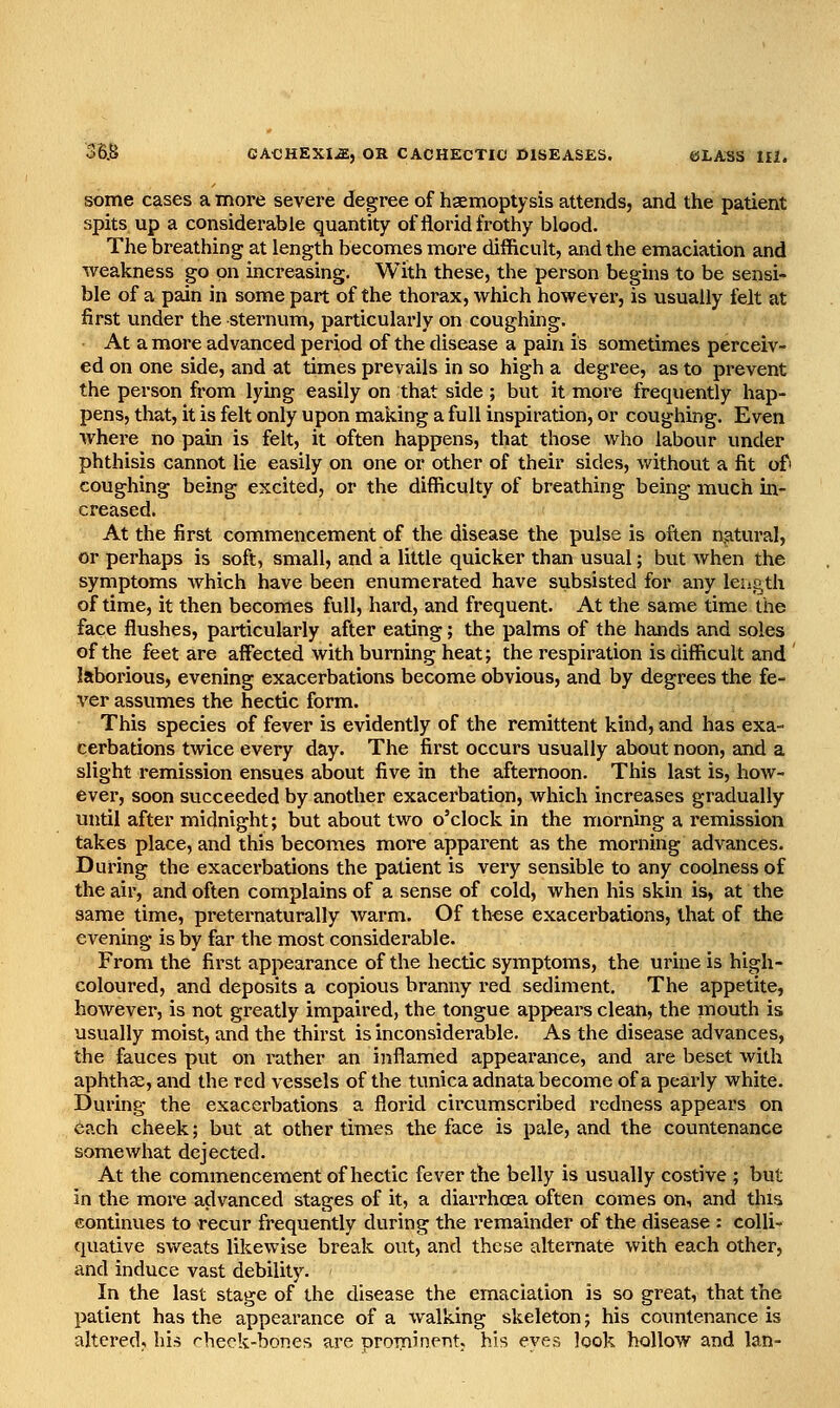 some cases a more severe degree of haemoptysis attends, and the patient spits up a considerable quantity of florid frothy blood. The breathing at length becomes more difficult, and the emaciation and weakness go on increasing. With these, the person begins to be sensi- ble of a pain in some part of the thorax, which however, is usually felt at first under the sternum, particularly on coughing. At a more advanced period of the disease a pain is sometimes perceiv- ed on one side, and at times prevails in so high a degree, as to prevent the person from lying easily on that side ; but it more frequently hap- pens, that, it is felt only upon making a full inspiration, or coughing. Even where no pain is felt, it often happens, that those who labour under phthisis cannot lie easily on one or other of their sides, without a fit ofi coughing being excited, or the difficulty of breathing being much in- creased. At the first commencement of the disease the pulse is often natural, or perhaps is soft, small, and a little quicker than usual; but when the symptoms which have been enumerated have subsisted for any length of time, it then becomes full, hard, and frequent. At the same time the face flushes, particularly after eating; the palms of the hands and soles of the feet are affected with burning heat; the respiration is difficult and laborious, evening exacerbations become obvious, and by degrees the fe- ver assumes the hectic form. This species of fever is evidently of the remittent kind, and has exa- cerbations twice every day. The first occurs usually about noon, and a slight remission ensues about five in the afternoon. This last is, how- ever, soon succeeded by another exacerbation, which increases gradually until after midnight; but about two o'clock in the morning a remission takes place, and this becomes more apparent as the morning advances. During the exacerbations the patient is very sensible to any coolness of the air, and often complains of a sense of cold, when his skin is, at the same time, preternaturally warm. Of these exacerbations, that of the evening is by far the most considerable. From the first appearance of the hectic symptoms, the urine is high- coloured, and deposits a copious branny red sediment. The appetite, however, is not greatly impaired, the tongue appears clean, the mouth is usually moist, and the thirst is inconsiderable. As the disease advances, the fauces put on rather an inflamed appearance, and are beset with aphthse, and the red vessels of the tunica adnata become of a pearly white. During the exacerbations a florid circumscribed redness appears on each cheek; but at other times the face is pale, and the countenance somewhat dejected. At the commencement of hectic fever the belly is usually costive ; but in the more advanced stages of it, a diarrhoea often comes on, and this continues to recur frequently during the remainder of the disease : colli quative sweats likewise break out, and these alternate with each other, and induce vast debility. In the last stage of the disease the emaciation is so great, that the patient has the appearance of a walking skeleton; his countenance is altered, hi.-s rheck-bones are orominent. his eves look hollow and Ian-