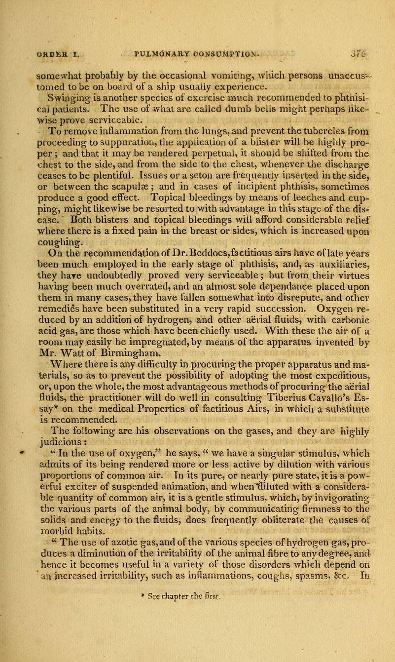 somewhat probably by the occasional vomiting, which persons unaccus-- tomed to be on board of a ship usually experience. Swinging is another species ot cKtrcise much recommended to phthisi- cal patients. The use of what are called dumb bells might perhaps like- wise prove serviceable. To remove inflammation from the lungs, and prevent the tubercles from proceeding to suppuration, the application of a blister will be highly pro- per ; and that it may be rendered perpetual, it should be shifted from the chest to the side, and from the side to the chest, whenever the discharge ceases to be plentiful. Issues or a seton are frequently inserted in the side, or between the scapulae; and in cases of incipient phthisis, sometimes produce a good effect. Topical bleedings by means of leeches and cup- ping, might likewise be resorted to with advantage in this stage of the dis- ease. Both blisters and topical bleedings will afford considerable relief where there is a fixed pain m the breast or sides, which is increased upon coughing. On the recommendation of Dr. Beddoes, factitious airs have of late years been much employed in the early stage of phthisis, and, as auxiliaries, they hare undoubtedly proved very serviceable ; but from their virtues havmg been much overrated, and an almost sole dependance placed upon them in many cases, they have fallen somewhat into disrepute, and other remedies have been substituted in a very rapid succession. Oxygen re- duced by an addition of hydrogen, and other aerial fluids, with carbonic acid gas, are those wliich have been chiefly used. With these the air of a room may easily be impregnated, by means of the apparatus invented by- Mr. Watt of Birmingham. Where there is any difficulty in procuring the proper apparatus and ma- terials, so as to prevent the possibility of adopting the most expeditious, or, upon the whole, the most advantageous methods of procuring the aerial fluids, the practitioner will do well in consulting Tiberius Cavallo's Es- say* on the medical Properties of factitious Airs, in which a substitute is recommended. The following are his observations on the gases, and they are highly judicious:  In the use of oxygen, he says,  we have a singular stimulus, which admits of its being rendered more or less active by dilution with various proportions of common air. In its pure, or nearly pure state, it is a pow- erful exciter of suspended animation, and whentliluted with a considera- ble quantity of common air, it is a gentle stimulus, which, by invigorating the various parts of the animal body, by communicating firmness to the solids and energy to the fluids, does frequently obliterate the causes of morbid habits.  The use of azotic gas, and of the various species of hydrogen gas, pro duces a diminution of the irritability of the animal fibre to any degree, and hence it becomes useful in a variety of those disorders Avhich depend on ' an increased irriubility, such as inflammations, coughs, spasms, 8cc. In * See chapter the first.