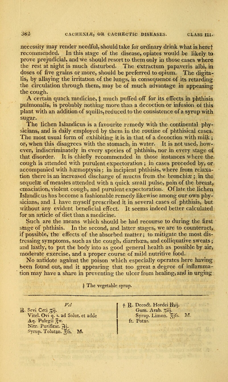 necessity may render needful, should take for ordinary drink what is heref recommended. In this stage of the disease, opiates would be likely to prove prejudicial, and Ave should resort to them only in those cases where the rest at night is much disturbed. The extractum papaveris albi, in doses of five grains or moi-e, should be preferred to opium. The digita- lis, by allaying the irritation of the lungs, in consequence of its retarding the circulation through them, may be of much advantage in appeasing the cough. A certain quack medicine, ^ much puffed ofF for its effects in phthisis pvxlmonalis, is probably nothing more than a decoction or infusion of this plant with an addition of squills, reduced to the consistence of a syrup with sugar. The lichen Islandicus is a favourite remedy with the continental phy- sicians, and is daily employed by them in the routine of phthisical cases. The most usual form of exhibiting it is in that of a decoction with milk; or, when this disagrees with the stomach, in water. It is not used, how- ever, indiscriminately in every species of phthisis, nor in every stage of that disorder. It is chiefly recommended in those instances where the cough is attended with purulent expectoration ; in cases preceded by, or accompanied with haemoptysis; in incipient phthisis, where from relaxa- tion there is an increased discharge of mucus from tlie bronchiae ; in the sequelae of measles attended with a quick small pulse, pain of the breast, emaciation, violent cough, and purulent expectoration. Of late the lichen Islandicus has become a fashionable remedy likewise among our own phy- sicians, and I have myself prescribed it in several cases of phthisis, but without any evident beneficial effect. It seems indeed better calculated for an article of diet than a medicine. Such are the means which should be had recourse to during the first stage of phthisis. In the second, and latter stages, we are to counteract, if possible, the effects of the absorbed matter; to mitigate the most dis- tressing symptoms, such as the cough, diarrhoea, and colliquative sweats; and lastly, to put the body into as good general health as possible by air, moderate exercise, and a proper course of mild nutritive food. No antidote against the poison which especially operates here having been found out, and it appearing that too great a degree of inflamma- tion may have a share in preventing the ulcer from healing, and in urging ^ The vegetable syrup. a. SevI Cetj 5ij. Vitel. Ovi q. s. ad Solut. et adde Aq- Puleg^ii _^v. Nitr. Purificat. ^j. Syrup. Tolutan. ^fs. M-. f R. DecoA. Hordei ifcij. Gum. Arab. iij. Syrup. Limon. ^^jfs. M. ft. Potus.