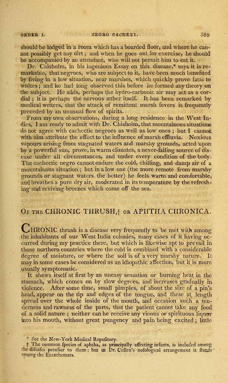 should be lodged in a room which has a boarded floor, and where he can- not possibly get any dirt; and when he goes out for exercise, he should be accompanied by ani attendant, who will not permit him to eat it. Dr. Chisholm, in his ingenious Essay on this disease,* says it is re- markable, that negroes, who are subject to it, have been much l;enefited by living in a low situation, near marshes, which quickly prove fatai to whites; and he had long observed this before he formed any theory on the subject. He adds, perhaps the hydro-carbonic air may act as a coi'- dial ; it is perhaps the nervous sether itself. It has been remarked by medical writers, that the attack of remittent marsh fevers is frequently- preceded by an unusual flow of spirits. From my own observations, during a long residence in the West In- dies, I am ready to admit with Dr. Chisholm, that mountainous situations do not agree with cachectic negroes as well as low ones ; but I cannot Avith him attribute the effect to the influence of marsh efiluvia. Noxious vapours arising from stagnated waters and marshy grounds, acted upon by a powerful sun, prove, in warm climates, a never-failing source of dis- ease under all circumstances, and under every condition of the- body. The cachectic negro cannot endure the cold, chilling, and damp air of a mountainous situation ; but in a Ioav one (the more remote from marshy grounds or stagnant waters the better) he feels wai-m and comfortable, and breathes a pure dry air, moderated in its temperature by the refresh- ing and reviving breezes which come off the sea. Of the chronic THRUSH,t or APHTHA CHRONICA. V^ HRONIC thrush is a disease very frequently to be met with among the inhabitants of our West India colonies, many cases of it having oc- curred during my practice there, but which is likewise apt to prevail in those northern countries where the cold is combined with a considerable degree of moisture, or where the soil is of a very marshy nature. It may in some cases be considered as an idiopathic aftection, but it is more usually symptomatic. It shews itself at first by an uneasy sensation or burning heat in the stomach, which comes on by slow degrees, and increases gradually in violence. After some time, small pimples, of about the size of a pin's head, appear on the tip and edges of the tongue, and these at length spread over the whole inside of the mouth, and occasion such a ten- derness and rawness of the parts, that the patient cannot take any food of a solid nature ; neither can he receive any vinous oi^ spirituous liquor into his mouth, without great pungency and pain being excited; little =* See the New-York Medical Repofitory. t The common fpecies of aphtha, as principally afFectin^ infants, is included among ;he difeafes peculiar to them; but in Dr. Cullen's nofological arrangement it. ftatuJe* •^mpng the Exanthemata,