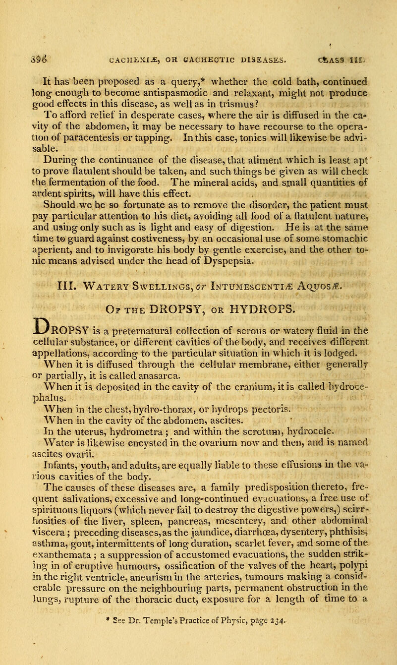 It has been proposed as a query,* whether the cold bath, continued long enoug-h to become antispasmodic and relaxant, might not produce good effects in this disease, as well as in trismus? To afford relief in desperate cases, where the air is diffused in the ca- vity of the abdomen, it may be necessary to have recourse to the opera- tion of paracentesis or tapping. In this case, tonics will likewise be advi- sable. During the continuance of the disease, that aliment which is least apt to prove flatulent should be taken, and such things be given as will check the fermentation of the food. The mineral acids, and spaall quantities of ardent spirits, will have this effect. Should we be so fortunate as to remove the disorder, the patient must pay particular attention to his diet, avoiding all food of a flatulent nature, and using only such as is light and easy of digestion. He is at the same time to guard against costiveness, by an occasional use of some stomachic aperient, and to invigorate his body by gentle exercise, and the other to- luc means advised under the head of Dyspepsia. III. Watery Swellings, or iNTUMEscENTiiE Aquosi^. Of the dropsy, or HYDROPS. JL/ROPSY is a preteniatural collection of serous or wateiy fluid in the cellular substance, or different cavities of the body, and receives different appellations, according to the particular situation in which it is lodged. When it is diffused through the cellular membrane, either generally or partially, it is called anasarca. When it is deposited in the cavity of the cranium, it is called hydroce- phalus. When in the chest, hydro-thorax, or hydrops pectoris. When in the cavity of the abdomen, ascites. In the uterus, hydrometra ; and within the scrotum, hydrocele. Water is likewise encysted in the ovarium now and then, and is named ascites ovarii. Infants, youth, and adults, are equally liable to these effusions in the va- rious cavities of the body. The causes of these diseases are, a family predisposition thereto, fre- quent salivations, excessive and long-continued evacuations, a free use of spirituous liquors (which never fail to destroy the digestive powers,) scirr- hosities of the livei, spleen, pancreas, mesentery, and other abdominal viscera ; preceding diseases,as the jaundice, diarrhoea, dysentery, phthisis, asthma, gout, intermittents of long duration, scarlet fever, and some of the exanthemata ; a suppression of accustomed evacuations, the sudden strik- ing in of eruptive humours, ossification of the valves of the heart, polypi in the right ventricle, aneurism in the arteries, tumours making a considr. erable pressure on the neighbouring parts, permanent obstruction in the lungs, rupture of the thoracic duct, exposure for a length of time to a * See Dr. Temple's Practice of Physic, page 234..