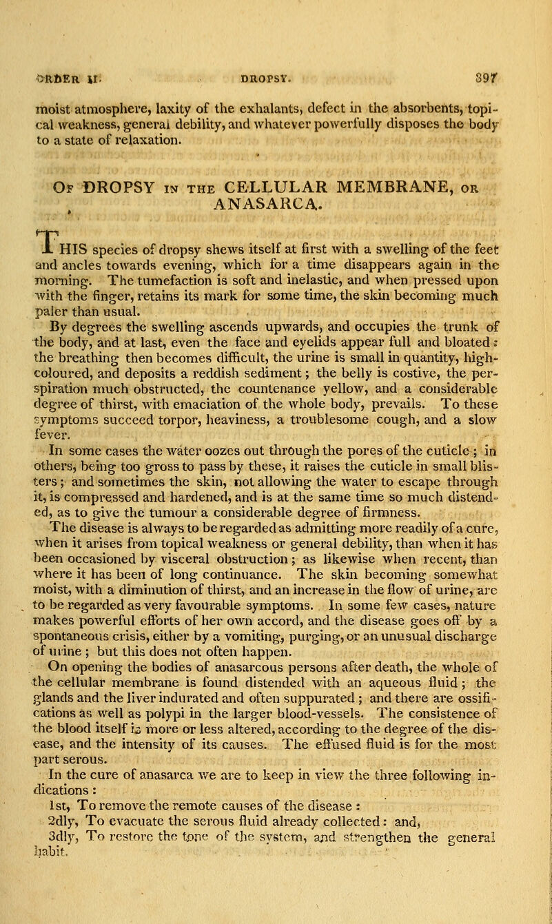 ORDER Hi DROPSY, 89r moist atmosphere, laxity of the exhalants, defect in tlie absorbents, topi- cal weakness, general debility, and whatever powerfully disposes the body to a state of relaxation. Of dropsy in the CELLULAR MEMBRANE, or ANASARCA. J. HIS species of dropsy shews itself at first with a swelling of the feet and ancles towards evening, which for a time disappears again in the morning. The tumefaction is soft and inelastic, and when pressed upon with the finger, retains its mark for some time, the skin becoming much paler than usual. By degrees the swelling ascends upwards, and occupies the trunk of the body, and at last, even the face and eyelids appear full and bloated: the breathing then becomes difficult, the urine is small in quantity, high- coloured, and deposits a reddish sediment; the belly is costive, the per- spiration much obstructed, the countenance yellow, and a considerable degree of thirst, with emaciation of the whole body, prevails. To these symptoms succeed torpor, heaviness, a troublesome cough, and a slow fever. In some cases the water oozes out through the pores of the cuticle ; in others, being too gross to pass by these, it raises the cuticle in small blis- ters ; and sometimes the skin, not allowing the water to escape through it, is compi^e.ssed and hardened, and is at the same time so much distend- ed, as to give the tumour a considerable degree of firmness. The disease is always to be regarded as admitting more readily of a cure, when it arises from topical weakness or general debility, than when it has been occasioned by visceral obstruction; as likewise when recent, than where it has been of long continuance. The skin becoming somewhat moist, with a diminution of thirst, and an increase in the flow of urine, are to be regarded as very favourable symptoms. In some few cases, nature makes powerful efforts of her own accord, and the disease goes off by a spontaneous crisis, either by a vomitings purging, or an unusual discharge of urine; but this does not often happen. On opening the bodies of anasarcous persons after death, the whole of the cellular membrane is found distended with an aqueous fluid; the glands and the liver indurated and often suppurated ; and there are ossifi- cations as well as polypi in the larger blood-vessels. The consistence of the blood itself is more or less altered, according to the degree of the dis- ease, and the intensity of its causes. The effused fluid is for the most part serous. In the cure of anasarca we are to keep in view the three following in- dications : 1st, To remove the remote causes of the disease : 2dly, To evacuate the serous fluid already collected: and, 3dly, To restore the tone of the system, ajid strengthen the general habit. , '