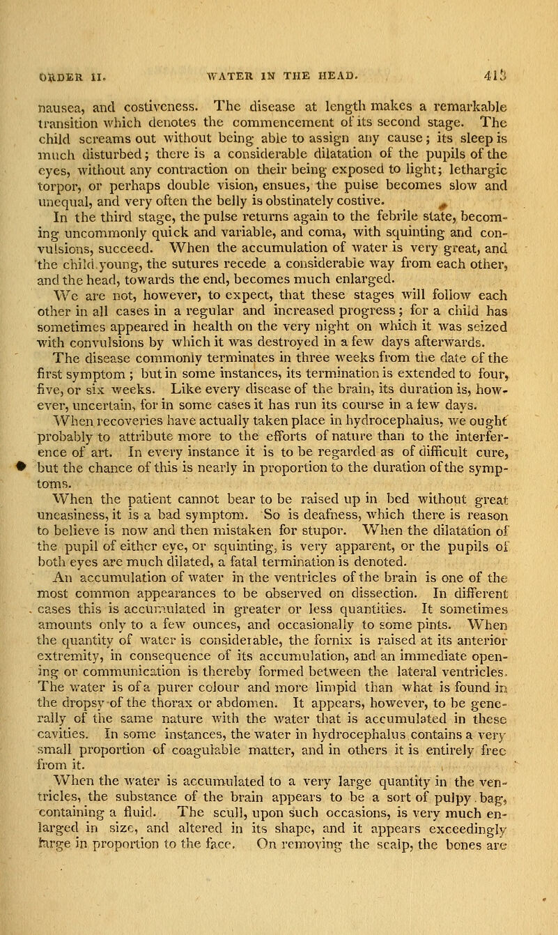 nausea, and costivcness. The disease at length makes a remarkable transition which denotes the commencement of its second stage. The child screams out without being able to assign any cause; its sleep is much disturbed; there is a considerable dilatation of the pupils of the eyes, without any contraction on their being exposed to light; lethargic torpor, or perhaps double vision, ensues, the pulse becomes slow and unequal, and very often the belly is obstinately costive. ^ In the third stage, the pulse returns again to the febrile state, becom- ing uncommonly quick and variable, and coma, with squinting and con- vulsions, succeed. When the accumulation of water is very great, and the child.young, the sutures recede a considerable way from each other, and the head, towards the end, becomes much enlarged. We are not, however, to expect, that these stages will follow each other in all cases in a regular and increased progress; for a child has sometimes appeared in health on the very night on which it was seized with convulsions by which it was destroyed in a few days afterwards. The disease commonly terminates in three weeks from tiie date of the first symptom ; but in some instances, its termination is extended to four, five, or six weeks. Like every disease of the brain, its duration is, how- ever, uncertain^ for in some cases it has run its course in a tew days. When recoveries have actually taken place in hydrocephalus, we ought probalsly to attribute more to the efforts of nature than to the interfer- ence of art. In every instance it is to be regarded as of difficult cure, but the chance of this is nearly in proportion to the duration of the symp- toms. When the patient cannot bear to be raised up in bed without great uneasiness, it is a bad symptom. So is deafness, which there is reason to believe is now and then mistaken for stupor. When the dilatation of the pupil of either eye, or squinting, is very apparent, or the pupils of both eyes are much dilated, a fatal termination is denoted. An accumulation of water in the ventricles of the brain is one of the most common appearances to be observed on dissection. In different cases this is accumulated in greater or less quantities. It sometimes amounts only to a few ounces, and occasionally to some pints. When the quantity of water is considerable, the fornix is raised at its anterior extremity, in consequence of its accumulation, and an immediate open- ing or communication is thereby formed between the lateral ventricles. The water is of a purer colour and more limpid than what is found in the dropsy-of the thorax or abdomen. It appears, however, to be gene- rally of the same nature Avith the water that is accumulated in these cavities. In some instances, the water in hydrocephalus contains a very small proportion of coagulable matter, and in others it is entirely free from it. When the water is accumtulated to a very large quantity in the ven- tricles, the substance of the brain appears to be a sort of pulpy bag, containing a fluid. The scull, upon such occasions, is very much en- larged in size, and altered in its shape, and it appears exceedingly forge in proportion to the face. On removin-g the scalp, the bones are