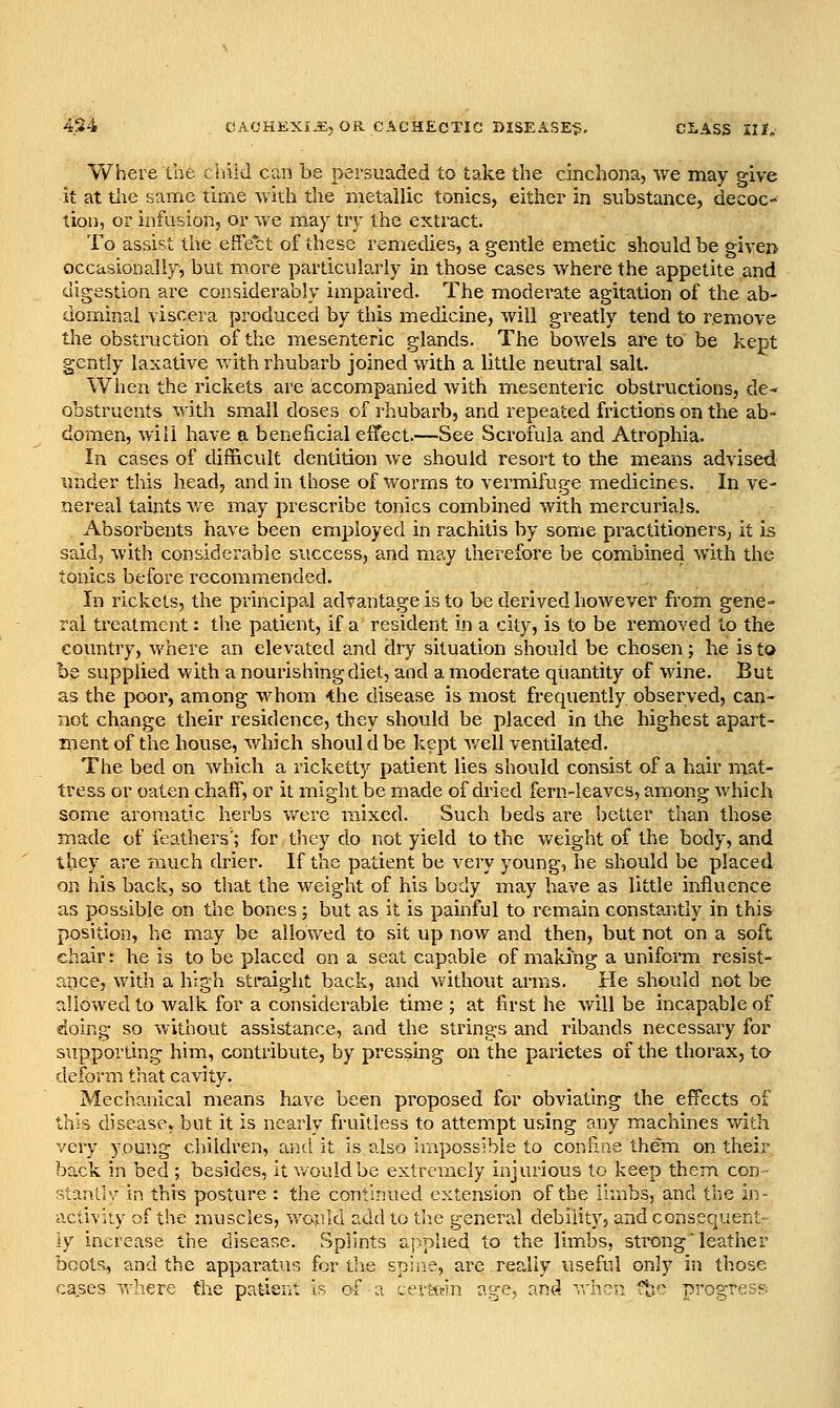 Where the clul J can be persuaded to take the cinchona, we may give it at the same time with the metallic tonics, either in substance, decoc- tion, or infusion, or we may try the extract. To assist the effect of these remedies, a gentle emetic should be given occasionally, but more particularly in those cases where the appetite and digestion are considerably impaired. The moderate agitation of the ab- dominal viscera produced by this medicine, will greatly tend to remove tlie obstruction of the mesenteric glands. The bowels are to be kept gently laxative vvdth rhubarb joined with a little neutral salt. When the rickets are accompanied with mesenteric obstructions, de- obstruents with small doses of rhubarb, and repeated frictions on the ab- domen, will have a beneficial effect.—See Scrofula and Atrophia. In cases of difficult dentition we should resort to the means advised under this head, and in those of worms to vermifuge medicines. In ve- nereal taints v^e may prescribe tonics combined with mercurials. . Absorbents have been employed in rachitis by some practitioners, it is said, with considerable success, and may therefore be combined with the tonics before recommended. In rickets, the principal advantage is to be derived however from gene- ral treatment: the patient, if a resident in a city, is to be removed to the covmtry, v/here an elevated and dry situation should be chosen; he is to be supplied with a nourishing diet, and a moderate quantity of wine. But as the poor, among whom -the disease is most frequently obsei^yed, can- not change their residence, they should be placed in the highest apart- ment of the house, which shoul d be kept v/ell ventilated. The bed on which a ricketty patient lies should consist of a hair mat- tress or oaten chaff, or it might be made of dried fern-leaves, among which some aromatic herbs v/erc mixed. Such beds ai'e better than those made of feathers'; for they do not yield to the weight of the body, and they are much drier. If the patient be very young, he should be placed on his back, so that the weight of his body may have as little influence as possible on the bones; but as it is painful to remain constantly in this position, he may be allowed to sit up now and then, but not on a soft chair: he is to be placed on a seat capable of making a uniform resist- ance, with a high straight back, and without arms. He should not be allowed to walk for a considerable time ; at first he will be incapable of doing so without assistance, and the strings and ribands necessary for supporting him, contribute, by pressing on the parietes of the thorax, to deform that cavity. Mechanical means have been proposed for obviating the effects of this disease, but it is nearly fruitless to attempt using any machines with very young children, and it is also impossible to confine them on their back in bed ; besides, it v/ouldbe extremely injurious to keep them con- stant'i'/ in this posture : the continued extension of the limbs, and the in- activity of the muscles, v/ould add to the general debility, and consequent- ly increase the disease. Splints applied to the limbs, sti'ong leather boots, and the apparatus for the spine, are really useful only in those cases where the patient is of a certtrin age, and v.'hen fbc progress-