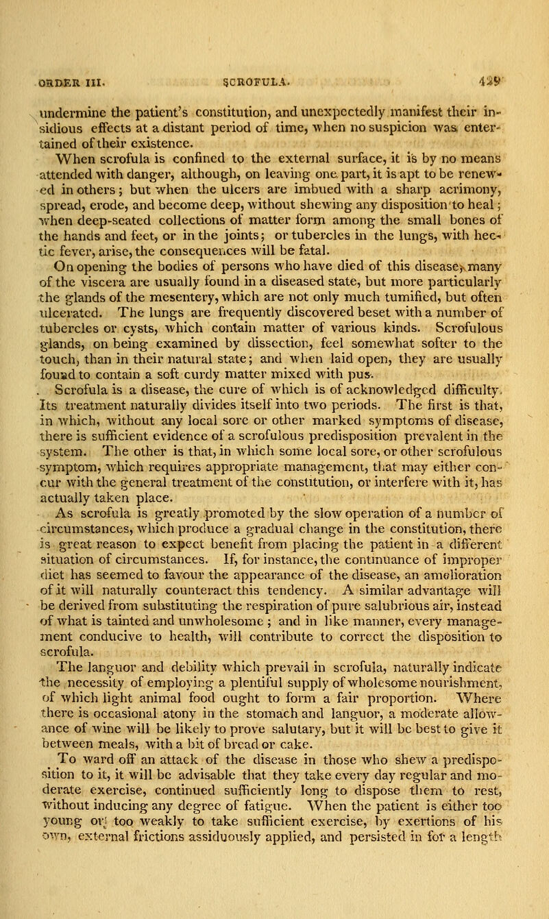 undermine the patient's constitution, and unexpectedly manifest their in- sidious effects at a distant period of time, when no suspicion was enter- tained of their existence. When scrofula is confined to the external surface, it is by no means attended with danger, although, on leaving one. part, it is apt to be renew- ed in others; but when the ulcers are imbued with a sharp acrimony, spread, erode, and become deep, without shewing any disposition to heal; when deep-seated collections of matter form among the small bones of the hands and feet, or in the joints; or tubercles in the lungs, with hec- tic fever, arise, the consequences will be fatal. On opening the bodies of persons who have died of this disease^many of the viscera ai'e usually found in a diseased state, but more particularly the glands of the mesentery, which are not only much tumified, but often ulcerated. The lungs are frequently discovered beset with a number of tubercles or cysts, Avhich contain matter of various kinds. Scrofulous glands, on being examined by dissection, feel somewhat softer to the touch, than in their natural state; and when laid open, they are usually fouadto contain a soft curdy matter mixed with pus-. . Scrofula is a disease, the cure of which is of acknowledged difficulty. Its treatment naturally divides itself into two periods. Tbe first is that, in which, without any local sore or other marked symptoms of disease, there is sufficient evidence of a scrofulous predisposition prevalent in the system. The other is that, in which some local sore, or other scrofulous symptom, which requires appropriate management, that may either con- cur with the general treatment of the constitution, or interfere with it, has actually taken place. As scrofula is greatly promoted by the slow operation of a number of circumstances, which produce a gradual change in the constitution, there is great reason to expect benefit from placing the patient in a different situation of circumstances. If, for instance, the contmuance of improper diet has seemed to favour the appearance of the disease, an amelioration of it will naturally counteract this tendency. A similar advantage will be derived from substituting the respiration of pure salubrious air, instead of Avhat is tainted and unwholesome ; and in like manner, every manage- ment conducive to health, will contribute to correct the disposition to scrofula. The languor and debility which prevail in scrofula, naturally indicate the necessity of employing a plentiful supply of wholesome nourishment, of which light animal food ought to form a fair proportion. Where there is occasional atony in the stomach and languor, a moderate allow- ance of wine will be likely to prove salutary, but it will be best to give it between meals, with a bit of bread or cake. To ward off an attack of the disease in those who shew a predispo- sition to it, it will be advisable that they take every day regular and mo- derate exercise, continued sufficiently long to dispose tliem to rest, without inducing any degree of fatigue. When the patient is either too young orj too weakly to take sufficient exercise, by exertions of his o\yn, external frictions assiduou-sly applied, and persisted in for a length