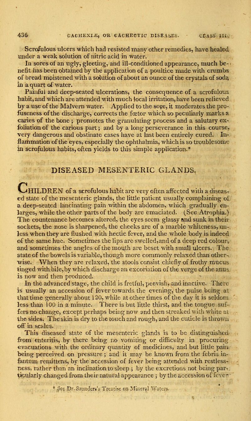 Scrofulous ulcers which had resisted many other remedies, have healed under a weak solution of nitric acid in water. In sores of an vigly, gleeting, and ill-conditioned appearance, much be- • nefit has been obtained by the application of a poultice made Avith crumbs of bread moistened with a solution of about an ounce of the crystals of soda in a quart of water. Painful and deep-seated ulcerations, the consequence of a scrofulous habit, and which are attended with much local irritation, have been relieved by a use of the Malvern water. Applied to the soge, it moderates the pro- fuseness of the discliarge, cori'ects the foetor which so peculiarly marks a caries of the bone ; promotes the granulating process and a salutary ex- foliation of the carious part; and by a long perseverance in this course, very dangerous and obstinate cases have at last been entirely cured. In- flammation of the eyes, especially the ophthalmia, which is so troublesome in scrofulous habits, often yields to this simple application.* DISEASED MESENTERIC GLANDS. V><HILDREN of a scrofulous habit are very often affected with a diseas- ed state of the mesenteric glands, the little patient usually complaining of a deep-seated lancinating pain within the abdomen, which gradually en- larges, while the other parts of the body are emaciated. (See Atrophia.) The countenance becomes altered, the eyes seem glassy and sunk in their sockets, the nose is sharpened, the cheeks are of a marble whiteness, un- less when they are flushed with hectic fever, and the v.'hole body is indeed of the same hue. Sometimes the lips are swelled, and of a deep red colour, and sometimes the angles of themou,th are beset with small ulcers. The state of the bowels is variable, though more commonly relaxed than other-, wise. When they are relaxed, the stools consist chiefly of frothy mucus tinged with bile,by which discharge an excoriation of the verge of the anus is now and then produced. In the advanced stage, the child is fretful, peevish, and inactive. There is usually an accession of fever towards the evening, the pulse being at that time generally about 120, while at other times of the day it is seldom less than 100 in a minute. There is but little thirst, and the tongue suf- fers no change, except perhaps being now and then streaked Avith white at the sides. The skin is dry to the touch and rough, and the cuticle is thi'owu off in scales. This diseased state of the mesenteric glands is to be distinguished from enteritis, by there being no vomiting or difficulty in procuring evacuations with the ordinary quantity of medicines, and but little pain being perceived on pi-essure ; and it m.ay be known from the febris in- fantum remittens, by the accession of fever being attended with restless- ness, rather than'an inclination to sleep ; by the excretions not being par-, ^cularly changed from their natural appearance ; by the accession of feverr * See Dr. Saunders's Treatise on Mineral Waters.