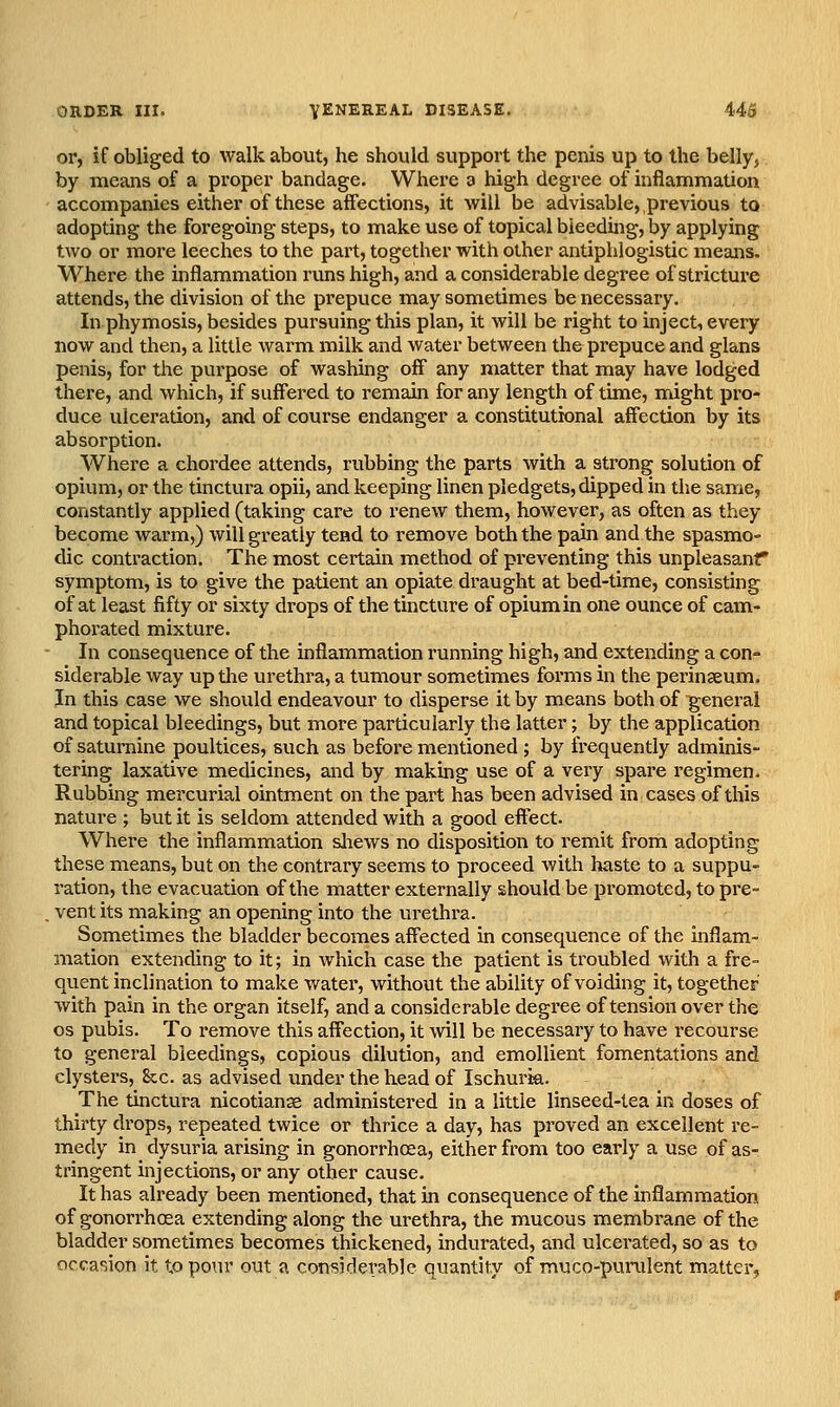 or, if obliged to walk about, he should support the penis up to the belly, by means of a proper bandage. Where a high degree of inflammation accompanies either of these affections, it -will be advisable,,previous to adopting the foregoing steps, to make use of topical bleeding, by applying two or more leeches to the part, together with other antiphlogistic means. M^here the inflammation runs high, and a considerable degree of strictui-e attends, the division of the prepuce may sometimes be necessary. In phymosis, besides pursuing this plan, it will be right to inject, every DOW and then, a little warm milk and water between the prepuce and glans penis, for the purpose of washing off any matter that may have lodged there, and which, if suffered to remain for any length of time, might pro- duce ulceration, and of course endanger a constitutional affection by its absorption. Where a chordee attends, rubbing the parts with a strong solution of opium, or the tinctura opii, and keeping linen pledgets, dipped in the same, constantly applied (taking care to renew them, however, as often as they become warm,) will greatly tend to remove both the pain and the spasmo- dic contraction. The most certain method of pi-eventing this unpleasanr symptom, is to give the patient an opiate draught at bed-time, consisting of at least fifty or sixty drops of the tincture of opium in one ounce of cam- phoi'ated mixture. In consequence of the inflammation running high, and extending a con- siderable way up the urethra, a tumour sometimes forms in the peringeum. In this case we should endeavour to disperse it by means both of general and topical bleedings, but more particularly the latter; by the application of saturnine poultices, such as before mentioned ; by frequently adminis- tering laxative medicines, and by makbg use of a very spare regimen. Rubbing mercurial ointment on the part has been advised in cases of this natui'e ; but it is seldom attended with a good effect. Where the inflammation sliews no disposition to remit from adopting these means, but on the contrary seems to proceed with haste to a suppu- ration, the evacuation of the matter externally should be promoted, to pre- . vent its making an opening into the urethra. Sometimes the bladder becomes aff'ected in consequence of the inflam- mation extending to it; in which case the patient is troubled with a fre- quent inclination to make water, without the ability of voiding it, together with pain in the organ itself, and a considerable degree of tension over the OS pubis. To remove this affection, it will be necessary to have recourse to general bleedings, copious dilution, and emollient fomentations and clystex's, 8cc. as advised under the head of Ischuria. The tinctura nicotianae administered in a little linseed-lea in doses of thirty drops, repeated twice or thrice a day, has proved an excellent re- medy in dysuria arising in gonorrhoea, either from too early a use of as- tringent injections, or any other cause. It has already been mentioned, that in consequence of the inflammation of gonorrhoea extending along the urethra, the mucous membrane of the bladder sometimes becomes thickened, indurated, and ulcerated, so as to occasion it to pour out a considerable quantity of muco-purulent matter,