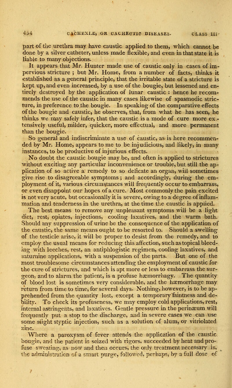 part of the urethra may have caustic applied to them, which cannot be done by a silver catheter, unless made flexible, and even in that state it is liable to many objections. It appears that Mr. Hunter made use of caustic only in cases of im- pervious stricture ; but Mr. Home, from a number of facts, thmks it established as a general principle, that the irritable state of a stricture is kept up, and even increased, by a use of the bougie, but lessened and en- tirely destroyed by the application of lunar caustic : hence he recom- mends the use of the caustic in many cases likewise of spasmodic stric- ture, m preference to the bougie. In speaking of the comparative effects of the bougie and caustic, he observes, that, from what he has seen, he thinks we may safely infer, that the caustic is a mode of cure more ex .- tensively useful, milder, quicker, more effectual, and more permanent than the bougie. So general and indiscriminate a use of caustic, as is here recommen- ded by Mr. Home, appears to me to be injudicious, and likely, in many instances, to be productive of injurious effects. No doubt the caustic bougie may be, and often is applied to strictures without exciting any particular inconvenience or trouble, but still the ap- plication of so active a remedy to so delicate an organ, will sometimes give rise to disagreeable symptoms; and accordingly, during the em- ployment of it, various circumstances will frequently occur to embarrass, or even disappoint our hopes of a cure. Most commonly the pain excited is not very acute, but occasionally it is severe, owing to a degree of inflam- mation and tenderness in the urethra, at the time the caustic is applied. The best means to remove any unpleasant symptoms will be a light diet, rest, opiates, injections, cooling laxatives, and the warm bath. Should any suppression of urine be the consequence of the application of the caustic, the same means ought to be resorted to. Should a swelling of the testicle arise, it will be proper to desist from the remedy, and to employ the usual means for reducing this affection, such as topical bleed- ing with leeches, rest, an antiphlogistic regimen, cooling laxatives, and saturnine applications, with a suspension of the parts. But one of the most troublesome circumstances attending the employment of caustic for the cure of strictures, and which is apt more or less to embarrass the sur- geon, and to alarm the patient, is a profuse haemorrhagy. The quantity of blood lost is sometimes very considerable, and the haemorrhage may return from time to time, for several days. Nothing, however, is to be ap- prehended from the quantity lost, except a temporarj' faintness and de- bility. To check its profuseness, we may employ cold applications, rest, internal astringents, and laxatives. Gentle pressure in the perinseum will frequently put a stop to the discharge, and in severe cases we can use some Slight styptic injection, such as a solution of alum, or vitriolated zinc. Where a paroxysm of fever attends the application of the caustic bougie, and the patient is seized with rigors, succeeded by heat and pro- fuse sweating, as now and then occurs, the only treatment necessary is, the administration of a smart purge, followed, perhaps, by a full dose of