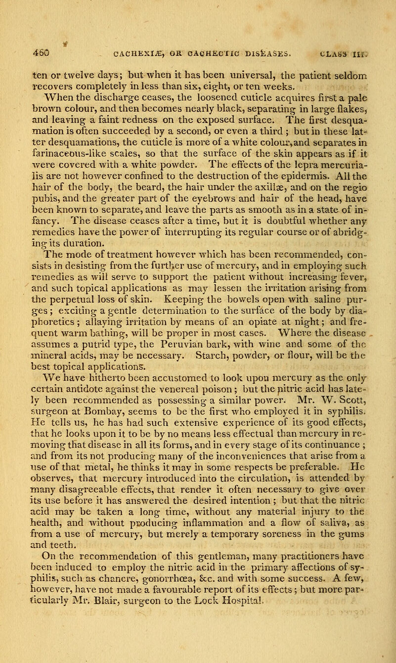 ten or twelve days; but when it has been universal, the patient seldom recovers completely inless than six, eight, or ten weeks. When the discharge ceases, the loosened cuticle acquires first a pale brown colour, and then becomes nearly black, separating in large flakes, and leaving a faint redness on the exposed surface. The first desqua- mation is often succeeded by a second, or even a third ; but in these lat- ter desquamations, the cuticle is more of a white colour,and separates in farinaceous-like scales, so that the sui'face of the skin appears as if it v^ere covered with a white powder. The effects of the lepra mercuria- lis are not however confined to the destruction of the epidermis. All the hair of the body, the beard, the hair under the axillae, and on the regio pubis, and the greater part of the eyebrows and hair of the head, have been known to separate, and leave the parts as smooth as in a state of in- fancy. The disease ceases after a time, but it is doubtful whether any remedies have the power of interrupting its regular course or of abridg- ing its duration. The mode of treatment however which has been recommended, con- sists in desisting from the further use of mercury, and in employing such remedies as will serve to support the patient without increasing fever, and such topical applications as may lessen the irritation arising from the perpetual loss of skin. Keeping the bowels open with saline pur- ges ; exciting a gentle determination to the surface of the body by dia- phoretics ; allaying irritation by means of an opiate at night; and fre- quent warm bathing, will be proper in most cases. Where the disease assumes a putrid type, the Peruvian bark, with wine and some of the mineral acids, may be necessary. Starch, powder, or flour, will be the best topical appUcations. We have hitherto been accustomed to look upon mercury as the only certain antidote against the venereal poison ; but the pitric acid has late- ly been recommended as possessing a similar power. Mr. W. Scott, surgeon at Bombay, seems to be the first who employed it in syphilis. He tells us, he has had such extensive experience of its good effects, that he looks upon it to be by no means less eff'ectual than mercury in re- moving that disease in all its forms, and in every stage of its continuance ; and from its not producing many of the inconveniences that arise from a use of that metal, he thinks it may in some respects be pi'eferable. Pie observes, that mercury introduced into the circulation, is attended by many disagreeable effects, that render it often necessary to give over its use before it has answered the desired intention ; but that the nitric acid may be taken a long time, without any material injury to the health, and without producing inflammation and a flow of saliva, as from a use of mercury, but mei'ely a tem.porary soreness in the gums and teeth. On the recommendation of this gentleman, many practitioners have been induced to em.ploy the nitric acid in the primary affections of sy- philis, such as chancre, gonorrhoea. See. and with some success. A few, however, have not made a favourable report of its eff'ects; but morepar= tlcularly Mr. Blair, surgeon to the Lock Hospital.