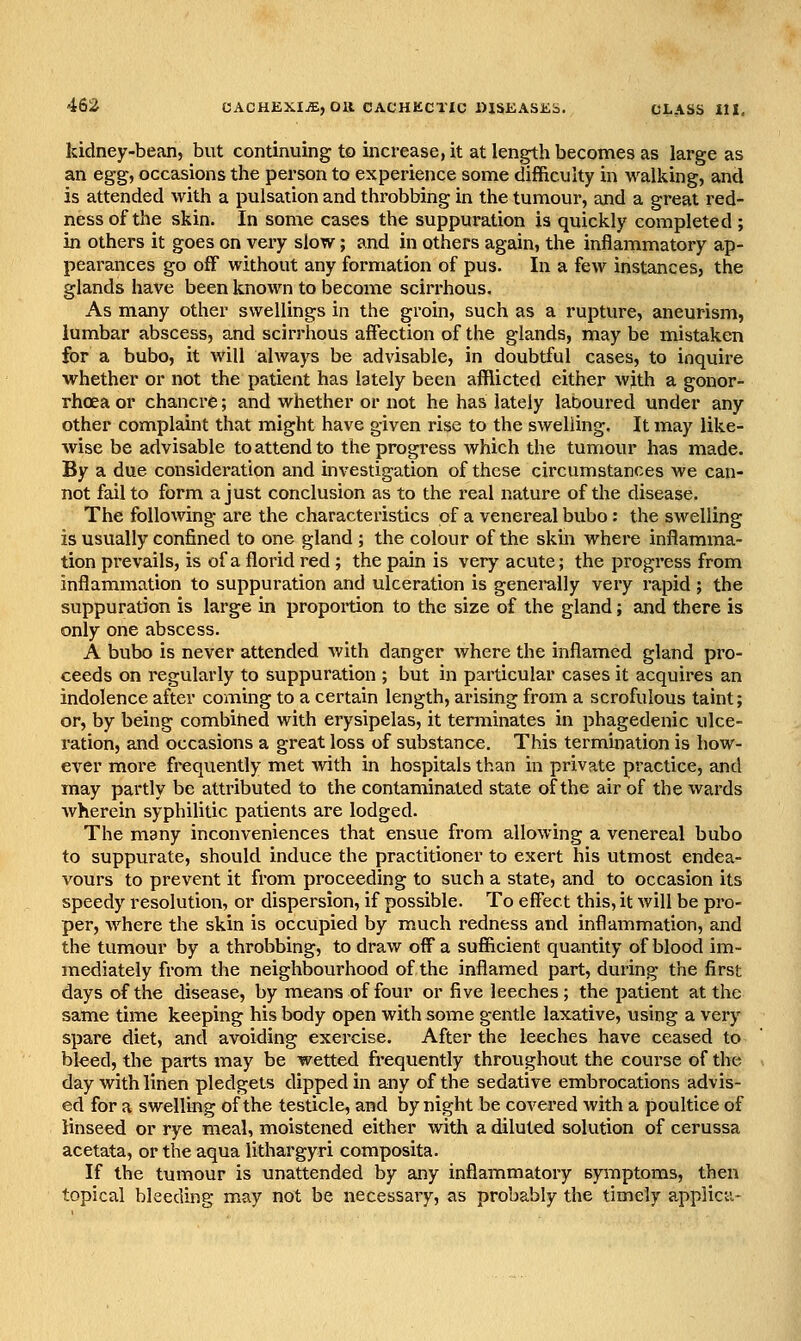 kidney-bean, but continuing to increase, it at length becomes as large as an eg§, occasions the person to experience some difficulty in walking, and is attended with a pulsation and throbbing in the tumour, and a great red- ness of the skin. In some cases the suppuration is quickly completed ; in others it goes on very slow; and in others again, the inflammatory ap- pearances go off without any formation of pus. In a few instances, the glands have been known to become scirrhous. As many other swellings in the groin, such as a rupture, aneurism, lumbar abscess, and scirrhous affection of the glands, may be mistaken for a bubo, it will always be advisable, in doubtful cases, to inquire whether or not the patient has lately been afflicted either wjth a gonor- rhoea or chancre; and whether or not he has lately laboured under any other complaint that might have given rise to the swelling. It may like- wise be advisable to attend to the progress which the tumour has made. By a due consideration and investigation of these circumstances we can- not fail to form a just conclusion as to the real nature of the disease. The following are the characteristics of a venereal bubo: the swelling is usually confined to one gland ; the colour of the skin where inflamma- tion prevails, is of a florid red ; the pain is very acute; the progress from inflammation to suppuration and ulceration is generally very rapid ; the suppuration is large in propoition to the size of the gland; and there is only one abscess. A bubo is never attended with danger where the inflamed gland pro- ceeds on regularly to suppuration ; but in particular cases it acquires an indolence after coming to a certain length, arising from a scrofulous taint; or, by being combihed with erysipelas, it terminates in phagedenic ulce- ration, and occasions a great loss of substance. This termination is how- ever more frequently met with in hospitals than in private practice, and may partly be attributed to the contaminated state of the air of the wards wherein syphilitic patients are lodged. The many inconveniences that ensue from allowing a venereal bubo to suppurate, should induce the practitioner to exert his utmost endea- vours to prevent it from proceeding to such a state, and to occasion its speedy resolution, or dispersion, if possible. To effect this, it will be pro- per, Avhere the skin is occupied by much redness and inflammation, and the tumour by a throbbing, to draw off a sufficient quantity of blood im- mediately from the neighbourhood of the inflamed part, during the first days of the disease, by means of four or five leeches; the patient at the same time keeping his body open with some gentle laxative, using a very spare diet, and avoiding exercise. After the leeches have ceased to bked, the parts may be wetted frequently throughout the course of the day with linen pledgets dipped in any of the sedative embrocations advis- ed for a swelling of the testicle, and by night be covered with a poultice of linseed or rye meal, moistened either with a diluted solution of cerussa acetata, or the aqua lithargyri composita. If the tumour is unattended by any inflammatoiy symptoms, then topical bleeding may not be necessary, as probably the timely applica-